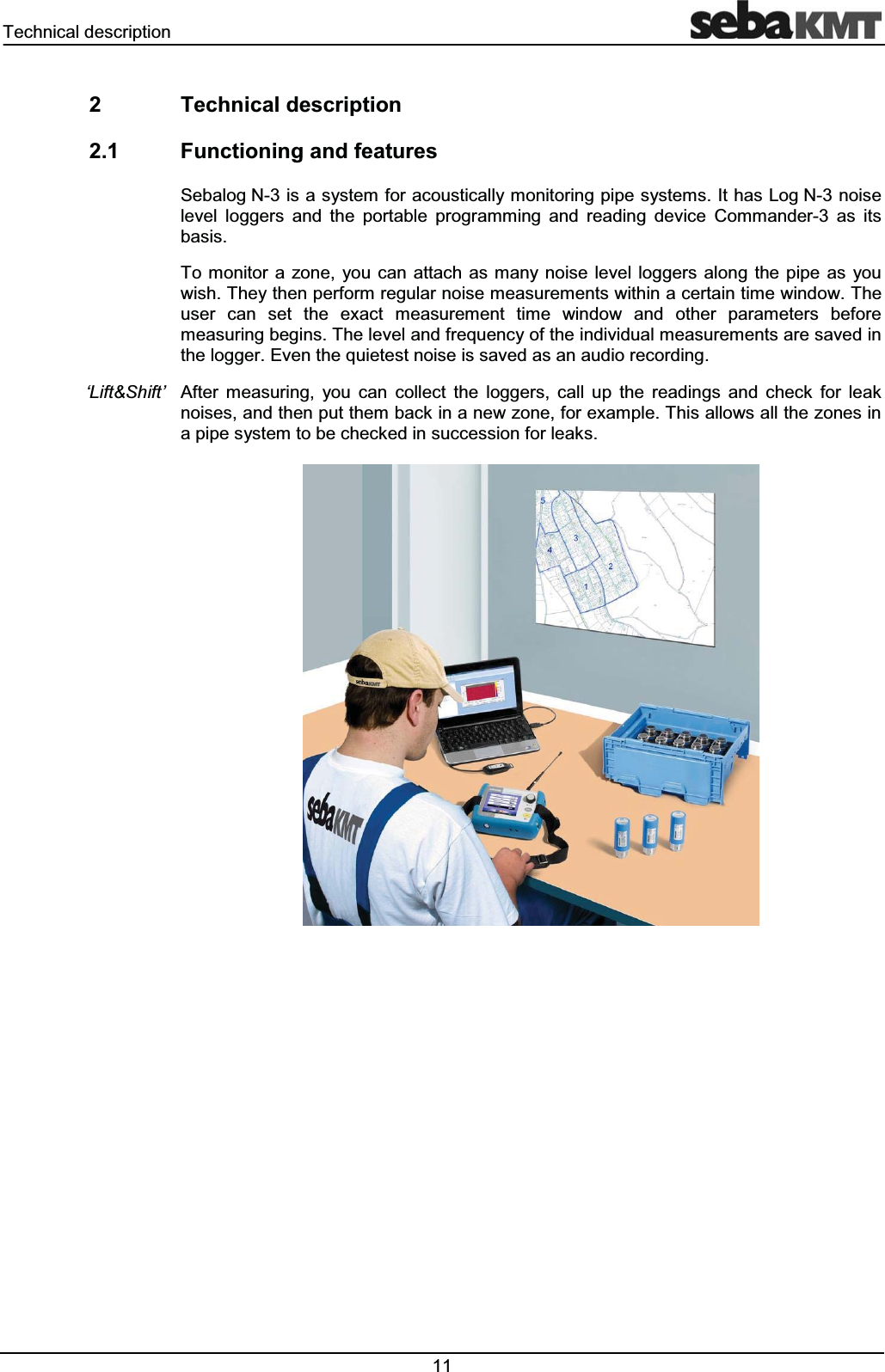 7HFKQLFDOGHVFULSWLRQ  7HFKQLFDOGHVFULSWLRQ )XQFWLRQLQJDQGIHDWXUHV6HEDORJ1LVDV\VWHPIRUDFRXVWLFDOO\PRQLWRULQJSLSHV\VWHPV,WKDV/RJ1QRLVHOHYHO ORJJHUV DQG WKH SRUWDEOH SURJUDPPLQJ DQG UHDGLQJ GHYLFH &amp;RPPDQGHU DV LWVEDVLV7R PRQLWRU D ]RQH \RX FDQ DWWDFKDV PDQ\ QRLVH OHYHO ORJJHUV DORQJ WKH SLSH DV \RXZLVK7KH\WKHQSHUIRUPUHJXODUQRLVHPHDVXUHPHQWVZLWKLQDFHUWDLQWLPHZLQGRZ7KHXVHU FDQ VHW WKH H[DFW PHDVXUHPHQW WLPH ZLQGRZ DQG RWKHU SDUDPHWHUV EHIRUHPHDVXULQJEHJLQV7KHOHYHODQGIUHTXHQF\RIWKHLQGLYLGXDOPHDVXUHPHQWVDUHVDYHGLQWKHORJJHU(YHQWKHTXLHWHVWQRLVHLVVDYHGDVDQDXGLRUHFRUGLQJ$IWHU PHDVXULQJ \RX FDQ FROOHFW WKH ORJJHUV FDOO XS WKH UHDGLQJV DQG FKHFN IRU OHDNQRLVHVDQGWKHQSXWWKHPEDFNLQDQHZ]RQHIRUH[DPSOH7KLVDOORZVDOOWKH]RQHVLQDSLSHV\VWHPWREHFKHFNHGLQVXFFHVVLRQIRUOHDNV&micro;/LIW6KLIW&para;