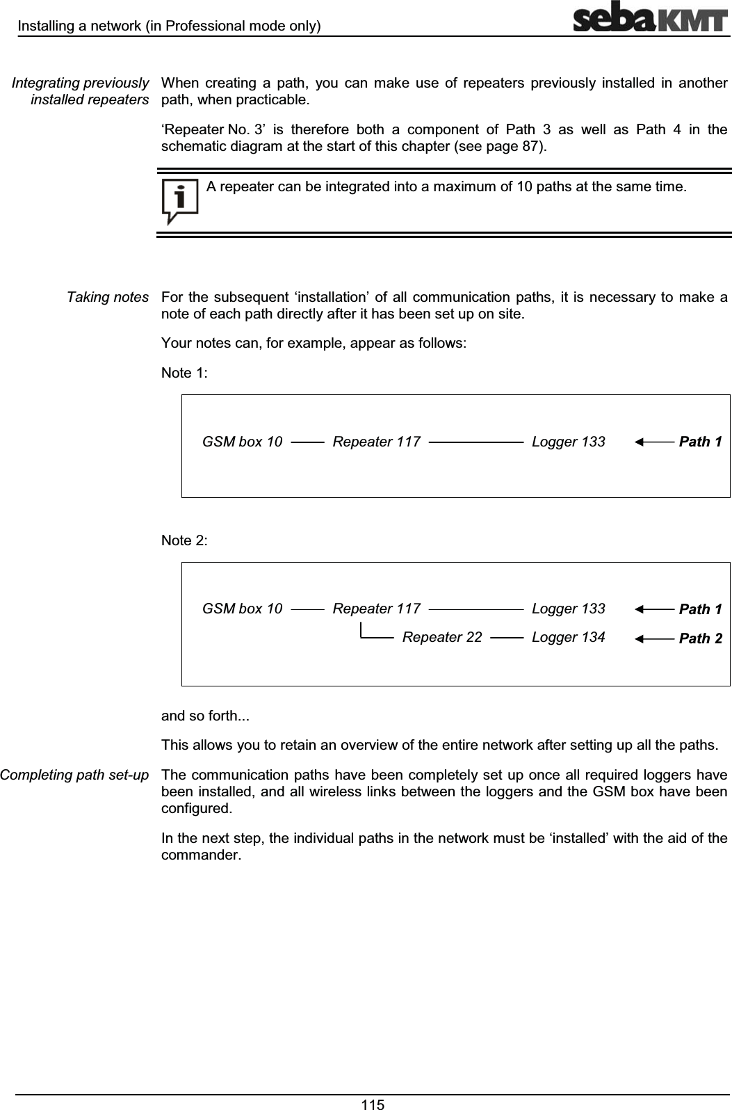 ,QVWDOOLQJDQHWZRUNLQ3URIHVVLRQDOPRGHRQO\ :KHQ FUHDWLQJ D SDWK \RX FDQ PDNH XVH RI UHSHDWHUV SUHYLRXVO\ LQVWDOOHG LQ DQRWKHUSDWKZKHQSUDFWLFDEOHµ5HSHDWHU1R¶ LV WKHUHIRUH ERWK D FRPSRQHQW RI 3DWK DV ZHOO DV 3DWK LQ WKHVFKHPDWLFGLDJUDPDWWKHVWDUWRIWKLVFKDSWHUVHHSDJH$UHSHDWHUFDQEHLQWHJUDWHGLQWRDPD[LPXPRISDWKVDWWKHVDPHWLPH)RU WKH VXEVHTXHQW µLQVWDOODWLRQ¶ RI DOO FRPPXQLFDWLRQ SDWKV LW LV QHFHVVDU\ WR PDNH DQRWHRIHDFKSDWKGLUHFWO\DIWHULWKDVEHHQVHWXSRQVLWH<RXUQRWHVFDQIRUH[DPSOHDSSHDUDVIROORZV1RWH*60ER[ 5HSHDWHU /RJJHU 3DWK1RWH*60ER[ 5HSHDWHU /RJJHU5HSHDWHU /RJJHU3DWK3DWKDQGVRIRUWK7KLVDOORZV\RXWRUHWDLQDQRYHUYLHZRIWKHHQWLUHQHWZRUNDIWHUVHWWLQJXSDOOWKHSDWKV7KHFRPPXQLFDWLRQ SDWKVKDYHEHHQFRPSOHWHO\VHWXSRQFHDOOUHTXLUHGORJJHUVKDYHEHHQLQVWDOOHGDQGDOOZLUHOHVVOLQNVEHWZHHQWKHORJJHUVDQGWKH*60ER[KDYHEHHQFRQILJXUHG,QWKHQH[WVWHSWKHLQGLYLGXDOSDWKVLQWKHQHWZRUNPXVWEHµLQVWDOOHG¶ZLWKWKHDLGRIWKHFRPPDQGHU,QWHJUDWLQJSUHYLRXVO\LQVWDOOHGUHSHDWHUV7DNLQJQRWHV&RPSOHWLQJSDWKVHWXS