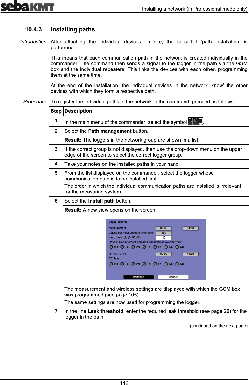  ,QVWDOOLQJDQHWZRUNLQ3URIHVVLRQDOPRGHRQO\ ,QVWDOOLQJSDWKV$IWHU DWWDFKLQJ WKH LQGLYLGXDO GHYLFHV RQ VLWH WKH VRFDOOHG µSDWK LQVWDOODWLRQ¶ LVSHUIRUPHG7KLVPHDQVWKDW HDFK FRPPXQLFDWLRQ SDWK LQWKH QHWZRUN LVFUHDWHG LQGLYLGXDOO\LQ WKHFRPPDQGHU7KHFRPPDQGWKHQVHQGVDVLJQDOWR WKHORJJHU LQWKH SDWKYLD WKH*60ER[ DQG WKH LQGLYLGXDO UHSHDWHUV 7KLV OLQNV WKH GHYLFHV ZLWK HDFK RWKHU SURJUDPPLQJWKHPDWWKHVDPHWLPH$W WKH HQG RI WKH LQVWDOODWLRQ WKH LQGLYLGXDO GHYLFHV LQ WKH QHWZRUN µNQRZ¶ WKH RWKHUGHYLFHVZLWKZKLFKWKH\IRUPDUHVSHFWLYHSDWK7RUHJLVWHUWKHLQGLYLGXDOSDWKVLQWKHQHWZRUNLQWKHFRPPDQGSURFHHGDVIROORZV6WHS 'HVFULSWLRQ ,QWKHPDLQPHQXRIWKHFRPPDQGHUVHOHFWWKHV\PERO 6HOHFWWKH3DWKPDQDJHPHQWEXWWRQ5HVXOW7KHORJJHUVLQWKHQHWZRUNJURXSDUHVKRZQLQDOLVW ,IWKHFRUUHFWJURXSLVQRWGLVSOD\HGWKHQXVHWKHGURSGRZQPHQXRQWKHXSSHUHGJHRIWKHVFUHHQWRVHOHFWWKHFRUUHFWORJJHUJURXS 7DNH\RXUQRWHVRQWKHLQVWDOOHGSDWKVLQ\RXUKDQG )URPWKHOLVWGLVSOD\HGRQWKHFRPPDQGHUVHOHFWWKHORJJHUZKRVHFRPPXQLFDWLRQSDWKLVWREHLQVWDOOHGILUVW7KHRUGHULQZKLFKWKHLQGLYLGXDOFRPPXQLFDWLRQSDWKVDUHLQVWDOOHGLVLUUHOHYDQWIRUWKHPHDVXULQJV\VWHP 6HOHFWWKH,QVWDOOSDWKEXWWRQ5HVXOW$QHZYLHZRSHQVRQWKHVFUHHQ7KHPHDVXUHPHQWDQGZLUHOHVVVHWWLQJVDUHGLVSOD\HGZLWKZKLFKWKH*60ER[ZDVSURJUDPPHGVHHSDJH7KHVDPHVHWWLQJVDUHQRZXVHGIRUSURJUDPPLQJWKHORJJHU ,QWKHOLQH/HDNWKUHVKROGHQWHUWKHUHTXLUHGOHDNWKUHVKROGVHHSDJHIRUWKHORJJHULQWKHSDWKFRQWLQXHGRQWKHQH[WSDJH,QWURGXFWLRQ3URFHGXUH