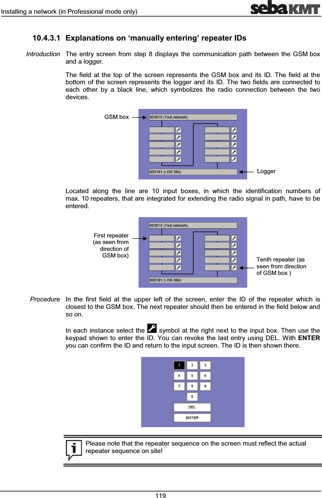 ,QVWDOOLQJDQHWZRUNLQ3URIHVVLRQDOPRGHRQO\  ([SODQDWLRQVRQ&micro;PDQXDOO\HQWHULQJ&para;UHSHDWHU,'V7KH HQWU\ VFUHHQ IURP VWHS  GLVSOD\V WKH FRPPXQLFDWLRQ SDWK EHWZHHQ WKH *60ER[DQGDORJJHU7KH ILHOG DW WKH WRS RI WKH VFUHHQ UHSUHVHQWV WKH *60 ER[ DQG LWV ,' 7KH ILHOG DW WKHERWWRP RI WKH VFUHHQUHSUHVHQWVWKHORJJHUDQGLWV,'7KHWZRILHOGVDUHFRQQHFWHGWRHDFK RWKHU E\ D EODFN OLQH ZKLFK V\PEROL]HV WKH UDGLR FRQQHFWLRQ EHWZHHQ WKH WZRGHYLFHV/RFDWHG DORQJ WKH OLQH DUH  LQSXW ER[HV LQ ZKLFK WKH LGHQWLILFDWLRQ QXPEHUV RIPD[UHSHDWHUVWKDWDUHLQWHJUDWHGIRUH[WHQGLQJWKHUDGLRVLJQDOLQSDWKKDYHWREHHQWHUHG,Q WKH ILUVW ILHOG DW WKH XSSHU OHIW RI WKH VFUHHQ HQWHU WKH ,' RI WKH UHSHDWHU ZKLFK LVFORVHVWWRWKH*60ER[7KHQH[WUHSHDWHUVKRXOGWKHQEHHQWHUHGLQWKHILHOGEHORZDQGVRRQ,QHDFKLQVWDQFHVHOHFWWKH V\PERODWWKHULJKWQH[WWRWKHLQSXW ER[7KHQXVHWKHNH\SDGVKRZQWRHQWHU WKH,' <RXFDQUHYRNHWKH ODVW HQWU\XVLQJ'(/:LWK(17(5\RXFDQFRQILUPWKH,'DQGUHWXUQWRWKHLQSXWVFUHHQ7KH,'LVWKHQVKRZQWKHUH3OHDVHQRWHWKDWWKHUHSHDWHUVHTXHQFHRQWKHVFUHHQPXVWUHIOHFWWKHDFWXDOUHSHDWHUVHTXHQFHRQVLWH,QWURGXFWLRQ3URFHGXUH7HQWKUHSHDWHUDVVHHQIURPGLUHFWLRQRI*60ER[)LUVWUHSHDWHUDVVHHQIURPGLUHFWLRQRI*60ER[/RJJHU*60ER[