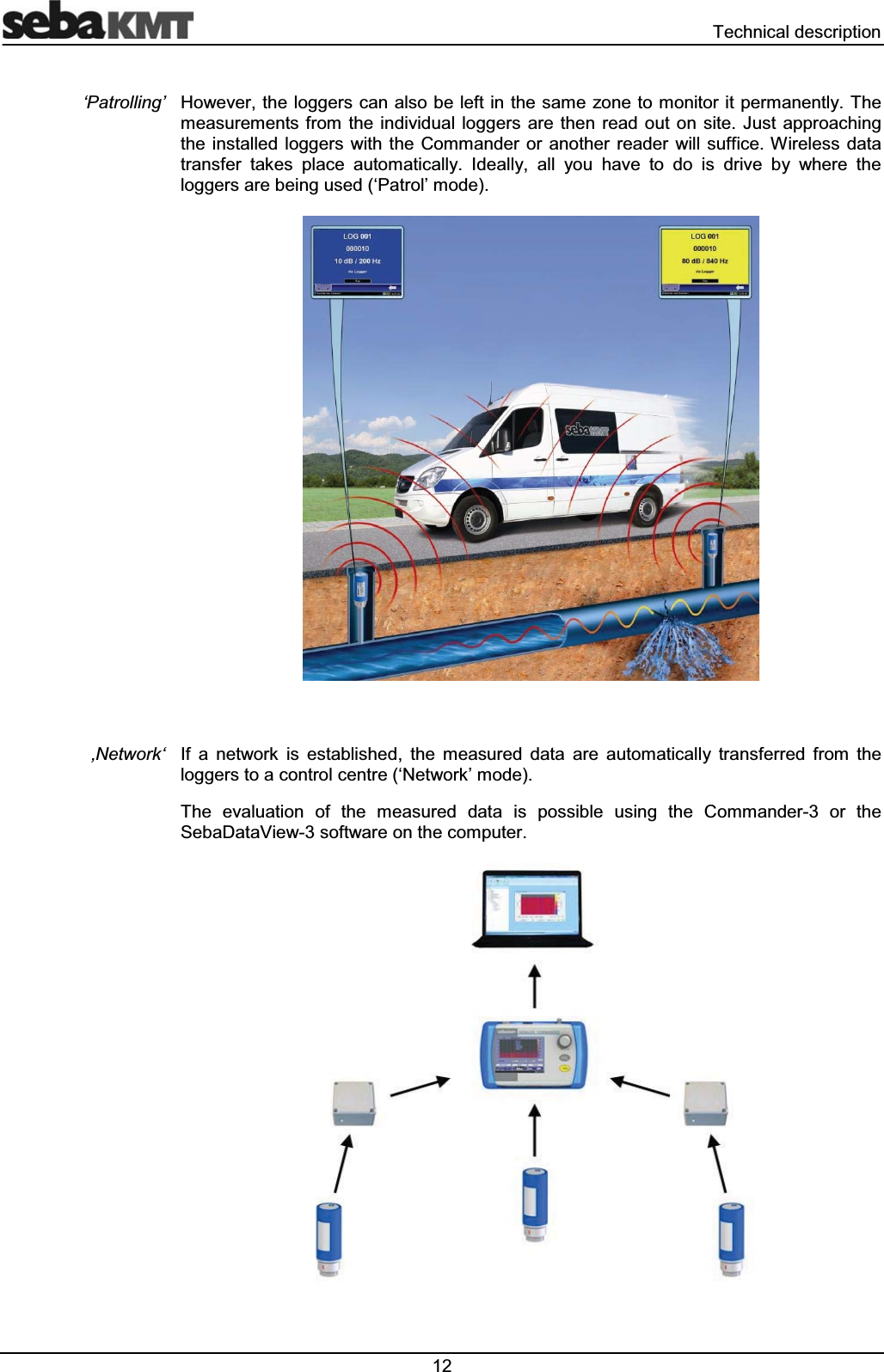  7HFKQLFDOGHVFULSWLRQ+RZHYHUWKHORJJHUVFDQDOVREHOHIWLQWKHVDPH ]RQHWRPRQLWRULWSHUPDQHQWO\7KHPHDVXUHPHQWVIURPWKH LQGLYLGXDO ORJJHUVDUHWKHQ UHDG RXW RQVLWH-XVW DSSURDFKLQJWKH LQVWDOOHG ORJJHUV ZLWK WKH &amp;RPPDQGHU RU DQRWKHU UHDGHU ZLOO VXIILFH:LUHOHVV GDWDWUDQVIHU WDNHV SODFH DXWRPDWLFDOO\ ,GHDOO\ DOO \RX KDYH WR GR LV GULYH E\ ZKHUH WKHORJJHUVDUHEHLQJXVHG&micro;3DWURO&para;PRGH,I D QHWZRUN LV HVWDEOLVKHG WKH PHDVXUHG GDWD DUH DXWRPDWLFDOO\ WUDQVIHUUHG IURP WKHORJJHUVWRDFRQWUROFHQWUH&micro;1HWZRUN&para;PRGH7KH HYDOXDWLRQ RI WKH PHDVXUHG GDWD LV SRVVLEOH XVLQJ WKH &amp;RPPDQGHU RU WKH6HED'DWD9LHZVRIWZDUHRQWKHFRPSXWHU&micro;3DWUROOLQJ&para;&Atilde;1HWZRUN&micro;