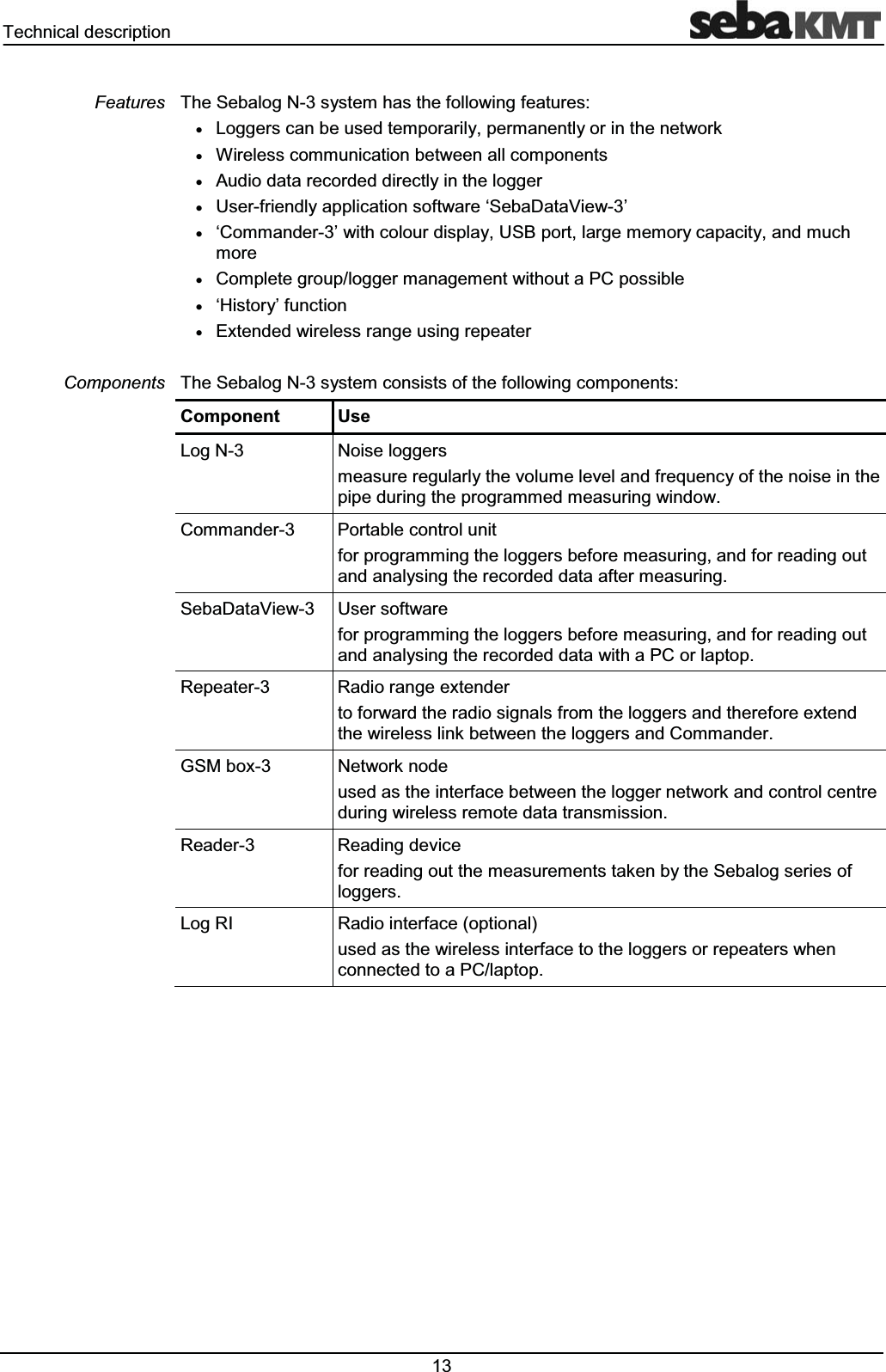 7HFKQLFDOGHVFULSWLRQ 7KH6HEDORJ1V\VWHPKDVWKHIROORZLQJIHDWXUHVx/RJJHUVFDQEHXVHGWHPSRUDULO\SHUPDQHQWO\RULQWKHQHWZRUNx:LUHOHVVFRPPXQLFDWLRQEHWZHHQDOOFRPSRQHQWVx$XGLRGDWDUHFRUGHGGLUHFWO\LQWKHORJJHUx8VHUIULHQGO\DSSOLFDWLRQVRIWZDUHµ6HED'DWD9LHZ¶xµ&RPPDQGHU¶ZLWKFRORXUGLVSOD\86%SRUWODUJHPHPRU\FDSDFLW\DQGPXFKPRUHx&RPSOHWHJURXSORJJHUPDQDJHPHQWZLWKRXWD3&SRVVLEOHxµ+LVWRU\¶IXQFWLRQx([WHQGHGZLUHOHVVUDQJHXVLQJUHSHDWHU7KH6HEDORJ1V\VWHPFRQVLVWVRIWKHIROORZLQJFRPSRQHQWV&RPSRQHQW8VH/RJ1 1RLVHORJJHUVPHDVXUHUHJXODUO\WKHYROXPHOHYHODQGIUHTXHQF\RIWKHQRLVHLQWKHSLSHGXULQJWKHSURJUDPPHGPHDVXULQJZLQGRZ&RPPDQGHU 3RUWDEOHFRQWUROXQLWIRUSURJUDPPLQJWKHORJJHUVEHIRUHPHDVXULQJDQGIRUUHDGLQJRXWDQGDQDO\VLQJWKHUHFRUGHGGDWDDIWHUPHDVXULQJ6HED'DWD9LHZ 8VHUVRIWZDUHIRUSURJUDPPLQJWKHORJJHUVEHIRUHPHDVXULQJDQGIRUUHDGLQJRXWDQGDQDO\VLQJWKHUHFRUGHGGDWDZLWKD3&RUODSWRS5HSHDWHU 5DGLRUDQJHH[WHQGHUWRIRUZDUGWKHUDGLRVLJQDOVIURPWKHORJJHUVDQGWKHUHIRUHH[WHQGWKHZLUHOHVVOLQNEHWZHHQWKHORJJHUVDQG&RPPDQGHU*60ER[ 1HWZRUNQRGHXVHGDVWKHLQWHUIDFHEHWZHHQWKHORJJHUQHWZRUNDQGFRQWUROFHQWUHGXULQJZLUHOHVVUHPRWHGDWDWUDQVPLVVLRQ5HDGHU 5HDGLQJGHYLFHIRUUHDGLQJRXWWKHPHDVXUHPHQWVWDNHQE\WKH6HEDORJVHULHVRIORJJHUV/RJ5, 5DGLRLQWHUIDFHRSWLRQDOXVHGDVWKHZLUHOHVVLQWHUIDFHWRWKHORJJHUVRUUHSHDWHUVZKHQFRQQHFWHGWRD3&ODSWRS)HDWXUHV&RPSRQHQWV