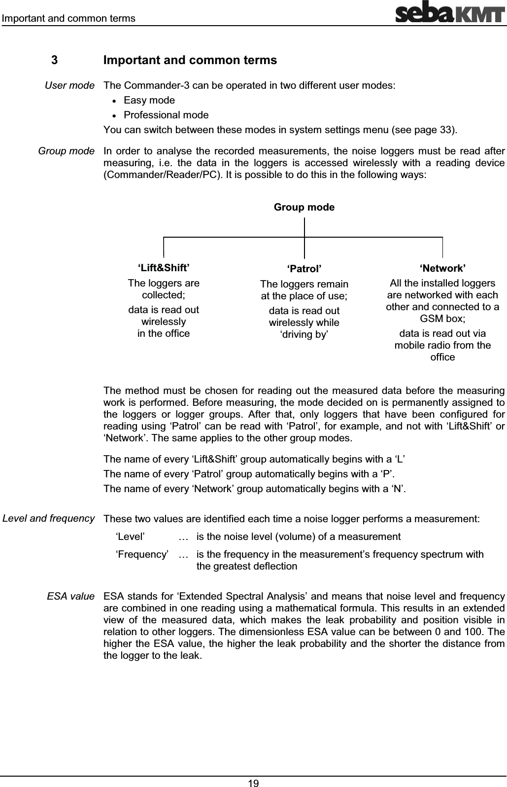 ,PSRUWDQWDQGFRPPRQWHUPV ,PSRUWDQWDQGFRPPRQWHUPV7KH&RPPDQGHUFDQEHRSHUDWHGLQWZRGLIIHUHQWXVHUPRGHVx(DV\PRGHx3URIHVVLRQDOPRGH<RXFDQVZLWFKEHWZHHQWKHVHPRGHVLQV\VWHPVHWWLQJVPHQXVHHSDJH,Q RUGHU WR DQDO\VH WKH UHFRUGHG PHDVXUHPHQWV WKH QRLVH ORJJHUV PXVW EH UHDG DIWHUPHDVXULQJ LH WKH GDWD LQ WKH ORJJHUV LV DFFHVVHG ZLUHOHVVO\ ZLWK D UHDGLQJ GHYLFH&RPPDQGHU5HDGHU3&,WLVSRVVLEOHWRGRWKLVLQWKHIROORZLQJZD\V7KHPHWKRG PXVWEH FKRVHQ IRU UHDGLQJRXWWKHPHDVXUHG GDWD EHIRUH WKH PHDVXULQJZRUNLVSHUIRUPHG%HIRUHPHDVXULQJWKHPRGHGHFLGHGRQLVSHUPDQHQWO\DVVLJQHGWRWKH ORJJHUV RU ORJJHU JURXSV $IWHU WKDW RQO\ ORJJHUV WKDW KDYH EHHQ FRQILJXUHG IRUUHDGLQJXVLQJµ3DWURO¶FDQEHUHDG ZLWKµ3DWURO¶IRUH[DPSOHDQGQRWZLWKµ/LIW6KLIW¶RUµ1HWZRUN¶7KHVDPHDSSOLHVWRWKHRWKHUJURXSPRGHV7KHQDPHRIHYHU\µ/LIW6KLIW¶JURXSDXWRPDWLFDOO\EHJLQVZLWKDµ/¶7KHQDPHRIHYHU\µ3DWURO¶JURXSDXWRPDWLFDOO\EHJLQVZLWKDµ3¶7KHQDPHRIHYHU\µ1HWZRUN¶JURXSDXWRPDWLFDOO\EHJLQVZLWKDµ1¶7KHVHWZRYDOXHVDUHLGHQWLILHGHDFKWLPHDQRLVHORJJHUSHUIRUPVDPHDVXUHPHQWµ/HYHO¶ « LVWKHQRLVHOHYHOYROXPHRIDPHDVXUHPHQWµ)UHTXHQF\¶ « LVWKHIUHTXHQF\LQWKHPHDVXUHPHQW¶VIUHTXHQF\VSHFWUXPZLWKWKHJUHDWHVWGHIOHFWLRQ(6$VWDQGVIRUµ([WHQGHG6SHFWUDO$QDO\VLV¶DQGPHDQVWKDWQRLVHOHYHODQGIUHTXHQF\DUHFRPELQHGLQRQHUHDGLQJXVLQJDPDWKHPDWLFDOIRUPXOD7KLVUHVXOWVLQDQH[WHQGHGYLHZ RI WKH PHDVXUHG GDWD ZKLFK PDNHV WKH OHDN SUREDELOLW\ DQG SRVLWLRQ YLVLEOH LQUHODWLRQWRRWKHUORJJHUV7KHGLPHQVLRQOHVV(6$YDOXHFDQEHEHWZHHQDQG7KHKLJKHUWKH(6$YDOXHWKHKLJKHUWKHOHDNSUREDELOLW\DQGWKHVKRUWHUWKH GLVWDQFHIURPWKHORJJHUWRWKHOHDN8VHUPRGH*URXSPRGH/HYHODQGIUHTXHQF\(6$YDOXH*URXSPRGHµ/LIW6KLIW¶7KHORJJHUVDUHFROOHFWHGGDWDLVUHDGRXWZLUHOHVVO\LQWKHRIILFHµ3DWURO¶7KHORJJHUVUHPDLQDWWKHSODFHRIXVHGDWDLVUHDGRXWZLUHOHVVO\ZKLOHµGULYLQJE\¶µ1HWZRUN¶$OOWKHLQVWDOOHGORJJHUVDUHQHWZRUNHGZLWKHDFKRWKHUDQGFRQQHFWHGWRD*60ER[GDWDLVUHDGRXWYLDPRELOHUDGLRIURPWKHRIILFH