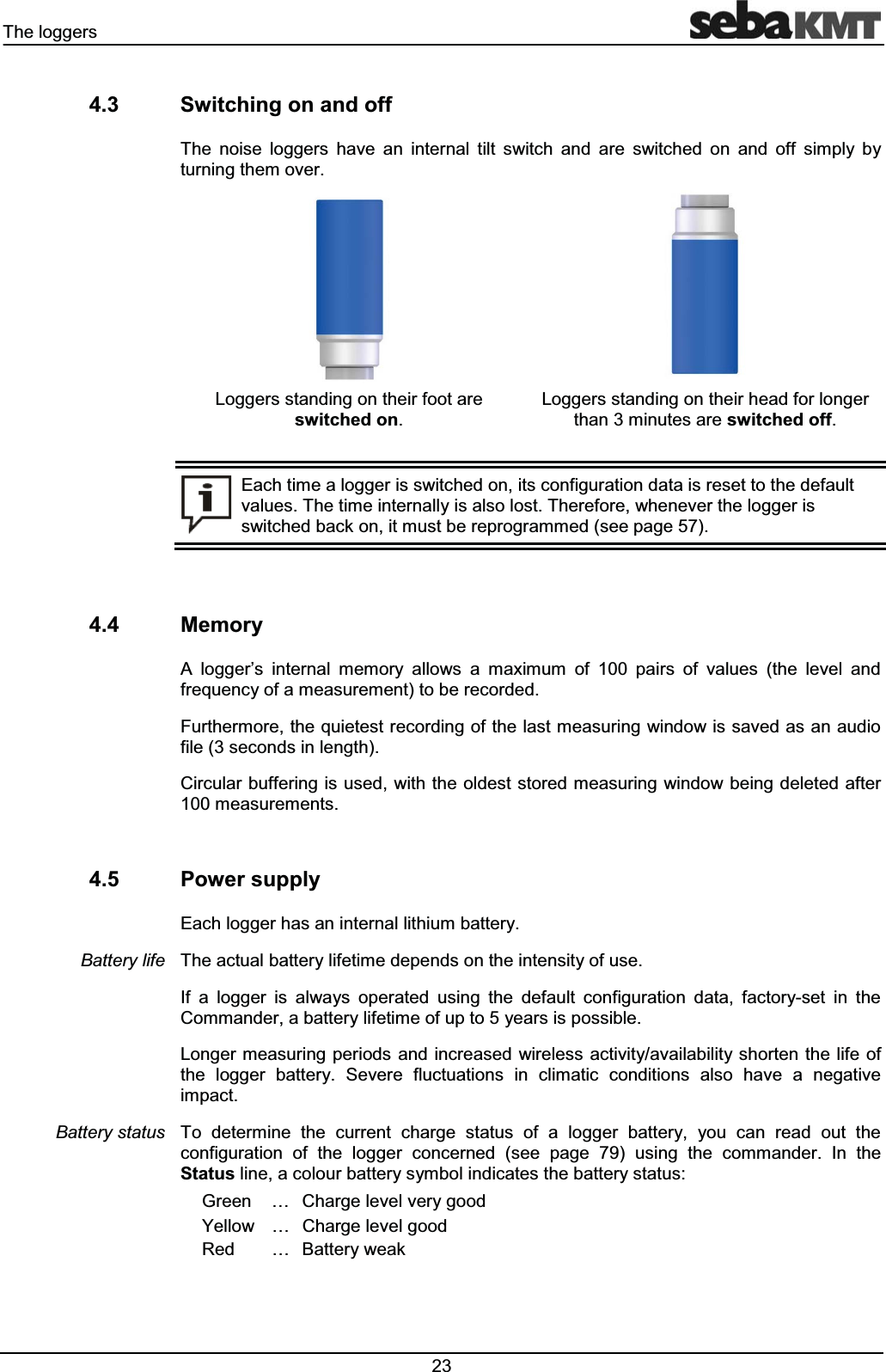 7KHORJJHUV 6ZLWFKLQJRQDQGRII7KH QRLVH ORJJHUV KDYH DQ LQWHUQDO WLOW VZLWFK DQG DUH VZLWFKHG RQ DQG RII VLPSO\ E\WXUQLQJWKHPRYHU/RJJHUVVWDQGLQJRQWKHLUIRRWDUHVZLWFKHGRQ/RJJHUVVWDQGLQJRQWKHLUKHDGIRUORQJHUWKDQPLQXWHVDUHVZLWFKHGRII(DFKWLPHDORJJHULVVZLWFKHGRQLWVFRQILJXUDWLRQGDWDLVUHVHWWRWKHGHIDXOWYDOXHV7KHWLPHLQWHUQDOO\LVDOVRORVW7KHUHIRUHZKHQHYHUWKHORJJHULVVZLWFKHGEDFNRQLWPXVWEHUHSURJUDPPHGVHHSDJH 0HPRU\$ ORJJHU¶V LQWHUQDO PHPRU\ DOORZV D PD[LPXP RI SDLUV RI YDOXHV WKH OHYHO DQGIUHTXHQF\RIDPHDVXUHPHQWWREHUHFRUGHG)XUWKHUPRUHWKHTXLHWHVWUHFRUGLQJRIWKHODVWPHDVXULQJZLQGRZLVVDYHGDVDQDXGLRILOHVHFRQGVLQOHQJWK&LUFXODUEXIIHULQJLVXVHGZLWKWKHROGHVWVWRUHGPHDVXULQJZLQGRZEHLQJGHOHWHGDIWHUPHDVXUHPHQWV 3RZHUVXSSO\(DFKORJJHUKDVDQLQWHUQDOOLWKLXPEDWWHU\7KHDFWXDOEDWWHU\OLIHWLPHGHSHQGVRQWKHLQWHQVLW\RIXVH,I D ORJJHU LV DOZD\V RSHUDWHG XVLQJ WKH GHIDXOW FRQILJXUDWLRQ GDWD IDFWRU\VHW LQ WKH&RPPDQGHUDEDWWHU\OLIHWLPHRIXSWR\HDUVLVSRVVLEOH/RQJHUPHDVXULQJSHULRGV DQGLQFUHDVHG ZLUHOHVVDFWLYLW\DYDLODELOLW\VKRUWHQWKH OLIHRIWKH ORJJHU EDWWHU\ 6HYHUH IOXFWXDWLRQV LQ FOLPDWLF FRQGLWLRQV DOVR KDYH D QHJDWLYHLPSDFW7R GHWHUPLQH WKH FXUUHQW FKDUJH VWDWXV RI D ORJJHU EDWWHU\ \RX FDQ UHDG RXW WKHFRQILJXUDWLRQ RI WKH ORJJHU FRQFHUQHG VHH SDJH XVLQJ WKH FRPPDQGHU ,Q WKH6WDWXVOLQHDFRORXUEDWWHU\V\PEROLQGLFDWHVWKHEDWWHU\VWDWXV*UHHQ « &KDUJHOHYHOYHU\JRRG<HOORZ « &KDUJHOHYHOJRRG5HG « %DWWHU\ZHDN%DWWHU\OLIH%DWWHU\VWDWXV
