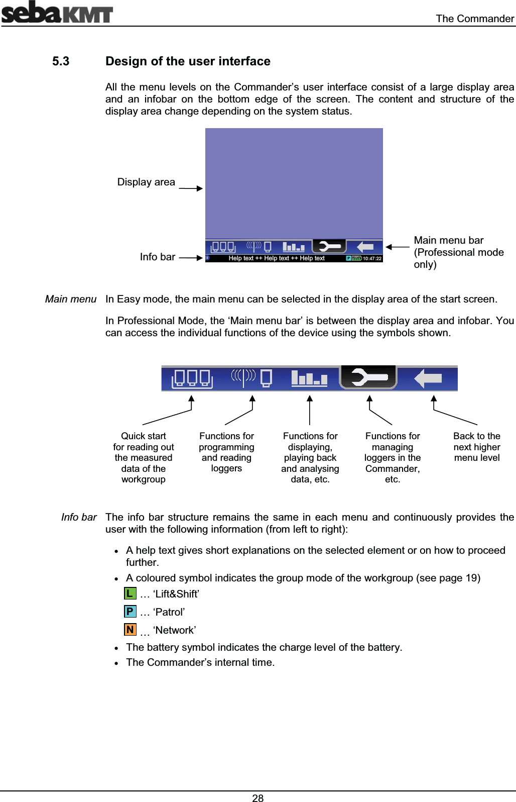  7KH&RPPDQGHU 'HVLJQRIWKHXVHULQWHUIDFH$OOWKH PHQX OHYHOVRQWKH&RPPDQGHU¶V XVHULQWHUIDFH FRQVLVW RIDODUJHGLVSOD\DUHDDQG DQ LQIREDU RQ WKH ERWWRP HGJH RI WKH VFUHHQ 7KH FRQWHQW DQG VWUXFWXUH RI WKHGLVSOD\DUHDFKDQJHGHSHQGLQJRQWKHV\VWHPVWDWXV,Q(DV\PRGHWKHPDLQPHQXFDQEHVHOHFWHGLQWKHGLVSOD\DUHDRIWKHVWDUWVFUHHQ,Q3URIHVVLRQDO0RGHWKHµ0DLQPHQXEDU¶LVEHWZHHQWKHGLVSOD\DUHDDQGLQIREDU<RXFDQDFFHVVWKHLQGLYLGXDOIXQFWLRQVRIWKHGHYLFHXVLQJWKHV\PEROVVKRZQ7KH LQIR EDU VWUXFWXUH UHPDLQV WKH VDPH LQ HDFK PHQX DQG FRQWLQXRXVO\ SURYLGHV WKHXVHUZLWKWKHIROORZLQJLQIRUPDWLRQIURPOHIWWRULJKWx$KHOSWH[WJLYHVVKRUWH[SODQDWLRQVRQWKHVHOHFWHGHOHPHQWRURQKRZWRSURFHHGIXUWKHUx$FRORXUHGV\PEROLQGLFDWHVWKHJURXSPRGHRIWKHZRUNJURXSVHHSDJH«µ/LIW6KLIW¶«µ3DWURO¶«µ1HWZRUN¶x7KHEDWWHU\V\PEROLQGLFDWHVWKHFKDUJHOHYHORIWKHEDWWHU\x7KH&RPPDQGHU¶VLQWHUQDOWLPH0DLQPHQX,QIREDU13/4XLFNVWDUWIRUUHDGLQJRXWWKHPHDVXUHGGDWDRIWKHZRUNJURXS)XQFWLRQVIRUSURJUDPPLQJDQGUHDGLQJORJJHUV)XQFWLRQVIRUGLVSOD\LQJSOD\LQJEDFNDQGDQDO\VLQJGDWDHWF)XQFWLRQVIRUPDQDJLQJORJJHUVLQWKH&RPPDQGHUHWF%DFNWRWKHQH[WKLJKHUPHQXOHYHO'LVSOD\DUHD,QIREDU+HOSWH[W+HOSWH[W+HOSWH[W0DLQPHQXEDU3URIHVVLRQDOPRGHRQO\