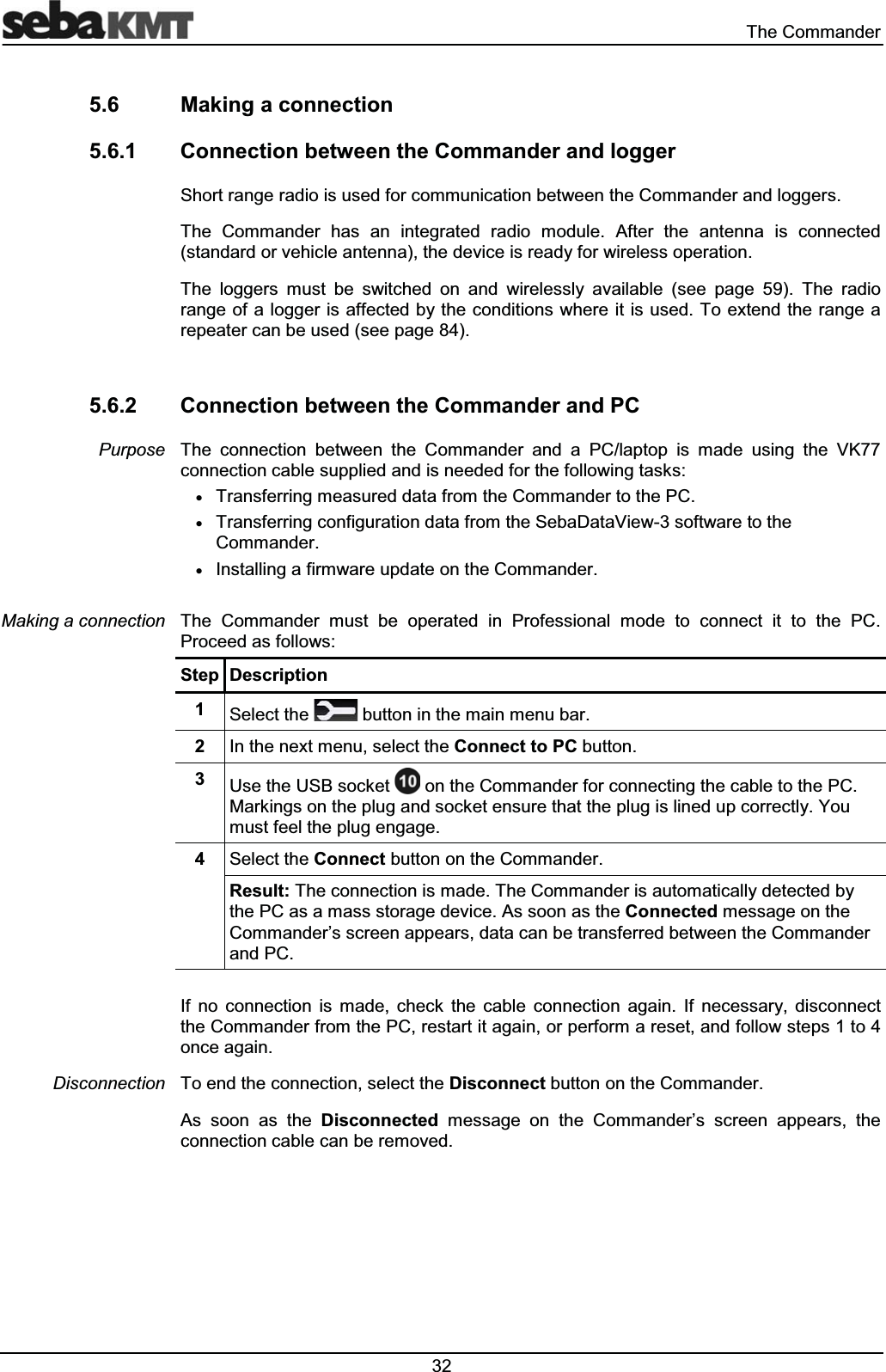  7KH&RPPDQGHU 0DNLQJDFRQQHFWLRQ &RQQHFWLRQEHWZHHQWKH&RPPDQGHUDQGORJJHU6KRUWUDQJHUDGLRLVXVHGIRUFRPPXQLFDWLRQEHWZHHQWKH&RPPDQGHUDQGORJJHUV7KH &RPPDQGHU KDV DQ LQWHJUDWHG UDGLR PRGXOH $IWHU WKH DQWHQQD LV FRQQHFWHGVWDQGDUGRUYHKLFOHDQWHQQDWKHGHYLFHLVUHDG\IRUZLUHOHVVRSHUDWLRQ7KH ORJJHUV PXVW EH VZLWFKHG RQ DQG ZLUHOHVVO\ DYDLODEOH VHH SDJH 7KH UDGLRUDQJHRIDORJJHULVDIIHFWHGE\WKHFRQGLWLRQVZKHUHLWLVXVHG7RH[WHQGWKHUDQJHDUHSHDWHUFDQEHXVHGVHHSDJH &RQQHFWLRQEHWZHHQWKH&RPPDQGHUDQG3&7KH FRQQHFWLRQ EHWZHHQ WKH &RPPDQGHU DQG D 3&ODSWRS LV PDGH XVLQJ WKH 9.FRQQHFWLRQFDEOHVXSSOLHGDQGLVQHHGHGIRUWKHIROORZLQJWDVNVx7UDQVIHUULQJPHDVXUHGGDWDIURPWKH&RPPDQGHUWRWKH3&x7UDQVIHUULQJFRQILJXUDWLRQGDWDIURPWKH6HED'DWD9LHZVRIWZDUHWRWKH&RPPDQGHUx,QVWDOOLQJDILUPZDUHXSGDWHRQWKH&RPPDQGHU7KH &RPPDQGHU PXVW EH RSHUDWHG LQ 3URIHVVLRQDO PRGH WR FRQQHFW LW WR WKH 3&3URFHHGDVIROORZV6WHS 'HVFULSWLRQ 6HOHFWWKH EXWWRQLQWKHPDLQPHQXEDU ,QWKHQH[WPHQXVHOHFWWKH&RQQHFWWR3&EXWWRQ 8VHWKH86%VRFNHW RQWKH&RPPDQGHUIRUFRQQHFWLQJWKHFDEOHWRWKH3&0DUNLQJVRQWKHSOXJDQGVRFNHWHQVXUHWKDWWKHSOXJLVOLQHGXSFRUUHFWO\<RXPXVWIHHOWKHSOXJHQJDJH 6HOHFWWKH&RQQHFWEXWWRQRQWKH&RPPDQGHU5HVXOW7KHFRQQHFWLRQLVPDGH7KH&RPPDQGHULVDXWRPDWLFDOO\GHWHFWHGE\WKH3&DVDPDVVVWRUDJHGHYLFH$VVRRQDVWKH&RQQHFWHGPHVVDJHRQWKH&RPPDQGHU¶VVFUHHQDSSHDUVGDWDFDQEHWUDQVIHUUHGEHWZHHQWKH&RPPDQGHUDQG3&,I QR FRQQHFWLRQ LV PDGH FKHFN WKH FDEOH FRQQHFWLRQ DJDLQ ,I QHFHVVDU\ GLVFRQQHFWWKH&RPPDQGHUIURPWKH3&UHVWDUWLWDJDLQRUSHUIRUPDUHVHWDQGIROORZVWHSVWRRQFHDJDLQ7RHQGWKHFRQQHFWLRQVHOHFWWKH'LVFRQQHFWEXWWRQRQWKH&RPPDQGHU$V VRRQ DV WKH 'LVFRQQHFWHG PHVVDJH RQ WKH &RPPDQGHU¶V VFUHHQ DSSHDUV WKHFRQQHFWLRQFDEOHFDQEHUHPRYHG3XUSRVH0DNLQJDFRQQHFWLRQ'LVFRQQHFWLRQ