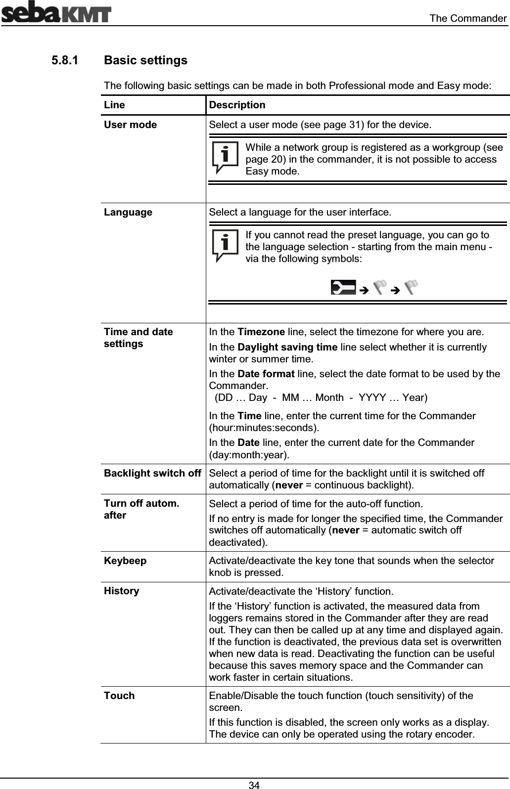  7KH&amp;RPPDQGHU %DVLFVHWWLQJV7KHIROORZLQJEDVLFVHWWLQJVFDQEHPDGHLQERWK3URIHVVLRQDOPRGHDQG(DV\PRGH/LQH 'HVFULSWLRQ8VHUPRGH 6HOHFWDXVHUPRGHVHHSDJHIRUWKHGHYLFH:KLOHDQHWZRUNJURXSLVUHJLVWHUHGDVDZRUNJURXSVHHSDJHLQWKHFRPPDQGHULWLVQRWSRVVLEOHWRDFFHVV(DV\PRGH/DQJXDJH 6HOHFWDODQJXDJHIRUWKHXVHULQWHUIDFH,I\RXFDQQRWUHDGWKHSUHVHWODQJXDJH\RXFDQJRWRWKHODQJXDJHVHOHFWLRQVWDUWLQJIURPWKHPDLQPHQXYLDWKHIROORZLQJV\PEROV&Icirc; &Icirc;7LPHDQGGDWHVHWWLQJV,QWKH7LPH]RQHOLQHVHOHFWWKHWLPH]RQHIRUZKHUH\RXDUH,QWKH'D\OLJKWVDYLQJWLPHOLQHVHOHFWZKHWKHULWLVFXUUHQWO\ZLQWHURUVXPPHUWLPH,QWKH'DWHIRUPDWOLQHVHOHFWWKHGDWHIRUPDWWREHXVHGE\WKH&amp;RPPDQGHU''&laquo;'D\00&laquo;0RQWK<<<<&laquo;<HDU,QWKH7LPHOLQHHQWHUWKHFXUUHQWWLPHIRUWKH&amp;RPPDQGHUKRXUPLQXWHVVHFRQGV,QWKH'DWHOLQHHQWHUWKHFXUUHQWGDWHIRUWKH&amp;RPPDQGHUGD\PRQWK\HDU%DFNOLJKWVZLWFKRII 6HOHFWDSHULRGRIWLPHIRUWKHEDFNOLJKWXQWLOLWLVVZLWFKHGRIIDXWRPDWLFDOO\QHYHU FRQWLQXRXVEDFNOLJKW7XUQRIIDXWRPDIWHU6HOHFWDSHULRGRIWLPHIRUWKHDXWRRIIIXQFWLRQ,IQRHQWU\LVPDGHIRUORQJHUWKHVSHFLILHGWLPHWKH&amp;RPPDQGHUVZLWFKHVRIIDXWRPDWLFDOO\QHYHU DXWRPDWLFVZLWFKRIIGHDFWLYDWHG.H\EHHS $FWLYDWHGHDFWLYDWHWKHNH\WRQHWKDWVRXQGVZKHQWKHVHOHFWRUNQRELVSUHVVHG+LVWRU\ $FWLYDWHGHDFWLYDWHWKH&micro;+LVWRU\&para;IXQFWLRQ,IWKH&micro;+LVWRU\&para;IXQFWLRQLVDFWLYDWHGWKHPHDVXUHGGDWDIURPORJJHUVUHPDLQVVWRUHGLQWKH&amp;RPPDQGHUDIWHUWKH\DUHUHDGRXW7KH\FDQWKHQEHFDOOHGXSDWDQ\WLPHDQGGLVSOD\HGDJDLQ,IWKHIXQFWLRQLVGHDFWLYDWHGWKHSUHYLRXVGDWDVHWLVRYHUZULWWHQZKHQQHZGDWDLVUHDG'HDFWLYDWLQJWKHIXQFWLRQFDQEHXVHIXOEHFDXVHWKLVVDYHVPHPRU\VSDFHDQGWKH&amp;RPPDQGHUFDQZRUNIDVWHULQFHUWDLQVLWXDWLRQV7RXFK (QDEOH'LVDEOHWKHWRXFKIXQFWLRQWRXFKVHQVLWLYLW\RIWKHVFUHHQ,IWKLVIXQFWLRQLVGLVDEOHGWKHVFUHHQRQO\ZRUNVDVDGLVSOD\7KHGHYLFHFDQRQO\EHRSHUDWHGXVLQJWKHURWDU\HQFRGHU