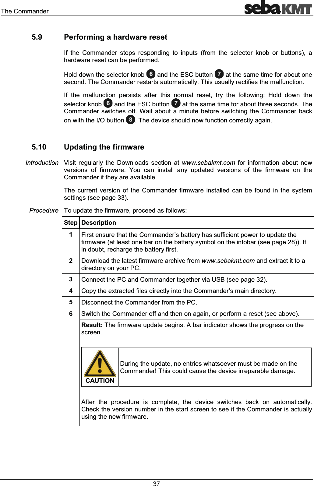 7KH&RPPDQGHU 3HUIRUPLQJDKDUGZDUHUHVHW,I WKH &RPPDQGHU VWRSV UHVSRQGLQJ WR LQSXWV IURP WKH VHOHFWRU NQRE RU EXWWRQV DKDUGZDUHUHVHWFDQEHSHUIRUPHG+ROGGRZQWKHVHOHFWRUNQRE DQGWKH(6&EXWWRQ DWWKHVDPHWLPHIRUDERXWRQHVHFRQG7KH&RPPDQGHUUHVWDUWVDXWRPDWLFDOO\7KLVXVXDOO\UHFWLILHVWKHPDOIXQFWLRQ,I WKH PDOIXQFWLRQ SHUVLVWV DIWHU WKLV QRUPDO UHVHW WU\ WKH IROORZLQJ +ROG GRZQ WKHVHOHFWRUNQRE DQGWKH(6&EXWWRQ DWWKHVDPHWLPHIRUDERXWWKUHHVHFRQGV7KH&RPPDQGHU VZLWFKHV RII :DLW DERXW D PLQXWH EHIRUH VZLWFKLQJ WKH &RPPDQGHU EDFNRQZLWKWKH,2EXWWRQ 7KHGHYLFHVKRXOGQRZIXQFWLRQFRUUHFWO\DJDLQ 8SGDWLQJWKHILUPZDUH9LVLW UHJXODUO\ WKH 'RZQORDGV VHFWLRQ DW ZZZVHEDNPWFRP IRU LQIRUPDWLRQ DERXW QHZYHUVLRQV RI ILUPZDUH <RX FDQ LQVWDOO DQ\ XSGDWHG YHUVLRQV RI WKH ILUPZDUH RQ WKH&RPPDQGHULIWKH\DUHDYDLODEOH7KH FXUUHQW YHUVLRQ RI WKH &RPPDQGHU ILUPZDUH LQVWDOOHG FDQ EH IRXQG LQ WKH V\VWHPVHWWLQJVVHHSDJH7RXSGDWHWKHILUPZDUHSURFHHGDVIROORZV6WHS 'HVFULSWLRQ )LUVWHQVXUHWKDWWKH&RPPDQGHU¶VEDWWHU\KDVVXIILFLHQWSRZHUWRXSGDWHWKHILUPZDUHDWOHDVWRQHEDURQWKHEDWWHU\V\PERORQWKHLQIREDUVHHSDJH,ILQGRXEWUHFKDUJHWKHEDWWHU\ILUVW 'RZQORDGWKHODWHVWILUPZDUHDUFKLYHIURPZZZVHEDNPWFRPDQGH[WUDFWLWWRDGLUHFWRU\RQ\RXU3& &RQQHFWWKH3&DQG&RPPDQGHUWRJHWKHUYLD86%VHHSDJH &RS\WKHH[WUDFWHGILOHVGLUHFWO\LQWRWKH&RPPDQGHU¶VPDLQGLUHFWRU\ 'LVFRQQHFWWKH&RPPDQGHUIURPWKH3& 6ZLWFKWKH&RPPDQGHURIIDQGWKHQRQDJDLQRUSHUIRUPDUHVHWVHHDERYH5HVXOW7KHILUPZDUHXSGDWHEHJLQV$EDULQGLFDWRUVKRZVWKHSURJUHVVRQWKHVFUHHQ&$87,21'XULQJWKHXSGDWHQRHQWULHVZKDWVRHYHUPXVWEHPDGHRQWKH&RPPDQGHU7KLVFRXOGFDXVHWKHGHYLFHLUUHSDUDEOHGDPDJH$IWHU WKH SURFHGXUH LV FRPSOHWH WKH GHYLFH VZLWFKHV EDFN RQ DXWRPDWLFDOO\&KHFNWKHYHUVLRQQXPEHULQWKHVWDUWVFUHHQWRVHHLIWKH&RPPDQGHULVDFWXDOO\XVLQJWKHQHZILUPZDUH,QWURGXFWLRQ3URFHGXUH