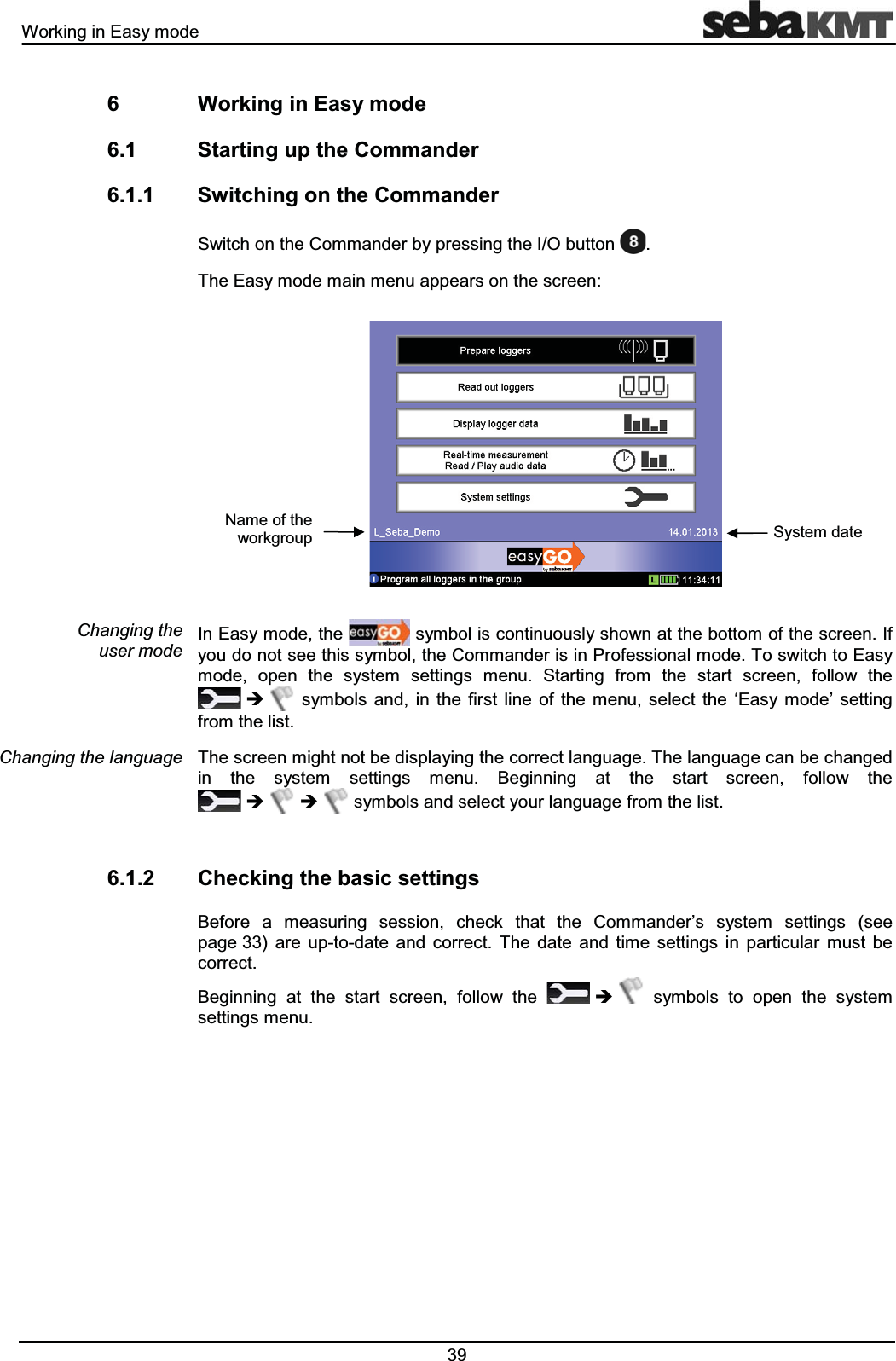 :RUNLQJLQ(DV\PRGH :RUNLQJLQ(DV\PRGH 6WDUWLQJXSWKH&RPPDQGHU 6ZLWFKLQJRQWKH&RPPDQGHU6ZLWFKRQWKH&RPPDQGHUE\SUHVVLQJWKH,2EXWWRQ7KH(DV\PRGHPDLQPHQXDSSHDUVRQWKHVFUHHQ,Q(DV\PRGHWKH V\PEROLVFRQWLQXRXVO\VKRZQDWWKHERWWRPRIWKHVFUHHQ,I\RXGRQRWVHHWKLVV\PEROWKH&RPPDQGHULVLQ3URIHVVLRQDOPRGH7RVZLWFKWR(DV\PRGH RSHQ WKH V\VWHP VHWWLQJV PHQX 6WDUWLQJ IURP WKH VWDUW VFUHHQ IROORZ WKHÎ V\PEROV DQG LQ WKH ILUVW OLQH RI WKH PHQX VHOHFW WKH µ(DV\ PRGH¶ VHWWLQJIURPWKHOLVW7KHVFUHHQPLJKWQRWEHGLVSOD\LQJWKHFRUUHFWODQJXDJH7KHODQJXDJHFDQEHFKDQJHGLQ WKH V\VWHP VHWWLQJV PHQX %HJLQQLQJ DW WKH VWDUW VFUHHQ IROORZ WKHÎ ÎV\PEROVDQGVHOHFW\RXUODQJXDJHIURPWKHOLVW &KHFNLQJWKHEDVLFVHWWLQJV%HIRUH D PHDVXULQJ VHVVLRQ FKHFN WKDW WKH &RPPDQGHU¶V V\VWHP VHWWLQJV VHHSDJH DUH XSWRGDWH DQG FRUUHFW 7KH GDWH DQG WLPH VHWWLQJV LQ SDUWLFXODU PXVW EHFRUUHFW%HJLQQLQJ DW WKH VWDUW VFUHHQ IROORZ WKH Î V\PEROV WR RSHQ WKH V\VWHPVHWWLQJVPHQX&KDQJLQJWKHXVHUPRGH&KDQJLQJWKHODQJXDJH1DPHRIWKHZRUNJURXS 6\VWHPGDWH