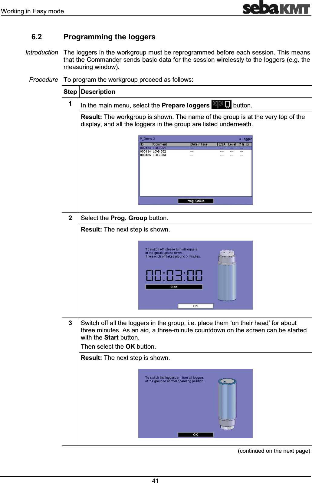 :RUNLQJLQ(DV\PRGH 3URJUDPPLQJWKHORJJHUV7KHORJJHUVLQWKHZRUNJURXSPXVWEHUHSURJUDPPHGEHIRUHHDFKVHVVLRQ7KLVPHDQVWKDWWKH&RPPDQGHUVHQGVEDVLFGDWDIRUWKHVHVVLRQZLUHOHVVO\WRWKHORJJHUVHJWKHPHDVXULQJZLQGRZ7RSURJUDPWKHZRUNJURXSSURFHHGDVIROORZV6WHS 'HVFULSWLRQ ,QWKHPDLQPHQXVHOHFWWKH3UHSDUHORJJHUVEXWWRQ5HVXOW7KHZRUNJURXSLVVKRZQ7KHQDPHRIWKHJURXSLVDWWKHYHU\WRSRIWKHGLVSOD\DQGDOOWKHORJJHUVLQWKHJURXSDUHOLVWHGXQGHUQHDWK 6HOHFWWKH3URJ*URXSEXWWRQ5HVXOW7KHQH[WVWHSLVVKRZQ 6ZLWFKRIIDOOWKHORJJHUVLQWKHJURXSLHSODFHWKHPµRQWKHLUKHDG¶IRUDERXWWKUHHPLQXWHV$VDQDLGDWKUHHPLQXWHFRXQWGRZQRQWKHVFUHHQFDQEHVWDUWHGZLWKWKH6WDUWEXWWRQ7KHQVHOHFWWKH2.EXWWRQ5HVXOW7KHQH[WVWHSLVVKRZQFRQWLQXHGRQWKHQH[WSDJH,QWURGXFWLRQ3URFHGXUH