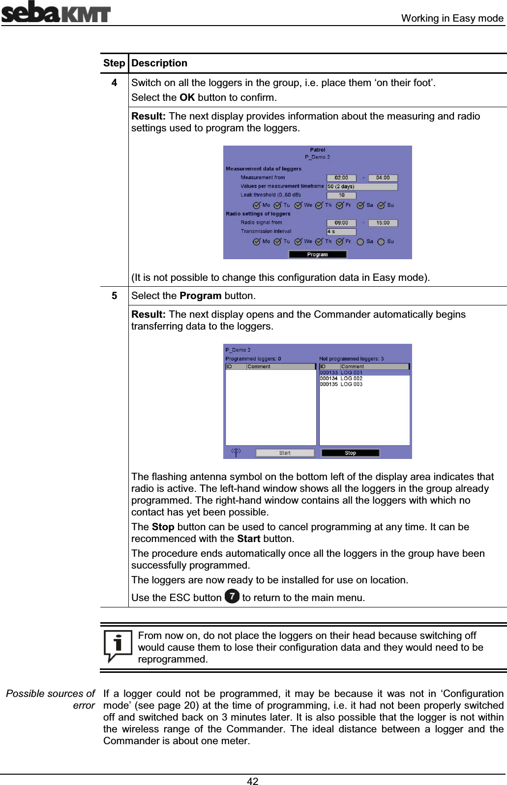  :RUNLQJLQ(DV\PRGH6WHS 'HVFULSWLRQ 6ZLWFKRQDOOWKHORJJHUVLQWKHJURXSLHSODFHWKHPµRQWKHLUIRRW¶6HOHFWWKH2.EXWWRQWRFRQILUP5HVXOW7KHQH[WGLVSOD\SURYLGHVLQIRUPDWLRQDERXWWKHPHDVXULQJDQGUDGLRVHWWLQJVXVHGWRSURJUDPWKHORJJHUV,WLVQRWSRVVLEOHWRFKDQJHWKLVFRQILJXUDWLRQGDWDLQ(DV\PRGH 6HOHFWWKH3URJUDPEXWWRQ5HVXOW7KHQH[WGLVSOD\RSHQVDQGWKH&RPPDQGHUDXWRPDWLFDOO\EHJLQVWUDQVIHUULQJGDWDWRWKHORJJHUV7KHIODVKLQJDQWHQQDV\PERORQWKHERWWRPOHIWRIWKHGLVSOD\DUHDLQGLFDWHVWKDWUDGLRLVDFWLYH7KHOHIWKDQGZLQGRZVKRZVDOOWKHORJJHUVLQWKHJURXSDOUHDG\SURJUDPPHG7KHULJKWKDQGZLQGRZFRQWDLQVDOOWKHORJJHUVZLWKZKLFKQRFRQWDFWKDV\HWEHHQSRVVLEOH7KH6WRSEXWWRQFDQEHXVHGWRFDQFHOSURJUDPPLQJDWDQ\WLPH,WFDQEHUHFRPPHQFHGZLWKWKH6WDUWEXWWRQ7KHSURFHGXUHHQGVDXWRPDWLFDOO\RQFHDOOWKHORJJHUVLQWKHJURXSKDYHEHHQVXFFHVVIXOO\SURJUDPPHG7KHORJJHUVDUHQRZUHDG\WREHLQVWDOOHGIRUXVHRQORFDWLRQ8VHWKH(6&EXWWRQWRUHWXUQWRWKHPDLQPHQX)URPQRZRQGRQRWSODFHWKHORJJHUVRQWKHLUKHDGEHFDXVHVZLWFKLQJRIIZRXOGFDXVHWKHPWRORVHWKHLUFRQILJXUDWLRQGDWDDQGWKH\ZRXOGQHHGWREHUHSURJUDPPHG,I D ORJJHU FRXOG QRW EH SURJUDPPHG LW PD\ EH EHFDXVH LW ZDV QRW LQ µ&RQILJXUDWLRQPRGH¶VHHSDJHDWWKHWLPHRISURJUDPPLQJLHLWKDGQRWEHHQSURSHUO\VZLWFKHGRIIDQGVZLWFKHGEDFNRQPLQXWHVODWHU,WLVDOVRSRVVLEOHWKDWWKHORJJHULVQRWZLWKLQWKH ZLUHOHVV UDQJH RI WKH &RPPDQGHU 7KH LGHDO GLVWDQFH EHWZHHQ D ORJJHU DQG WKH&RPPDQGHULVDERXWRQHPHWHU3RVVLEOHVRXUFHVRIHUURU