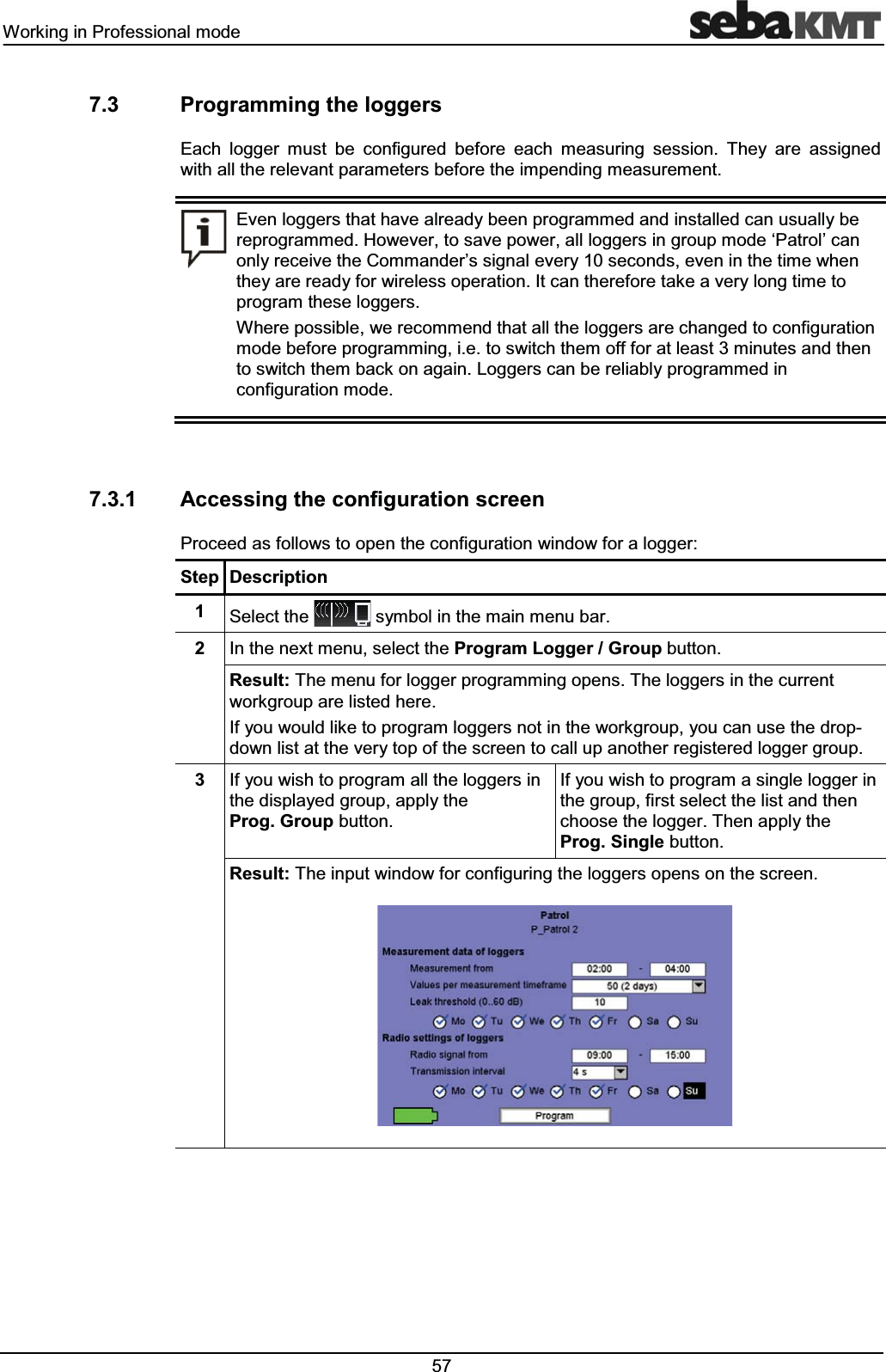 :RUNLQJLQ3URIHVVLRQDOPRGH 3URJUDPPLQJWKHORJJHUV(DFK ORJJHU PXVW EH FRQILJXUHG EHIRUH HDFK PHDVXULQJ VHVVLRQ 7KH\ DUH DVVLJQHGZLWKDOOWKHUHOHYDQWSDUDPHWHUVEHIRUHWKHLPSHQGLQJPHDVXUHPHQW(YHQORJJHUVWKDWKDYHDOUHDG\EHHQSURJUDPPHGDQGLQVWDOOHGFDQXVXDOO\EHUHSURJUDPPHG+RZHYHUWRVDYHSRZHUDOOORJJHUVLQJURXSPRGHµ3DWURO¶FDQRQO\UHFHLYHWKH&RPPDQGHU¶VVLJQDOHYHU\VHFRQGVHYHQLQWKHWLPHZKHQWKH\DUHUHDG\IRUZLUHOHVVRSHUDWLRQ,WFDQWKHUHIRUHWDNHDYHU\ORQJWLPHWRSURJUDPWKHVHORJJHUV:KHUHSRVVLEOHZHUHFRPPHQGWKDWDOOWKHORJJHUVDUHFKDQJHGWRFRQILJXUDWLRQPRGHEHIRUHSURJUDPPLQJLHWRVZLWFKWKHPRIIIRUDWOHDVWPLQXWHVDQGWKHQWRVZLWFKWKHPEDFNRQDJDLQ/RJJHUVFDQEHUHOLDEO\SURJUDPPHGLQFRQILJXUDWLRQPRGH $FFHVVLQJWKHFRQILJXUDWLRQVFUHHQ3URFHHGDVIROORZVWRRSHQWKHFRQILJXUDWLRQZLQGRZIRUDORJJHU6WHS 'HVFULSWLRQ 6HOHFWWKH V\PEROLQWKHPDLQPHQXEDU ,QWKHQH[WPHQXVHOHFWWKH3URJUDP/RJJHU*URXSEXWWRQ5HVXOW7KHPHQXIRUORJJHUSURJUDPPLQJRSHQV7KHORJJHUVLQWKHFXUUHQWZRUNJURXSDUHOLVWHGKHUH,I\RXZRXOGOLNHWRSURJUDPORJJHUVQRWLQWKHZRUNJURXS\RXFDQXVHWKHGURSGRZQOLVWDWWKHYHU\WRSRIWKHVFUHHQWRFDOOXSDQRWKHUUHJLVWHUHGORJJHUJURXS ,I\RXZLVKWRSURJUDPDOOWKHORJJHUVLQWKHGLVSOD\HGJURXSDSSO\WKH3URJ*URXSEXWWRQ,I\RXZLVKWRSURJUDPDVLQJOHORJJHULQWKHJURXSILUVWVHOHFWWKHOLVWDQGWKHQFKRRVHWKHORJJHU7KHQDSSO\WKH3URJ6LQJOHEXWWRQ5HVXOW7KHLQSXWZLQGRZIRUFRQILJXULQJWKHORJJHUVRSHQVRQWKHVFUHHQ