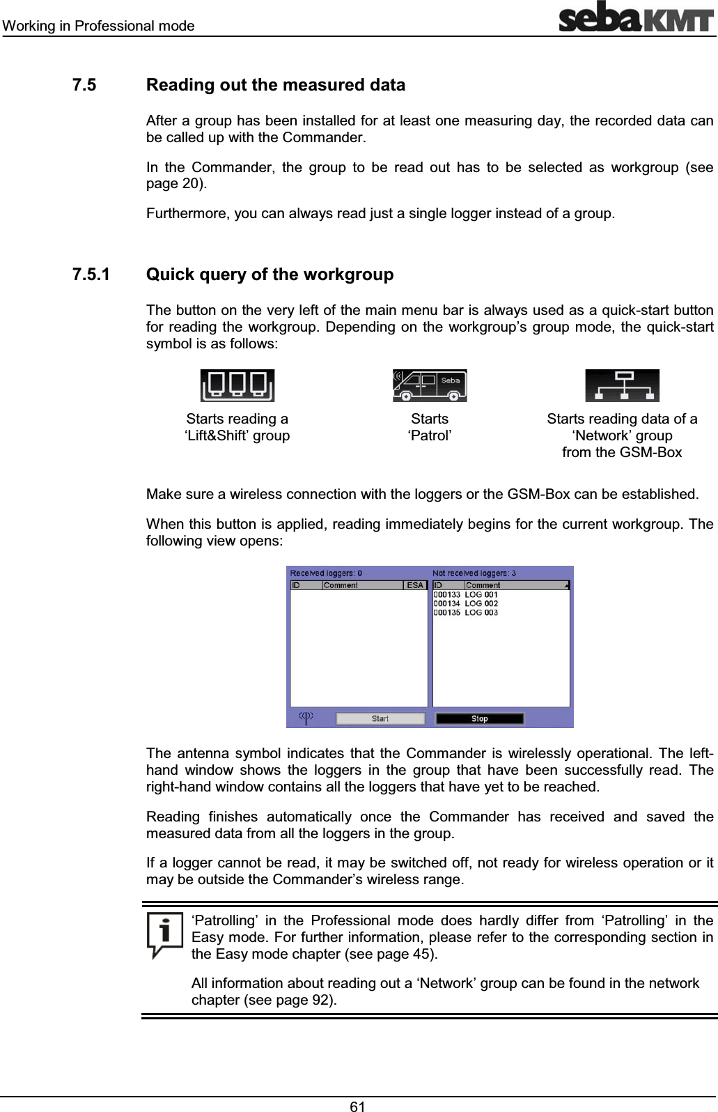 :RUNLQJLQ3URIHVVLRQDOPRGH 5HDGLQJRXWWKHPHDVXUHGGDWD$IWHUDJURXSKDVEHHQLQVWDOOHGIRUDWOHDVWRQHPHDVXULQJGD\WKHUHFRUGHGGDWDFDQEHFDOOHGXSZLWKWKH&RPPDQGHU,Q WKH &RPPDQGHU WKH JURXS WR EH UHDG RXW KDV WR EH VHOHFWHG DV ZRUNJURXS VHHSDJH)XUWKHUPRUH\RXFDQDOZD\VUHDGMXVWDVLQJOHORJJHULQVWHDGRIDJURXS 4XLFNTXHU\RIWKHZRUNJURXS7KHEXWWRQRQWKHYHU\OHIWRIWKHPDLQPHQXEDULVDOZD\VXVHGDVDTXLFNVWDUWEXWWRQIRU UHDGLQJ WKH ZRUNJURXS 'HSHQGLQJ RQ WKH ZRUNJURXS¶V JURXS PRGH WKH TXLFNVWDUWV\PEROLVDVIROORZV 6WDUWVUHDGLQJDµ/LIW6KLIW¶JURXS6WDUWVµ3DWURO¶6WDUWVUHDGLQJGDWDRIDµ1HWZRUN¶JURXSIURPWKH*60%R[0DNHVXUHDZLUHOHVVFRQQHFWLRQZLWKWKHORJJHUVRUWKH*60%R[FDQEHHVWDEOLVKHG:KHQWKLVEXWWRQLVDSSOLHGUHDGLQJLPPHGLDWHO\EHJLQVIRUWKHFXUUHQWZRUNJURXS7KHIROORZLQJYLHZRSHQV7KH DQWHQQD V\PERO LQGLFDWHV WKDW WKH &RPPDQGHU LV ZLUHOHVVO\ RSHUDWLRQDO 7KH OHIWKDQG ZLQGRZ VKRZV WKH ORJJHUV LQ WKH JURXS WKDW KDYH EHHQ VXFFHVVIXOO\ UHDG 7KHULJKWKDQGZLQGRZFRQWDLQVDOOWKHORJJHUVWKDWKDYH\HWWREHUHDFKHG5HDGLQJ ILQLVKHV DXWRPDWLFDOO\ RQFH WKH &RPPDQGHU KDV UHFHLYHG DQG VDYHG WKHPHDVXUHGGDWDIURPDOOWKHORJJHUVLQWKHJURXS,IDORJJHUFDQQRWEHUHDGLWPD\EHVZLWFKHGRIIQRWUHDG\IRUZLUHOHVVRSHUDWLRQRULWPD\EHRXWVLGHWKH&RPPDQGHU¶VZLUHOHVVUDQJHµ3DWUROOLQJ¶ LQ WKH 3URIHVVLRQDO PRGH GRHV KDUGO\ GLIIHU IURP µ3DWUROOLQJ¶ LQ WKH(DV\PRGH)RUIXUWKHULQIRUPDWLRQSOHDVHUHIHUWRWKHFRUUHVSRQGLQJVHFWLRQLQWKH(DV\PRGHFKDSWHUVHHSDJH$OOLQIRUPDWLRQDERXWUHDGLQJRXWDµ1HWZRUN¶JURXSFDQEHIRXQGLQWKHQHWZRUNFKDSWHUVHHSDJH
