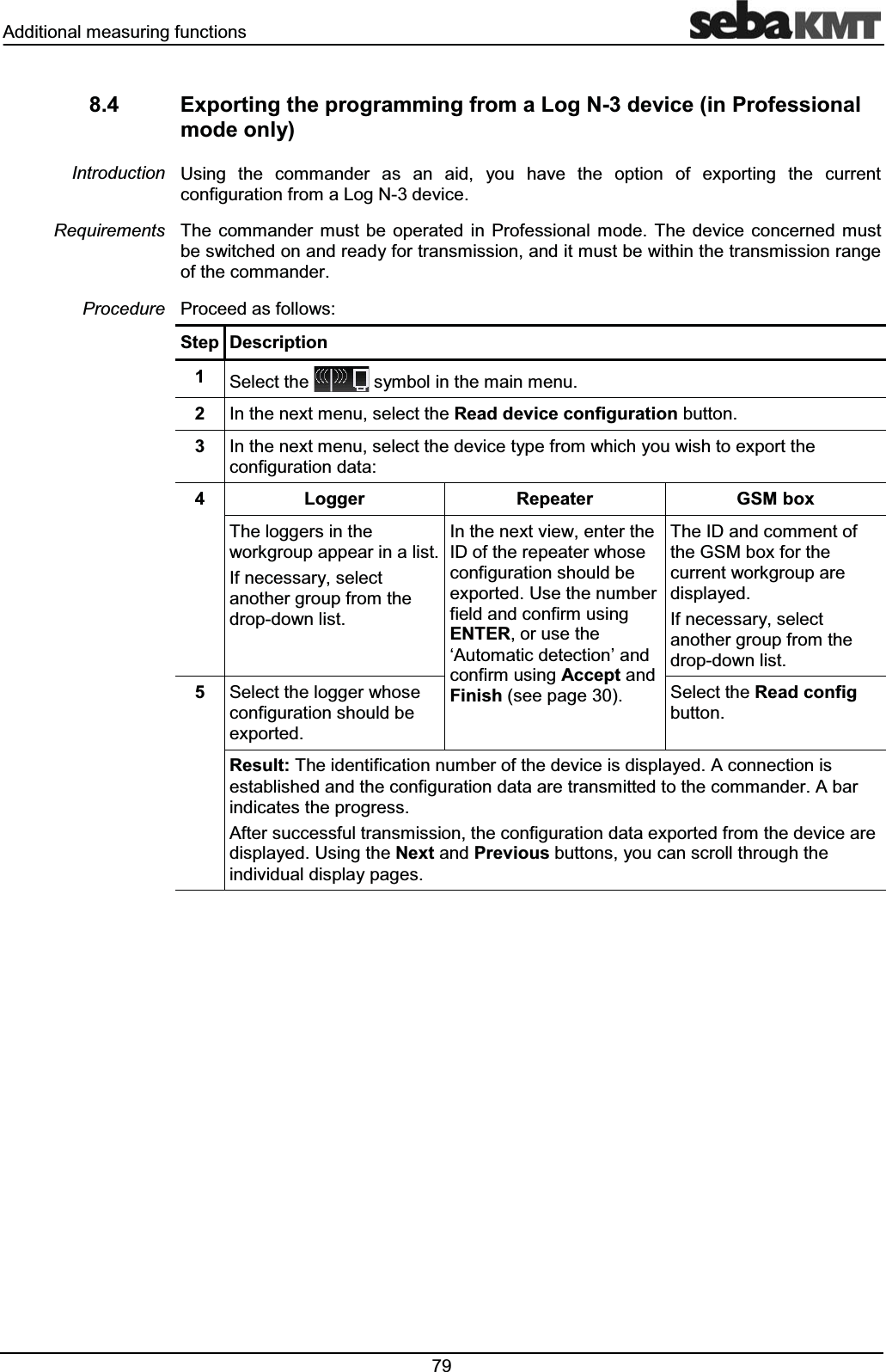 $GGLWLRQDOPHDVXULQJIXQFWLRQV ([SRUWLQJWKHSURJUDPPLQJIURPD/RJ1GHYLFHLQ3URIHVVLRQDOPRGHRQO\8VLQJ WKH FRPPDQGHU DV DQ DLG \RX KDYH WKH RSWLRQ RI H[SRUWLQJ WKH FXUUHQWFRQILJXUDWLRQIURPD/RJ1GHYLFH7KH FRPPDQGHU PXVW EH RSHUDWHG LQ 3URIHVVLRQDO PRGH 7KH GHYLFH FRQFHUQHG PXVWEHVZLWFKHGRQDQGUHDG\IRUWUDQVPLVVLRQDQGLWPXVWEHZLWKLQWKHWUDQVPLVVLRQUDQJHRIWKHFRPPDQGHU3URFHHGDVIROORZV6WHS 'HVFULSWLRQ 6HOHFWWKH V\PEROLQWKHPDLQPHQX ,QWKHQH[WPHQXVHOHFWWKH5HDGGHYLFHFRQILJXUDWLRQEXWWRQ ,QWKHQH[WPHQXVHOHFWWKHGHYLFHW\SHIURPZKLFK\RXZLVKWRH[SRUWWKHFRQILJXUDWLRQGDWD /RJJHU 5HSHDWHU *60ER[7KHORJJHUVLQWKHZRUNJURXSDSSHDULQDOLVW,IQHFHVVDU\VHOHFWDQRWKHUJURXSIURPWKHGURSGRZQOLVW,QWKHQH[WYLHZHQWHUWKH,'RIWKHUHSHDWHUZKRVHFRQILJXUDWLRQVKRXOGEHH[SRUWHG8VHWKHQXPEHUILHOGDQGFRQILUPXVLQJ(17(5RUXVHWKHµ$XWRPDWLFGHWHFWLRQ¶DQGFRQILUPXVLQJ$FFHSWDQG)LQLVKVHHSDJH7KH,'DQGFRPPHQWRIWKH*60ER[IRUWKHFXUUHQWZRUNJURXSDUHGLVSOD\HG,IQHFHVVDU\VHOHFWDQRWKHUJURXSIURPWKHGURSGRZQOLVW 6HOHFWWKHORJJHUZKRVHFRQILJXUDWLRQVKRXOGEHH[SRUWHG6HOHFWWKH5HDGFRQILJEXWWRQ5HVXOW7KHLGHQWLILFDWLRQQXPEHURIWKHGHYLFHLVGLVSOD\HG$FRQQHFWLRQLVHVWDEOLVKHGDQGWKHFRQILJXUDWLRQGDWDDUHWUDQVPLWWHGWRWKHFRPPDQGHU$EDULQGLFDWHVWKHSURJUHVV$IWHUVXFFHVVIXOWUDQVPLVVLRQWKHFRQILJXUDWLRQGDWDH[SRUWHGIURPWKHGHYLFHDUHGLVSOD\HG8VLQJWKH1H[WDQG3UHYLRXVEXWWRQV\RXFDQVFUROOWKURXJKWKHLQGLYLGXDOGLVSOD\SDJHV,QWURGXFWLRQ5HTXLUHPHQWV3URFHGXUH