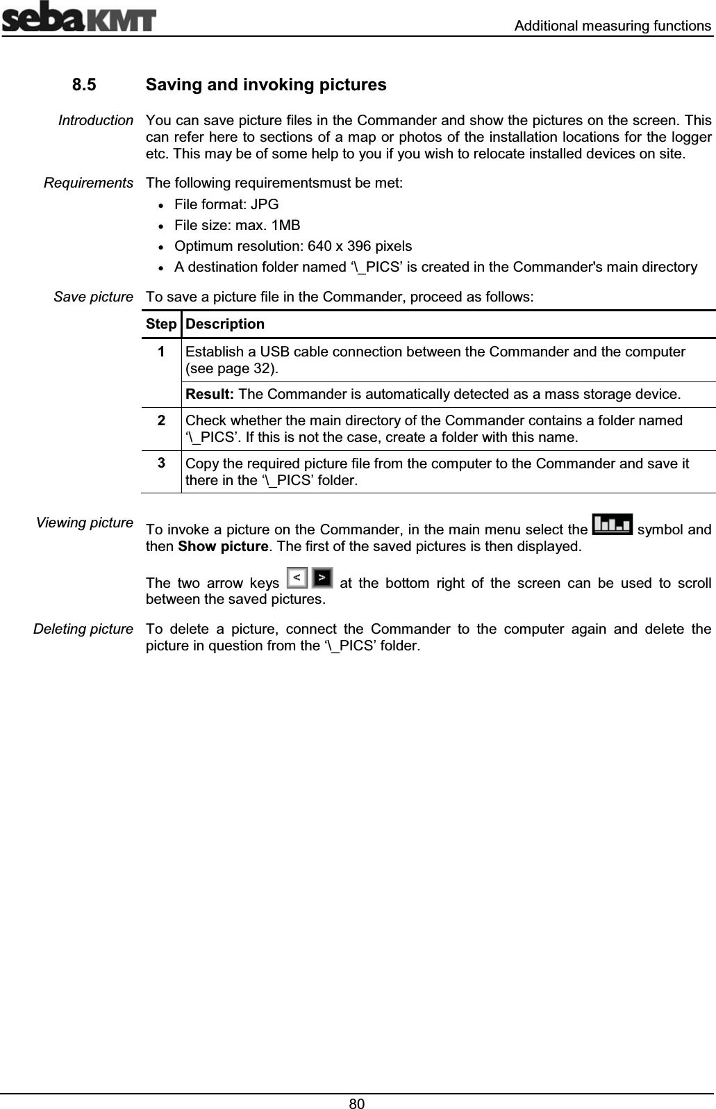  $GGLWLRQDOPHDVXULQJIXQFWLRQV 6DYLQJDQGLQYRNLQJSLFWXUHV<RXFDQVDYHSLFWXUHILOHVLQWKH&amp;RPPDQGHUDQGVKRZWKHSLFWXUHVRQWKHVFUHHQ7KLVFDQUHIHUKHUHWRVHFWLRQVRIDPDSRUSKRWRVRIWKHLQVWDOODWLRQORFDWLRQVIRUWKHORJJHUHWF7KLVPD\EHRIVRPHKHOSWR\RXLI\RXZLVKWRUHORFDWHLQVWDOOHGGHYLFHVRQVLWH7KHIROORZLQJUHTXLUHPHQWVPXVWEHPHWx)LOHIRUPDW-3*x)LOHVL]HPD[0%x2SWLPXPUHVROXWLRQ[SL[HOVx$GHVWLQDWLRQIROGHUQDPHG&micro;?B3,&amp;6&para;LVFUHDWHGLQWKH&amp;RPPDQGHUVPDLQGLUHFWRU\7RVDYHDSLFWXUHILOHLQWKH&amp;RPPDQGHUSURFHHGDVIROORZV6WHS 'HVFULSWLRQ (VWDEOLVKD86%FDEOHFRQQHFWLRQEHWZHHQWKH&amp;RPPDQGHUDQGWKHFRPSXWHUVHHSDJH5HVXOW7KH&amp;RPPDQGHULVDXWRPDWLFDOO\GHWHFWHGDVDPDVVVWRUDJHGHYLFH &amp;KHFNZKHWKHUWKHPDLQGLUHFWRU\RIWKH&amp;RPPDQGHUFRQWDLQVDIROGHUQDPHG&micro;?B3,&amp;6&para;,IWKLVLVQRWWKHFDVHFUHDWHDIROGHUZLWKWKLVQDPH &amp;RS\WKHUHTXLUHGSLFWXUHILOHIURPWKHFRPSXWHUWRWKH&amp;RPPDQGHUDQGVDYHLWWKHUHLQWKH&micro;?B3,&amp;6&para;IROGHU7RLQYRNHDSLFWXUHRQWKH&amp;RPPDQGHULQWKHPDLQPHQXVHOHFWWKH V\PERODQGWKHQ6KRZSLFWXUH7KHILUVWRIWKHVDYHGSLFWXUHVLVWKHQGLVSOD\HG7KH WZR DUURZ NH\V  DW WKH ERWWRP ULJKW RI WKH VFUHHQ FDQ EH XVHG WR VFUROOEHWZHHQWKHVDYHGSLFWXUHV7R GHOHWH D SLFWXUH FRQQHFW WKH &amp;RPPDQGHU WR WKH FRPSXWHU DJDLQ DQG GHOHWH WKHSLFWXUHLQTXHVWLRQIURPWKH&micro;?B3,&amp;6&para;IROGHU,QWURGXFWLRQ5HTXLUHPHQWV6DYHSLFWXUH9LHZLQJSLFWXUH'HOHWLQJSLFWXUH