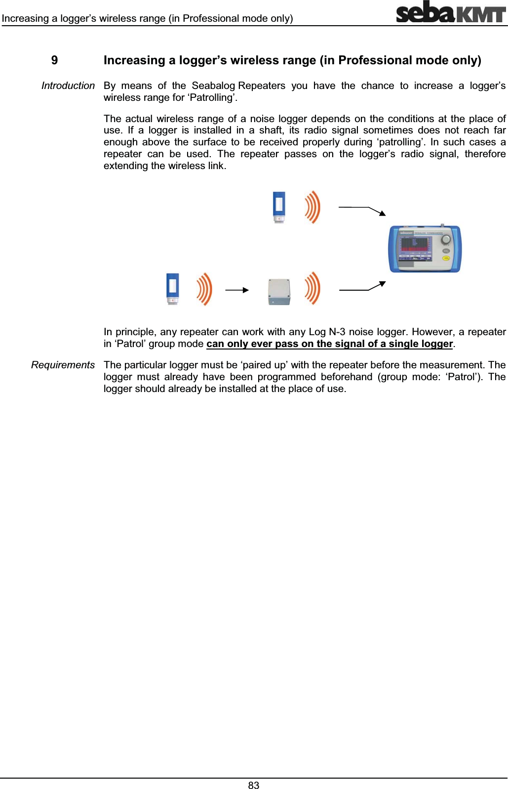 ,QFUHDVLQJDORJJHU¶VZLUHOHVVUDQJHLQ3URIHVVLRQDOPRGHRQO\ ,QFUHDVLQJDORJJHU¶VZLUHOHVVUDQJHLQ3URIHVVLRQDOPRGHRQO\%\ PHDQV RI WKH 6HDEDORJ5HSHDWHUV \RX KDYH WKH FKDQFH WR LQFUHDVH D ORJJHU¶VZLUHOHVVUDQJHIRUµ3DWUROOLQJ¶7KH DFWXDO ZLUHOHVV UDQJH RI D QRLVH ORJJHU GHSHQGV RQ WKHFRQGLWLRQV DW WKH SODFH RIXVH ,I D ORJJHU LV LQVWDOOHG LQ D VKDIW LWV UDGLR VLJQDO VRPHWLPHV GRHV QRW UHDFK IDUHQRXJK DERYH WKH VXUIDFH WR EH UHFHLYHG SURSHUO\ GXULQJ µSDWUROOLQJ¶ ,Q VXFK FDVHV DUHSHDWHU FDQ EH XVHG 7KH UHSHDWHU SDVVHV RQ WKH ORJJHU¶V UDGLR VLJQDO WKHUHIRUHH[WHQGLQJWKHZLUHOHVVOLQN,QSULQFLSOHDQ\UHSHDWHUFDQZRUNZLWKDQ\/RJ1QRLVHORJJHU+RZHYHUDUHSHDWHULQµ3DWURO¶JURXSPRGHFDQRQO\HYHUSDVVRQWKHVLJQDORIDVLQJOHORJJHU7KHSDUWLFXODUORJJHUPXVWEHµSDLUHGXS¶ZLWKWKHUHSHDWHUEHIRUHWKHPHDVXUHPHQW7KHORJJHU PXVW DOUHDG\ KDYH EHHQ SURJUDPPHG EHIRUHKDQG JURXS PRGH µ3DWURO¶ 7KHORJJHUVKRXOGDOUHDG\EHLQVWDOOHGDWWKHSODFHRIXVH,QWURGXFWLRQ5HTXLUHPHQWV
