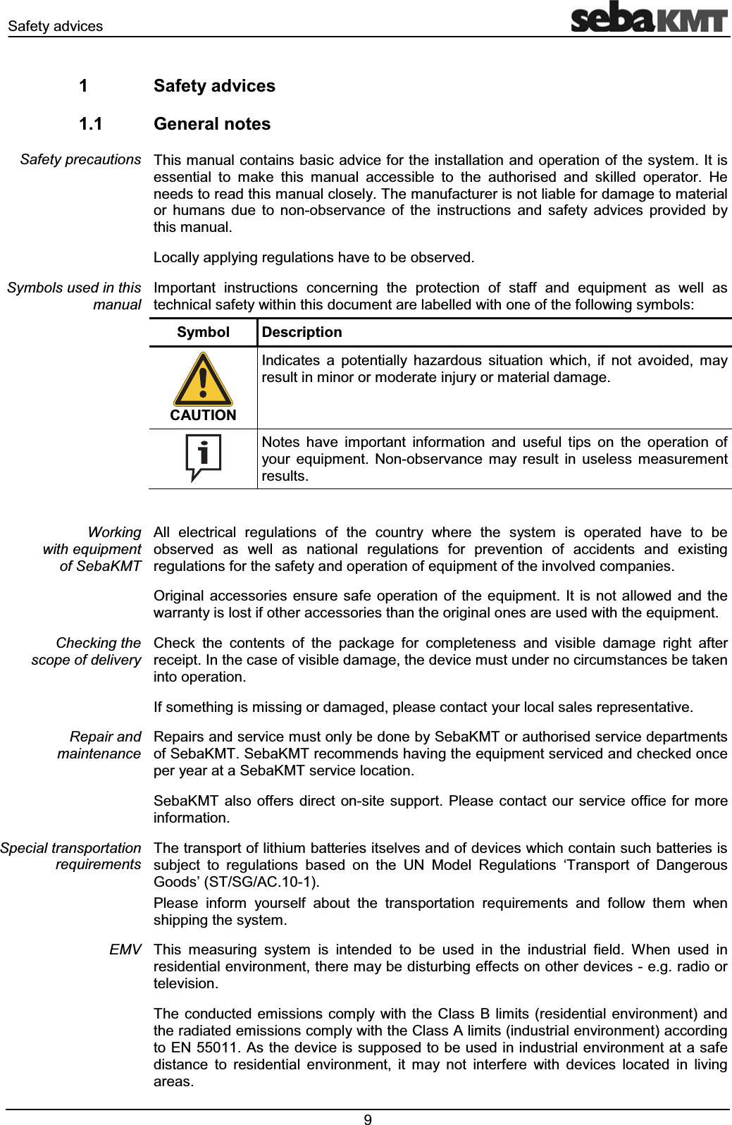 6DIHW\DGYLFHV  6DIHW\DGYLFHV *HQHUDOQRWHV7KLVPDQXDOFRQWDLQVEDVLFDGYLFHIRUWKHLQVWDOODWLRQDQGRSHUDWLRQRIWKHV\VWHP,WLVHVVHQWLDO WR PDNH WKLV PDQXDO DFFHVVLEOH WR WKH DXWKRULVHG DQG VNLOOHG RSHUDWRU +HQHHGVWRUHDGWKLVPDQXDOFORVHO\7KHPDQXIDFWXUHULVQRWOLDEOHIRUGDPDJHWRPDWHULDORU KXPDQV GXH WR QRQREVHUYDQFH RI WKH LQVWUXFWLRQV DQG VDIHW\ DGYLFHV SURYLGHG E\WKLVPDQXDO/RFDOO\DSSO\LQJUHJXODWLRQVKDYHWREHREVHUYHG,PSRUWDQW LQVWUXFWLRQV FRQFHUQLQJ WKH SURWHFWLRQ RI VWDII DQG HTXLSPHQW DV ZHOO DVWHFKQLFDOVDIHW\ZLWKLQWKLVGRFXPHQWDUHODEHOOHGZLWKRQHRIWKHIROORZLQJV\PEROV6\PERO 'HVFULSWLRQ&amp;$87,21,QGLFDWHV D SRWHQWLDOO\ KD]DUGRXV VLWXDWLRQ ZKLFK LI QRW DYRLGHG PD\UHVXOWLQPLQRURUPRGHUDWHLQMXU\RUPDWHULDOGDPDJH1RWHV KDYH LPSRUWDQW LQIRUPDWLRQ DQG XVHIXO WLSV RQ WKH RSHUDWLRQ RI\RXU HTXLSPHQW 1RQREVHUYDQFH PD\ UHVXOW LQ XVHOHVV PHDVXUHPHQWUHVXOWV$OO HOHFWULFDO UHJXODWLRQV RI WKH FRXQWU\ ZKHUH WKH V\VWHP LV RSHUDWHG KDYH WR EHREVHUYHG DV ZHOO DV QDWLRQDO UHJXODWLRQV IRU SUHYHQWLRQ RI DFFLGHQWV DQG H[LVWLQJUHJXODWLRQVIRUWKHVDIHW\DQGRSHUDWLRQRIHTXLSPHQWRIWKHLQYROYHGFRPSDQLHV2ULJLQDO DFFHVVRULHV HQVXUH VDIH RSHUDWLRQ RI WKH HTXLSPHQW ,W LV QRWDOORZHG DQG WKHZDUUDQW\LVORVWLIRWKHUDFFHVVRULHVWKDQWKHRULJLQDORQHVDUHXVHGZLWKWKHHTXLSPHQW&amp;KHFN WKH FRQWHQWV RI WKH SDFNDJH IRU FRPSOHWHQHVV DQG YLVLEOH GDPDJH ULJKW DIWHUUHFHLSW,QWKHFDVHRIYLVLEOHGDPDJHWKHGHYLFHPXVWXQGHUQRFLUFXPVWDQFHVEHWDNHQLQWRRSHUDWLRQ,IVRPHWKLQJLVPLVVLQJRUGDPDJHGSOHDVHFRQWDFW\RXUORFDOVDOHVUHSUHVHQWDWLYH5HSDLUVDQGVHUYLFHPXVWRQO\EHGRQHE\6HED.07RUDXWKRULVHGVHUYLFHGHSDUWPHQWVRI6HED.076HED.07UHFRPPHQGVKDYLQJWKHHTXLSPHQWVHUYLFHGDQGFKHFNHGRQFHSHU\HDUDWD6HED.07VHUYLFHORFDWLRQ6HED.07 DOVRRIIHUV GLUHFWRQVLWHVXSSRUW3OHDVHFRQWDFW RXUVHUYLFH RIILFH IRUPRUHLQIRUPDWLRQ7KHWUDQVSRUWRIOLWKLXPEDWWHULHVLWVHOYHVDQGRIGHYLFHVZKLFKFRQWDLQVXFKEDWWHULHVLVVXEMHFW WR UHJXODWLRQV EDVHG RQ WKH 81 0RGHO 5HJXODWLRQV &micro;7UDQVSRUW RI 'DQJHURXV*RRGV&para;676*$&amp;3OHDVH LQIRUP \RXUVHOI DERXW WKH WUDQVSRUWDWLRQ UHTXLUHPHQWV DQG IROORZ WKHP ZKHQVKLSSLQJWKHV\VWHP7KLV PHDVXULQJ V\VWHP LV LQWHQGHG WR EH XVHG LQ WKH LQGXVWULDO ILHOG :KHQ XVHG LQUHVLGHQWLDOHQYLURQPHQWWKHUHPD\EHGLVWXUELQJHIIHFWVRQRWKHUGHYLFHVHJUDGLRRUWHOHYLVLRQ7KH FRQGXFWHG HPLVVLRQV FRPSO\ ZLWK WKH&amp;ODVV % OLPLWV UHVLGHQWLDO HQYLURQPHQW DQGWKHUDGLDWHGHPLVVLRQVFRPSO\ZLWKWKH&amp;ODVV$OLPLWVLQGXVWULDOHQYLURQPHQWDFFRUGLQJWR(1$VWKHGHYLFHLVVXSSRVHGWREHXVHGLQLQGXVWULDOHQYLURQPHQWDWDVDIHGLVWDQFH WR UHVLGHQWLDO HQYLURQPHQW LW PD\ QRW LQWHUIHUH ZLWK GHYLFHV ORFDWHG LQ OLYLQJDUHDV6DIHW\SUHFDXWLRQV6\PEROVXVHGLQWKLVPDQXDO:RUNLQJZLWKHTXLSPHQWRI6HED.07&amp;KHFNLQJWKHVFRSHRIGHOLYHU\5HSDLUDQGPDLQWHQDQFH6SHFLDOWUDQVSRUWDWLRQUHTXLUHPHQWV(09