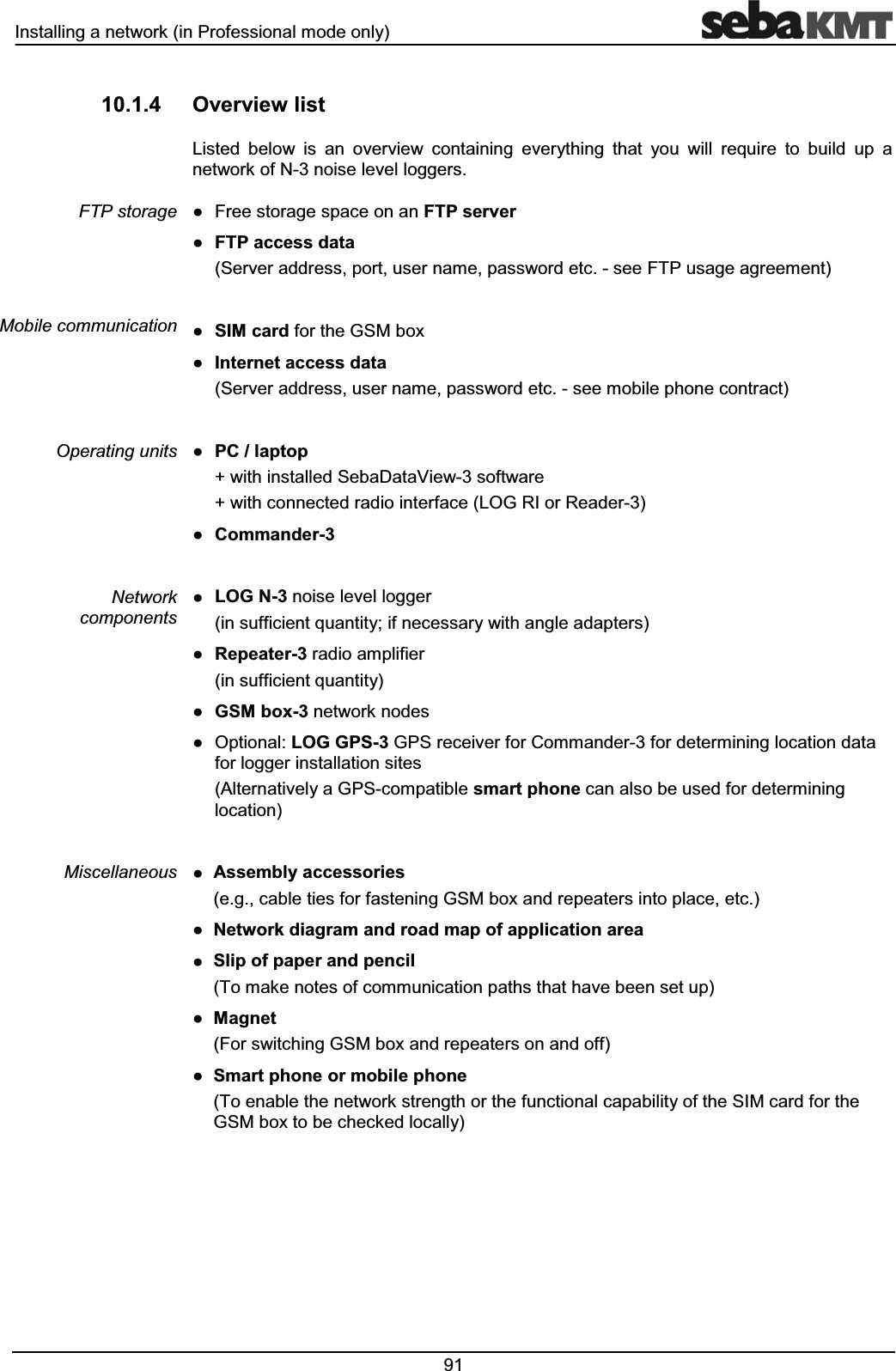 ,QVWDOOLQJDQHWZRUNLQ3URIHVVLRQDOPRGHRQO\ 2YHUYLHZOLVW/LVWHG EHORZ LV DQ RYHUYLHZ FRQWDLQLQJ HYHU\WKLQJ WKDW \RX ZLOO UHTXLUH WR EXLOG XS DQHWZRUNRI1QRLVHOHYHOORJJHUVƔ )UHHVWRUDJHVSDFHRQDQ)73VHUYHUƔ )73DFFHVVGDWD6HUYHUDGGUHVVSRUWXVHUQDPHSDVVZRUGHWFVHH)73XVDJHDJUHHPHQWƔ 6,0FDUGIRUWKH*60ER[Ɣ ,QWHUQHWDFFHVVGDWD6HUYHUDGGUHVVXVHUQDPHSDVVZRUGHWFVHHPRELOHSKRQHFRQWUDFWƔ 3&ODSWRSZLWKLQVWDOOHG6HED'DWD9LHZVRIWZDUHZLWKFRQQHFWHGUDGLRLQWHUIDFH/2*5,RU5HDGHUƔ &RPPDQGHUƔ /2*1QRLVHOHYHOORJJHULQVXIILFLHQWTXDQWLW\LIQHFHVVDU\ZLWKDQJOHDGDSWHUVƔ 5HSHDWHUUDGLRDPSOLILHULQVXIILFLHQWTXDQWLW\Ɣ *60ER[QHWZRUNQRGHVƔ 2SWLRQDO/2**36*36UHFHLYHUIRU&RPPDQGHUIRUGHWHUPLQLQJORFDWLRQGDWDIRUORJJHULQVWDOODWLRQVLWHV$OWHUQDWLYHO\D*36FRPSDWLEOHVPDUWSKRQHFDQDOVREHXVHGIRUGHWHUPLQLQJORFDWLRQƔ $VVHPEO\DFFHVVRULHVHJFDEOHWLHVIRUIDVWHQLQJ*60ER[DQGUHSHDWHUVLQWRSODFHHWFƔ 1HWZRUNGLDJUDPDQGURDGPDSRIDSSOLFDWLRQDUHDƔ 6OLSRISDSHUDQGSHQFLO7RPDNHQRWHVRIFRPPXQLFDWLRQSDWKVWKDWKDYHEHHQVHWXSƔ 0DJQHW)RUVZLWFKLQJ*60ER[DQGUHSHDWHUVRQDQGRIIƔ 6PDUWSKRQHRUPRELOHSKRQH7RHQDEOHWKHQHWZRUNVWUHQJWKRUWKHIXQFWLRQDOFDSDELOLW\RIWKH6,0FDUGIRUWKH*60ER[WREHFKHFNHGORFDOO\)73VWRUDJH0RELOHFRPPXQLFDWLRQ2SHUDWLQJXQLWV1HWZRUNFRPSRQHQWV0LVFHOODQHRXV