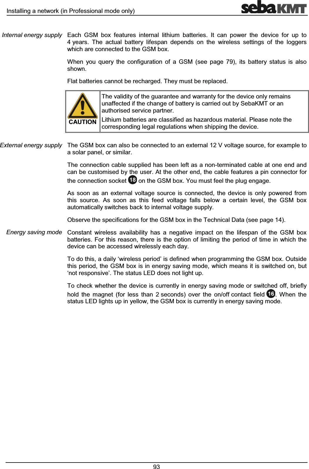 ,QVWDOOLQJDQHWZRUNLQ3URIHVVLRQDOPRGHRQO\ (DFK *60 ER[ IHDWXUHV LQWHUQDO OLWKLXP EDWWHULHV ,W FDQ SRZHU WKH GHYLFH IRU XS WR\HDUV 7KH DFWXDO EDWWHU\ OLIHVSDQ GHSHQGV RQ WKH ZLUHOHVV VHWWLQJV RI WKH ORJJHUVZKLFKDUHFRQQHFWHGWRWKH*60ER[:KHQ \RX TXHU\ WKH FRQILJXUDWLRQ RI D *60 VHH SDJH  LWV EDWWHU\ VWDWXV LV DOVRVKRZQ)ODWEDWWHULHVFDQQRWEHUHFKDUJHG7KH\PXVWEHUHSODFHG&amp;$87,217KHYDOLGLW\RIWKHJXDUDQWHHDQGZDUUDQW\IRUWKHGHYLFHRQO\UHPDLQVXQDIIHFWHGLIWKHFKDQJHRIEDWWHU\LVFDUULHGRXWE\6HED.07RUDQDXWKRULVHGVHUYLFHSDUWQHU/LWKLXPEDWWHULHVDUHFODVVLILHGDVKD]DUGRXVPDWHULDO3OHDVHQRWHWKHFRUUHVSRQGLQJOHJDOUHJXODWLRQVZKHQVKLSSLQJWKHGHYLFH7KH*60ER[FDQDOVREHFRQQHFWHGWRDQH[WHUQDO9YROWDJHVRXUFHIRUH[DPSOHWRDVRODUSDQHORUVLPLODU7KHFRQQHFWLRQFDEOHVXSSOLHGKDVEHHQOHIWDVDQRQWHUPLQDWHGFDEOHDWRQHHQGDQGFDQEHFXVWRPLVHGE\WKHXVHU$WWKHRWKHUHQGWKHFDEOHIHDWXUHVDSLQFRQQHFWRUIRUWKHFRQQHFWLRQVRFNHW RQWKH*60ER[<RXPXVWIHHOWKHSOXJHQJDJH$V VRRQ DV DQ H[WHUQDO YROWDJH VRXUFH LV FRQQHFWHG WKH GHYLFH LV RQO\ SRZHUHG IURPWKLV VRXUFH $V VRRQ DV WKLV IHHG YROWDJH IDOOV EHORZ D FHUWDLQ OHYHO WKH *60 ER[DXWRPDWLFDOO\VZLWFKHVEDFNWRLQWHUQDOYROWDJHVXSSO\2EVHUYHWKHVSHFLILFDWLRQVIRUWKH*60ER[LQWKH7HFKQLFDO'DWDVHHSDJH&amp;RQVWDQW ZLUHOHVV DYDLODELOLW\ KDV D QHJDWLYH LPSDFW RQ WKH OLIHVSDQ RI WKH *60 ER[EDWWHULHV )RUWKLVUHDVRQWKHUHLVWKHRSWLRQRIOLPLWLQJWKHSHULRGRIWLPHLQ ZKLFKWKHGHYLFHFDQEHDFFHVVHGZLUHOHVVO\HDFKGD\7RGRWKLVDGDLO\&micro;ZLUHOHVVSHULRG&para;LVGHILQHGZKHQSURJUDPPLQJWKH*60ER[2XWVLGHWKLVSHULRGWKH*60ER[LVLQHQHUJ\VDYLQJPRGHZKLFKPHDQVLWLVVZLWFKHGRQEXW&micro;QRWUHVSRQVLYH&para;7KHVWDWXV/('GRHVQRWOLJKWXS7RFKHFNZKHWKHUWKHGHYLFHLVFXUUHQWO\LQHQHUJ\VDYLQJPRGHRUVZLWFKHGRIIEULHIO\KROG WKH PDJQHW IRU OHVV WKDQ VHFRQGV RYHU WKH RQRIIFRQWDFW ILHOG  :KHQ WKHVWDWXV/('OLJKWVXSLQ\HOORZWKH*60ER[LVFXUUHQWO\LQHQHUJ\VDYLQJPRGH,QWHUQDOHQHUJ\VXSSO\([WHUQDOHQHUJ\VXSSO\(QHUJ\VDYLQJPRGH