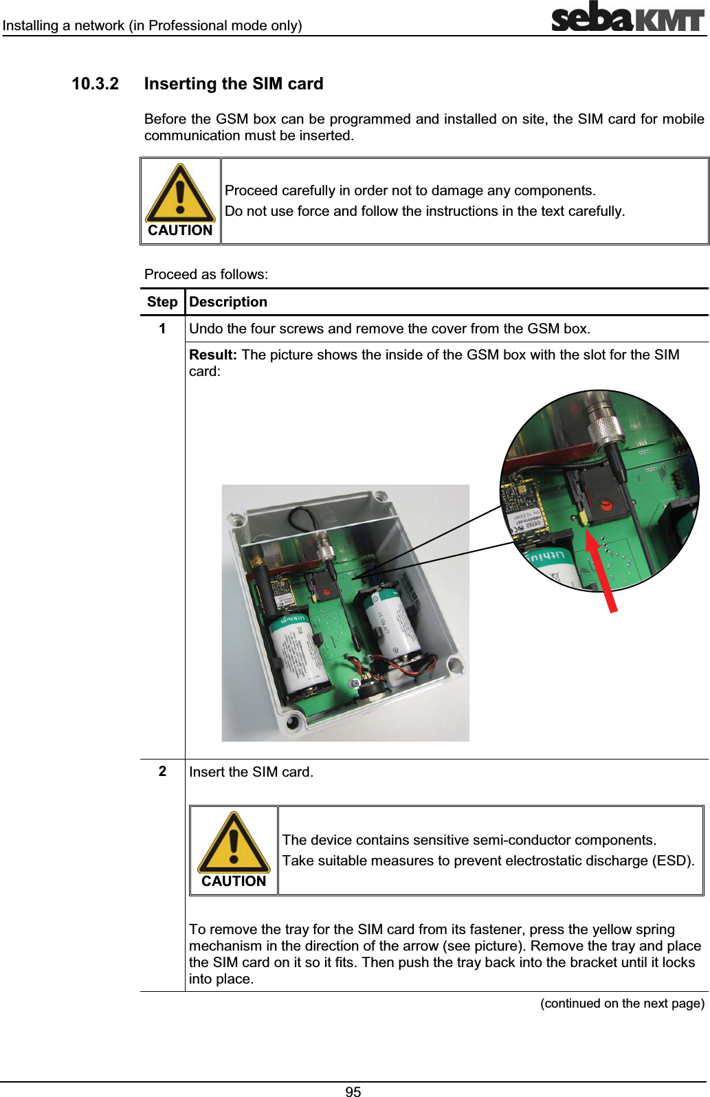 ,QVWDOOLQJDQHWZRUNLQ3URIHVVLRQDOPRGHRQO\ ,QVHUWLQJWKH6,0FDUG%HIRUHWKH*60ER[FDQEHSURJUDPPHGDQGLQVWDOOHGRQVLWHWKH6,0FDUGIRUPRELOHFRPPXQLFDWLRQPXVWEHLQVHUWHG&$87,213URFHHGFDUHIXOO\LQRUGHUQRWWRGDPDJHDQ\FRPSRQHQWV'RQRWXVHIRUFHDQGIROORZWKHLQVWUXFWLRQVLQWKHWH[WFDUHIXOO\3URFHHGDVIROORZV6WHS 'HVFULSWLRQ 8QGRWKHIRXUVFUHZVDQGUHPRYHWKHFRYHUIURPWKH*60ER[5HVXOW7KHSLFWXUHVKRZVWKHLQVLGHRIWKH*60ER[ZLWKWKHVORWIRUWKH6,0FDUG ,QVHUWWKH6,0FDUG&$87,217KHGHYLFHFRQWDLQVVHQVLWLYHVHPLFRQGXFWRUFRPSRQHQWV7DNHVXLWDEOHPHDVXUHVWRSUHYHQWHOHFWURVWDWLFGLVFKDUJH(6'7RUHPRYHWKHWUD\IRUWKH6,0FDUGIURPLWVIDVWHQHUSUHVVWKH\HOORZVSULQJPHFKDQLVPLQWKHGLUHFWLRQRIWKHDUURZVHHSLFWXUH5HPRYHWKHWUD\DQGSODFHWKH6,0FDUGRQLWVRLWILWV7KHQSXVKWKHWUD\EDFNLQWRWKHEUDFNHWXQWLOLWORFNVLQWRSODFHFRQWLQXHGRQWKHQH[WSDJH