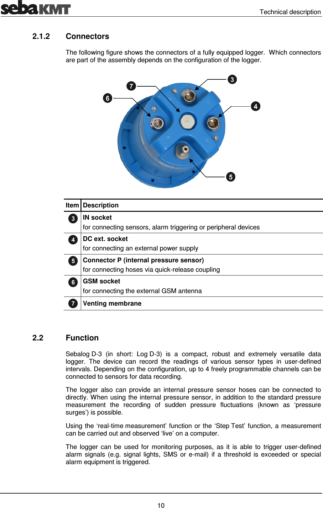   Technical description   10 2.1.2  Connectors The following figure shows the connectors of a fully equipped logger.  Which connectors are part of the assembly depends on the configuration of the logger.  Item Description  IN socket for connecting sensors, alarm triggering or peripheral devices  DC ext. socket for connecting an external power supply  Connector P (internal pressure sensor)  for connecting hoses via quick-release coupling  GSM socket for connecting the external GSM antenna  Venting membrane   2.2  Function Sebalog D-3  (in  short:  Log D-3)  is  a  compact,  robust  and  extremely  versatile  data logger.  The  device  can  record  the  readings  of  various  sensor  types  in  user-defined intervals. Depending on the configuration, up to 4 freely programmable channels can be connected to sensors for data recording.  The  logger  also  can  provide  an  internal  pressure  sensor  hoses  can  be  connected  to directly. When using the internal pressure sensor, in addition to the standard pressure measurement  the  recording  of  sudden  pressure  fluctuations  (known  as  &lsquo;pressure surges&rsquo;) is possible. Using the &lsquo;real-time measurement&rsquo; function or the &lsquo;Step Test&rsquo; function, a measurement can be carried out and observed &lsquo;live&rsquo; on a computer. The  logger  can  be  used  for  monitoring  purposes,  as  it  is  able  to  trigger  user-defined alarm  signals  (e.g.  signal  lights,  SMS  or e-mail)  if  a  threshold  is  exceeded  or  special alarm equipment is triggered. 
