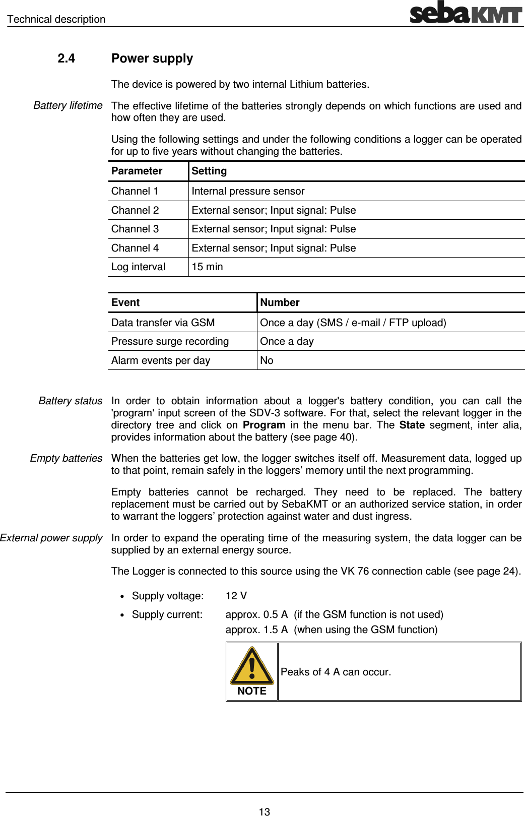Technical description    13 2.4  Power supply The device is powered by two internal Lithium batteries. The effective lifetime of the batteries strongly depends on which functions are used and how often they are used.  Using the following settings and under the following conditions a logger can be operated for up to five years without changing the batteries. Parameter  Setting Channel 1  Internal pressure sensor Channel 2  External sensor; Input signal: Pulse Channel 3  External sensor; Input signal: Pulse Channel 4  External sensor; Input signal: Pulse Log interval  15 min  Event  Number Data transfer via GSM  Once a day (SMS / e-mail / FTP upload) Pressure surge recording  Once a day Alarm events per day  No  In  order  to  obtain  information  about  a  logger's  battery  condition,  you  can  call  the 'program' input screen of the SDV-3 software. For that, select the relevant logger in the directory  tree  and  click  on  Program  in  the  menu  bar.  The  State  segment,  inter  alia, provides information about the battery (see page 40).  When the batteries get low, the logger switches itself off. Measurement data, logged up to that point, remain safely in the loggers&rsquo; memory until the next programming.  Empty  batteries  cannot  be  recharged.  They  need  to  be  replaced.  The  battery replacement must be carried out by SebaKMT or an authorized service station, in order to warrant the loggers&rsquo; protection against water and dust ingress.  In order to expand the operating time of the measuring system, the data logger can be supplied by an external energy source. The Logger is connected to this source using the VK 76 connection cable (see page 24). &bull; Supply voltage:  12 V &bull; Supply current:  approx. 0.5 A  (if the GSM function is not used) approx. 1.5 A  (when using the GSM function)   NOTE Peaks of 4 A can occur.    Battery lifetime Battery status Empty batteries External power supply 