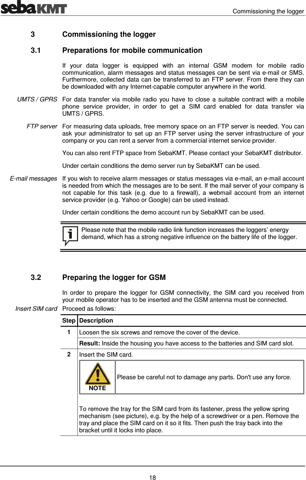   Commissioning the logger   18 3  Commissioning the logger 3.1  Preparations for mobile communication If  your  data  logger  is  equipped  with  an  internal  GSM  modem  for  mobile  radio communication, alarm messages and status messages can be sent via e-mail or SMS. Furthermore, collected data can be transferred to an FTP server. From there they can be downloaded with any Internet-capable computer anywhere in the world.  For data transfer via mobile radio  you have to close a suitable contract  with a mobile phone  service  provider,  in  order  to  get  a  SIM  card  enabled  for  data  transfer  via UMTS / GPRS. For measuring data uploads, free memory space on an FTP server is needed. You can ask  your administrator to set up an FTP server using the server infrastructure of your company or you can rent a server from a commercial internet service provider.  You can also rent FTP space from SebaKMT. Please contact your SebaKMT distributor. Under certain conditions the demo server run by SebaKMT can be used.  If you wish to receive alarm messages or status messages via e-mail, an e-mail account is needed from which the messages are to be sent. If the mail server of your company is not  capable  for  this  task  (e.g.  due  to  a  firewall),  a  webmail  account  from  an  internet service provider (e.g. Yahoo or Google) can be used instead. Under certain conditions the demo account run by SebaKMT can be used.   Please note that the mobile radio link function increases the loggers&rsquo; energy demand, which has a strong negative influence on the battery life of the logger.   3.2  Preparing the logger for GSM In  order  to  prepare  the  logger  for  GSM  connectivity,  the  SIM  card  you  received  from your mobile operator has to be inserted and the GSM antenna must be connected. Proceed as follows: Step Description 1  Loosen the six screws and remove the cover of the device.  Result: Inside the housing you have access to the batteries and SIM card slot. 2  Insert the SIM card.   NOTE Please be careful not to damage any parts. Don't use any force.  To remove the tray for the SIM card from its fastener, press the yellow spring mechanism (see picture), e.g. by the help of a screwdriver or a pen. Remove the tray and place the SIM card on it so it fits. Then push the tray back into the bracket until it locks into place. UMTS / GPRS FTP server E-mail messages Insert SIM card 