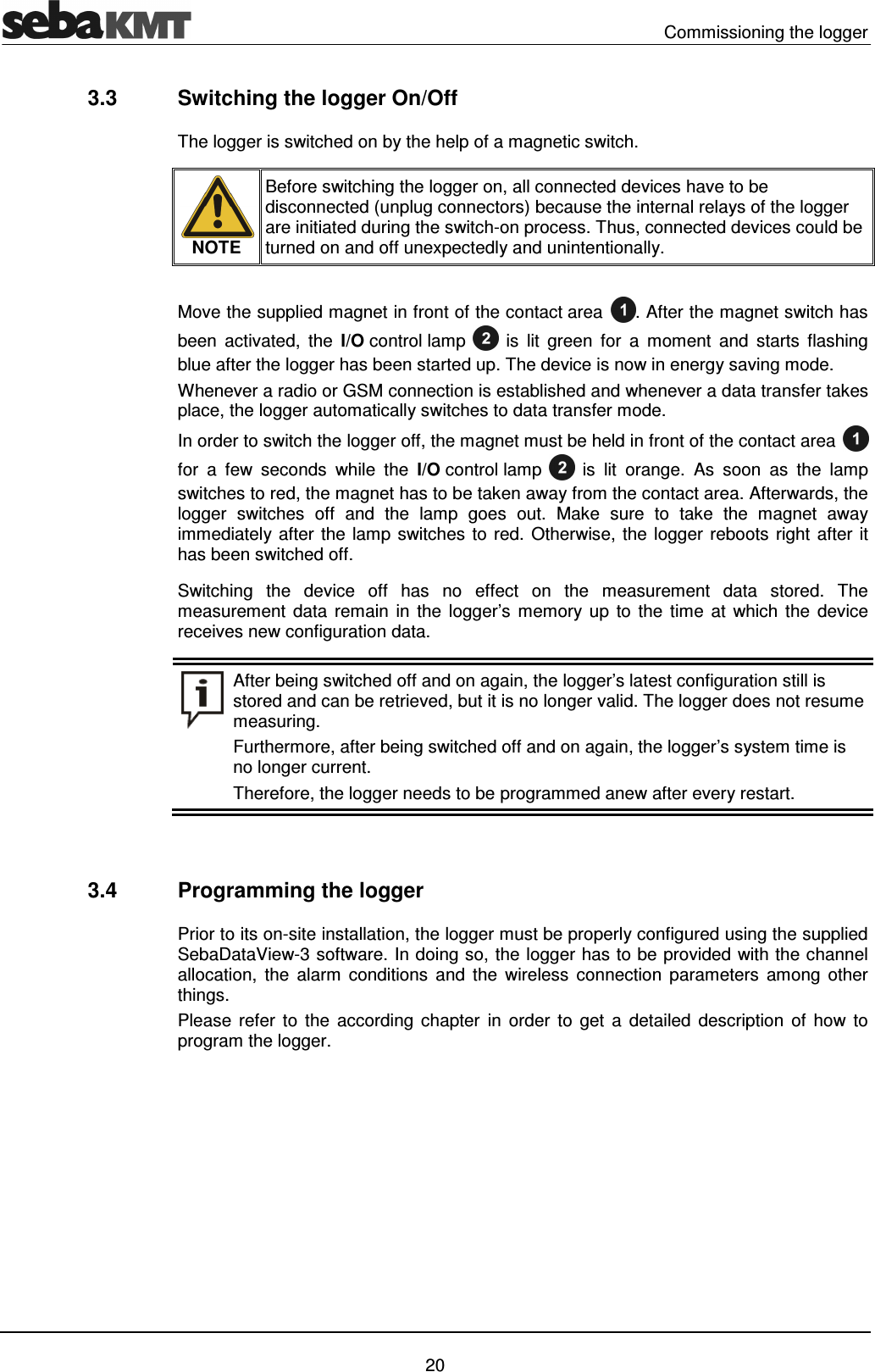   Commissioning the logger   20 3.3  Switching the logger On/Off The logger is switched on by the help of a magnetic switch.  NOTE Before switching the logger on, all connected devices have to be disconnected (unplug connectors) because the internal relays of the logger are initiated during the switch-on process. Thus, connected devices could be turned on and off unexpectedly and unintentionally.  Move the supplied magnet in front of the contact area . After the magnet switch has been  activated,  the  I/O control lamp  is  lit  green  for  a  moment  and  starts  flashing blue after the logger has been started up. The device is now in energy saving mode. Whenever a radio or GSM connection is established and whenever a data transfer takes place, the logger automatically switches to data transfer mode. In order to switch the logger off, the magnet must be held in front of the contact area  for  a  few  seconds  while  the  I/O control lamp  is  lit  orange.  As  soon  as  the  lamp switches to red, the magnet has to be taken away from the contact area. Afterwards, the logger  switches  off  and  the  lamp  goes  out.  Make  sure  to  take  the  magnet  away immediately after the lamp switches to red. Otherwise, the logger reboots right after it has been switched off. Switching  the  device  off  has  no  effect  on  the  measurement  data  stored.  The measurement  data  remain in the logger&rsquo;s  memory  up  to  the  time  at which the  device receives new configuration data.  After being switched off and on again, the logger&rsquo;s latest configuration still is stored and can be retrieved, but it is no longer valid. The logger does not resume measuring.  Furthermore, after being switched off and on again, the logger&rsquo;s system time is no longer current. Therefore, the logger needs to be programmed anew after every restart.   3.4  Programming the logger Prior to its on-site installation, the logger must be properly configured using the supplied SebaDataView-3 software. In doing so, the logger has to be provided with the channel allocation,  the  alarm  conditions  and  the  wireless  connection  parameters  among  other things. Please  refer  to  the  according chapter  in  order  to  get  a  detailed  description  of  how  to program the logger.   