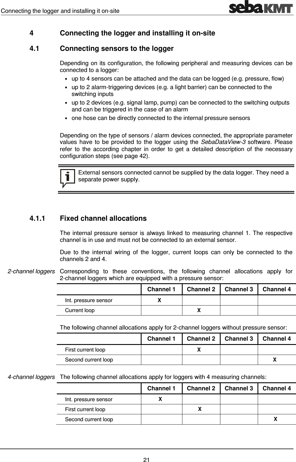 Connecting the logger and installing it on-site    21 4  Connecting the logger and installing it on-site 4.1  Connecting sensors to the logger Depending on its configuration, the following peripheral and measuring devices can be connected to a logger: &bull; up to 4 sensors can be attached and the data can be logged (e.g. pressure, flow)  &bull; up to 2 alarm-triggering devices (e.g. a light barrier) can be connected to the switching inputs  &bull; up to 2 devices (e.g. signal lamp, pump) can be connected to the switching outputs and can be triggered in the case of an alarm  &bull; one hose can be directly connected to the internal pressure sensors  Depending on the type of sensors / alarm devices connected, the appropriate parameter values have to be provided  to the logger using the SebaDataView-3  software. Please refer  to  the  according  chapter  in  order  to  get  a  detailed  description  of  the  necessary configuration steps (see page 42).   External sensors connected cannot be supplied by the data logger. They need a separate power supply.   4.1.1  Fixed channel allocations The internal pressure sensor is always linked to measuring channel 1. The respective channel is in use and must not be connected to an external sensor. Due  to  the  internal  wiring  of  the  logger,  current  loops  can  only  be  connected  to  the channels 2 and 4.  Corresponding  to  these  conventions,  the  following  channel  allocations  apply  for 2-channel loggers which are equipped with a pressure sensor:   Channel 1  Channel 2  Channel 3  Channel 4 Int. pressure sensor   X       Current loop    X      The following channel allocations apply for 2-channel loggers without pressure sensor:   Channel 1  Channel 2  Channel 3  Channel 4 First current loop    X     Second current loop        X  The following channel allocations apply for loggers with 4 measuring channels:   Channel 1  Channel 2  Channel 3  Channel 4 Int. pressure sensor X       First current loop   X     Second current loop       X 2-channel loggers 4-channel loggers 