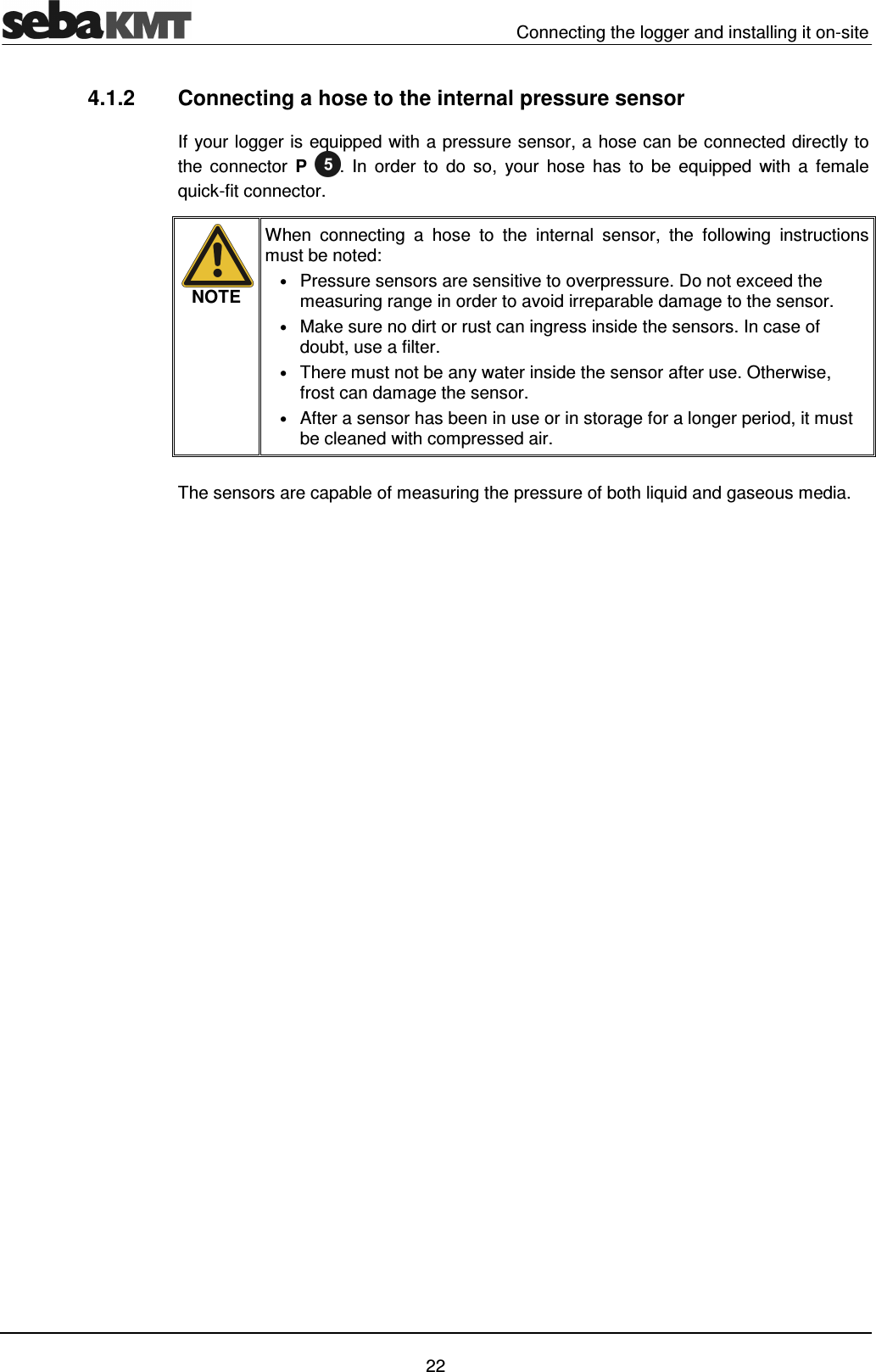   Connecting the logger and installing it on-site   22 4.1.2  Connecting a hose to the internal pressure sensor If your logger is equipped with a pressure sensor, a hose can be connected directly to the  connector  P .  In  order  to  do  so,  your  hose  has  to  be  equipped  with  a  female quick-fit connector.   NOTE When  connecting  a  hose  to  the  internal sensor,  the  following  instructions must be noted: &bull; Pressure sensors are sensitive to overpressure. Do not exceed the measuring range in order to avoid irreparable damage to the sensor. &bull; Make sure no dirt or rust can ingress inside the sensors. In case of doubt, use a filter. &bull; There must not be any water inside the sensor after use. Otherwise, frost can damage the sensor. &bull; After a sensor has been in use or in storage for a longer period, it must be cleaned with compressed air.  The sensors are capable of measuring the pressure of both liquid and gaseous media.  