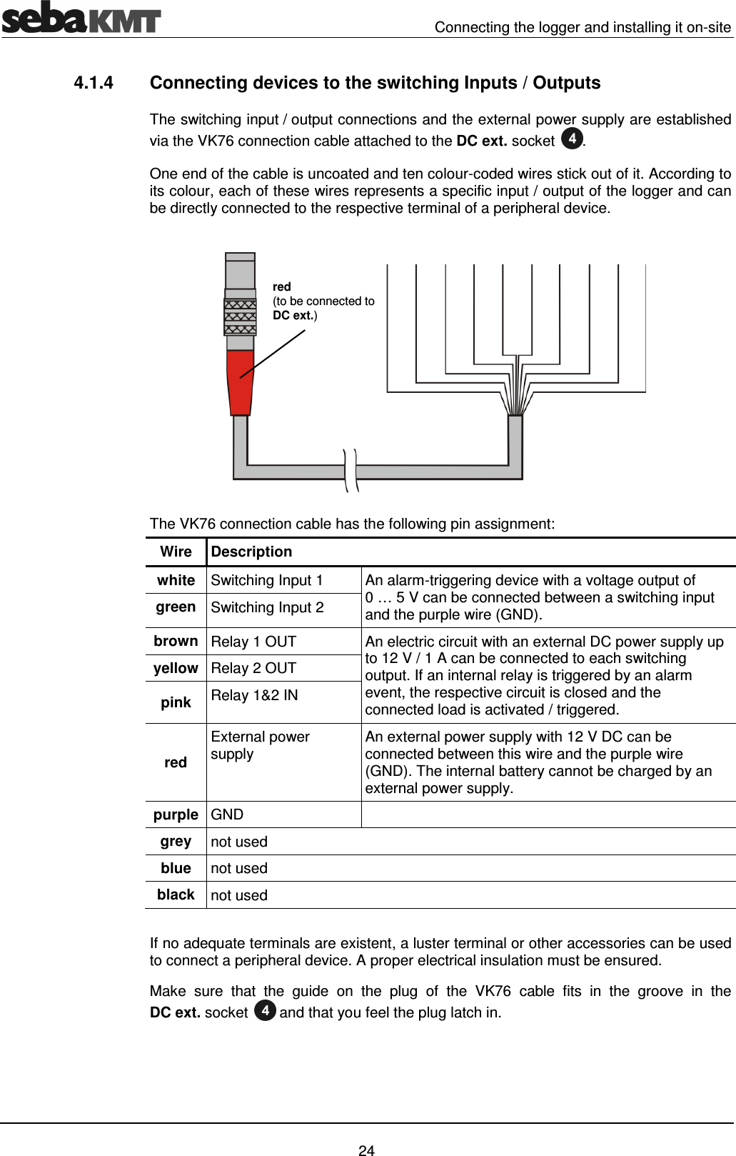   Connecting the logger and installing it on-site   24 4.1.4  Connecting devices to the switching Inputs / Outputs The switching input / output connections and the external power supply are established via the VK76 connection cable attached to the DC ext. socket . One end of the cable is uncoated and ten colour-coded wires stick out of it. According to its colour, each of these wires represents a specific input / output of the logger and can be directly connected to the respective terminal of a peripheral device.  The VK76 connection cable has the following pin assignment: Wire  Description white  Switching Input 1  An alarm-triggering device with a voltage output of 0 &hellip; 5 V can be connected between a switching input and the purple wire (GND). green  Switching Input 2 brown Relay 1 OUT  An electric circuit with an external DC power supply up to 12 V / 1 A can be connected to each switching output. If an internal relay is triggered by an alarm event, the respective circuit is closed and the connected load is activated / triggered. yellow Relay 2 OUT pink  Relay 1&amp;2 IN red External power supply   An external power supply with 12 V DC can be connected between this wire and the purple wire (GND). The internal battery cannot be charged by an external power supply. purple GND   grey  not used blue  not used black  not used  If no adequate terminals are existent, a luster terminal or other accessories can be used to connect a peripheral device. A proper electrical insulation must be ensured.  Make  sure  that  the  guide  on  the  plug  of  the  VK76  cable  fits  in  the  groove  in  the DC ext. socket  and that you feel the plug latch in. red (to be connected to DC ext.) 