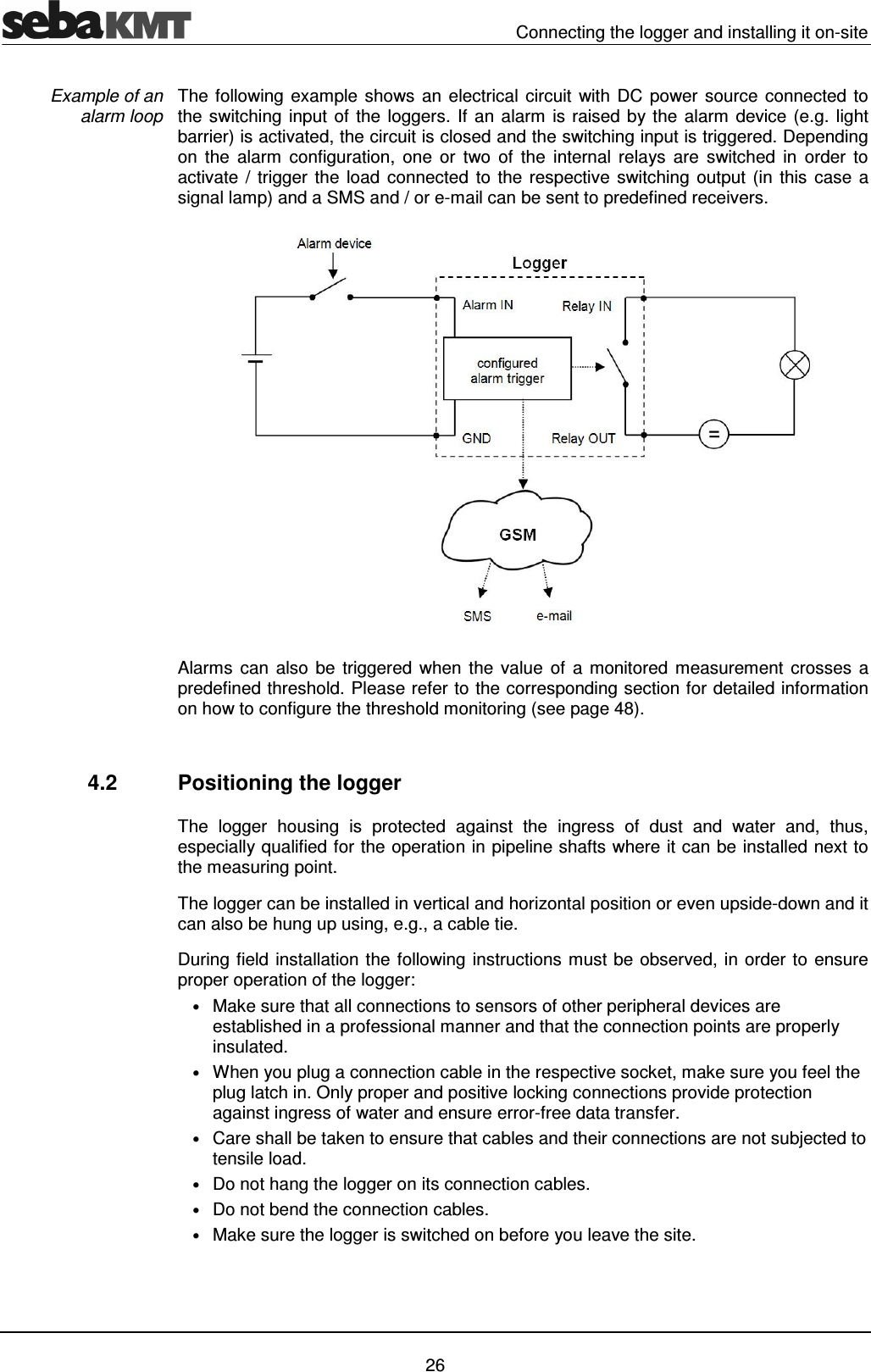   Connecting the logger and installing it on-site   26 The following example shows an electrical circuit  with DC power source connected to the switching input of the loggers. If an alarm is raised by the alarm device (e.g. light barrier) is activated, the circuit is closed and the switching input is triggered. Depending on  the  alarm  configuration,  one  or  two  of  the  internal  relays  are  switched  in  order  to activate / trigger the load connected to the respective  switching  output  (in  this  case  a signal lamp) and a SMS and / or e-mail can be sent to predefined receivers.  Alarms  can  also  be  triggered  when  the value  of  a  monitored measurement  crosses a predefined threshold. Please refer to the corresponding section for detailed information on how to configure the threshold monitoring (see page 48).   4.2  Positioning the logger The  logger  housing  is  protected  against  the  ingress  of  dust  and  water  and,  thus, especially qualified for the operation in pipeline shafts where it can be installed next to the measuring point. The logger can be installed in vertical and horizontal position or even upside-down and it can also be hung up using, e.g., a cable tie.  During field installation the following instructions must be observed, in order to ensure proper operation of the logger: &bull; Make sure that all connections to sensors of other peripheral devices are established in a professional manner and that the connection points are properly insulated. &bull; When you plug a connection cable in the respective socket, make sure you feel the plug latch in. Only proper and positive locking connections provide protection against ingress of water and ensure error-free data transfer. &bull; Care shall be taken to ensure that cables and their connections are not subjected to tensile load. &bull; Do not hang the logger on its connection cables. &bull; Do not bend the connection cables. &bull; Make sure the logger is switched on before you leave the site.  Example of an  alarm loop 