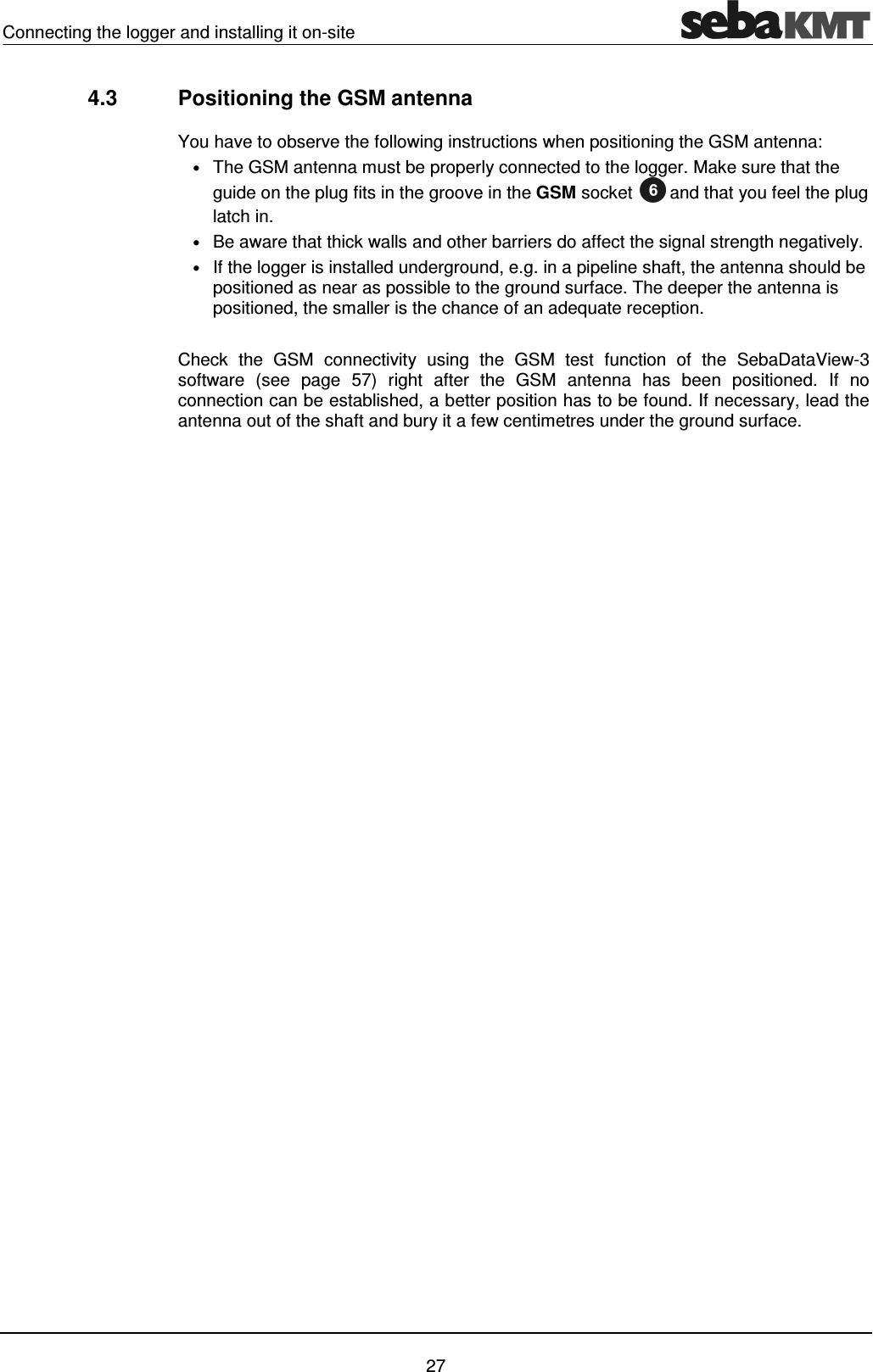 Connecting the logger and installing it on-site    27 4.3  Positioning the GSM antenna You have to observe the following instructions when positioning the GSM antenna: &bull; The GSM antenna must be properly connected to the logger. Make sure that the guide on the plug fits in the groove in the GSM socket  and that you feel the plug latch in.  &bull; Be aware that thick walls and other barriers do affect the signal strength negatively. &bull; If the logger is installed underground, e.g. in a pipeline shaft, the antenna should be positioned as near as possible to the ground surface. The deeper the antenna is positioned, the smaller is the chance of an adequate reception.  Check  the  GSM  connectivity  using  the  GSM  test  function  of  the  SebaDataView-3 software  (see  page  57)  right  after  the  GSM  antenna  has  been  positioned.  If  no connection can be established, a better position has to be found. If necessary, lead the antenna out of the shaft and bury it a few centimetres under the ground surface.   