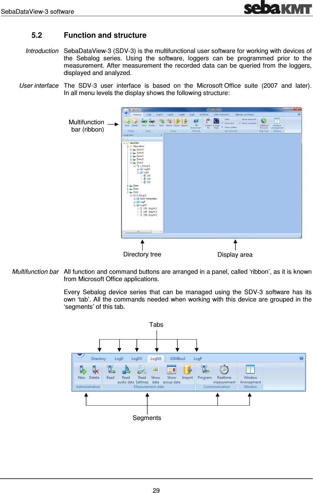 SebaDataView-3 software    29 5.2  Function and structure SebaDataView-3 (SDV-3) is the multifunctional user software for working with devices of the  Sebalog  series.  Using  the  software,  loggers  can  be  programmed  prior  to  the measurement. After measurement the recorded data can be queried from the loggers, displayed and analyzed. The  SDV-3  user  interface  is  based  on  the  Microsoft Office  suite  (2007  and  later).  In all menu levels the display shows the following structure:  All function and command buttons are arranged in a panel, called &lsquo;ribbon&rsquo;, as it is known from Microsoft Office applications. Every  Sebalog  device  series  that  can  be  managed  using  the  SDV-3  software  has its own &lsquo;tab&rsquo;. All the commands needed when working with this device are grouped in the &lsquo;segments&rsquo; of this tab.    Introduction User interface Multifunction bar Tabs Segments Multifunction bar (ribbon) Display area Directory tree 