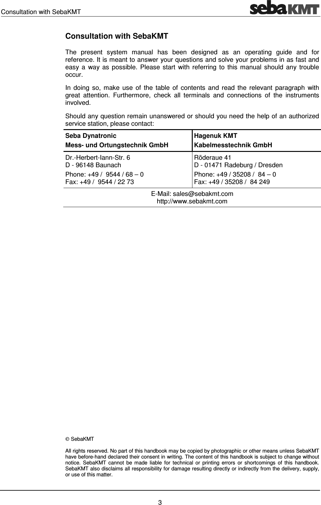 Consultation with SebaKMT    3 Consultation with SebaKMT The  present  system  manual  has  been  designed  as  an  operating  guide  and  for reference. It is meant to answer your questions and solve your problems in as fast and easy a  way as possible.  Please  start  with  referring to  this  manual  should  any trouble occur. In  doing  so,  make  use  of  the  table  of  contents  and  read  the  relevant  paragraph  with great  attention.  Furthermore,  check  all  terminals  and  connections  of  the  instruments involved. Should any question remain unanswered or should you need the help of an authorized service station, please contact: Seba Dynatronic Mess- und Ortungstechnik GmbH Hagenuk KMT Kabelmesstechnik GmbH Dr.-Herbert-Iann-Str. 6 D - 96148 Baunach  Phone: +49 /  9544 / 68 &ndash; 0 Fax: +49 /  9544 / 22 73 R&ouml;deraue 41 D - 01471 Radeburg / Dresden Phone: +49 / 35208 /  84 &ndash; 0 Fax: +49 / 35208 /  84 249 E-Mail: sales@sebakmt.com http://www.sebakmt.com                   SebaKMT All rights reserved. No part of this handbook may be copied by photographic or other means unless SebaKMT have before-hand declared their consent in writing. The content of this handbook is subject to change without notice.  SebaKMT cannot  be  made  liable  for  technical  or  printing  errors  or  shortcomings  of  this  handbook. SebaKMT also disclaims all responsibility for damage resulting directly or indirectly from the delivery, supply, or use of this matter. 