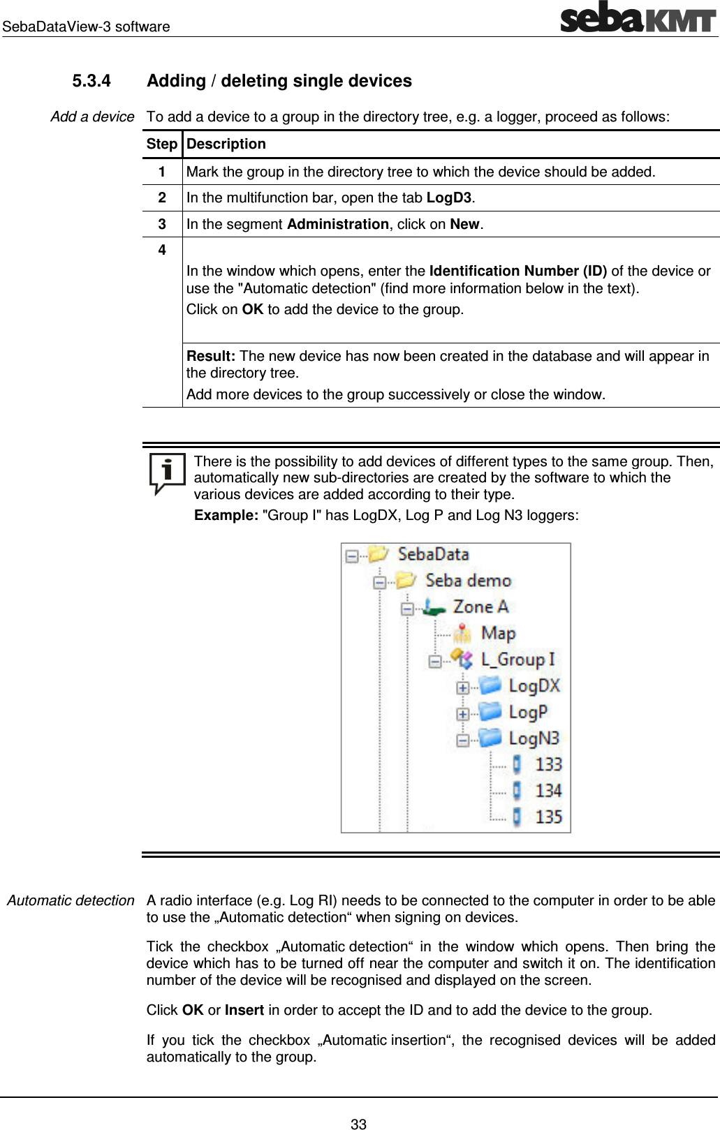 SebaDataView-3 software    33 5.3.4  Adding / deleting single devices To add a device to a group in the directory tree, e.g. a logger, proceed as follows: Step Description 1  Mark the group in the directory tree to which the device should be added.  2  In the multifunction bar, open the tab LogD3. 3  In the segment Administration, click on New. 4    In the window which opens, enter the Identification Number (ID) of the device or use the "Automatic detection" (find more information below in the text).  Click on OK to add the device to the group.  Result: The new device has now been created in the database and will appear in the directory tree. Add more devices to the group successively or close the window.    There is the possibility to add devices of different types to the same group. Then, automatically new sub-directories are created by the software to which the various devices are added according to their type. Example: "Group I" has LogDX, Log P and Log N3 loggers:    A radio interface (e.g. Log RI) needs to be connected to the computer in order to be able to use the &bdquo;Automatic detection&ldquo; when signing on devices.  Tick  the  checkbox  &bdquo;Automatic detection&ldquo;  in  the  window  which  opens.  Then  bring  the device which has to be turned off near the computer and switch it on. The identification number of the device will be recognised and displayed on the screen.  Click OK or Insert in order to accept the ID and to add the device to the group. If  you  tick  the  checkbox  &bdquo;Automatic insertion&ldquo;,  the  recognised  devices  will  be  added automatically to the group. Add a device Automatic detection 