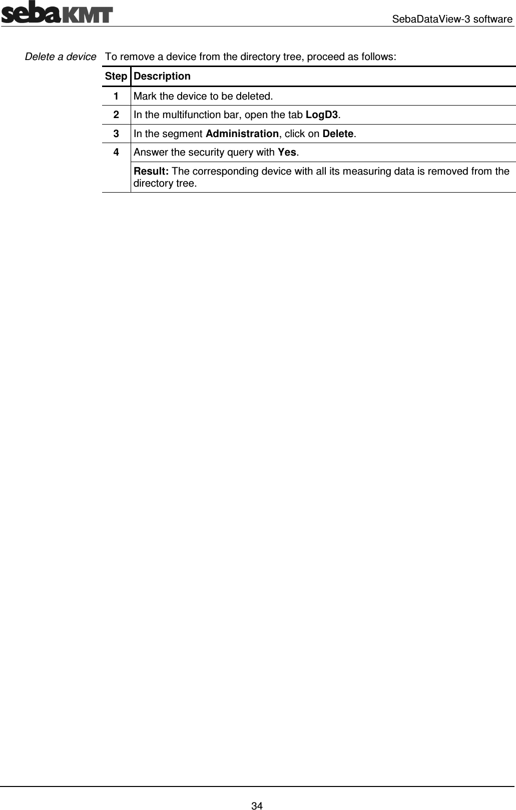   SebaDataView-3 software   34 To remove a device from the directory tree, proceed as follows: Step Description 1  Mark the device to be deleted. 2  In the multifunction bar, open the tab LogD3. 3  In the segment Administration, click on Delete. 4  Answer the security query with Yes. Result: The corresponding device with all its measuring data is removed from the directory tree.    Delete a device 