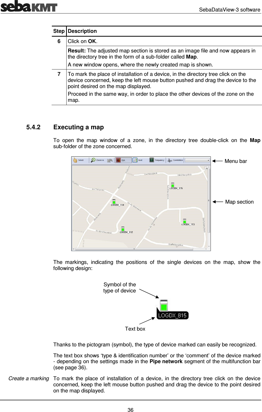   SebaDataView-3 software   36 Step Description 6  Click on OK. Result: The adjusted map section is stored as an image file and now appears in the directory tree in the form of a sub-folder called Map. A new window opens, where the newly created map is shown. 7  To mark the place of installation of a device, in the directory tree click on the device concerned, keep the left mouse button pushed and drag the device to the point desired on the map displayed. Proceed in the same way, in order to place the other devices of the zone on the map.   5.4.2  Executing a map To  open  the  map  window  of  a  zone,  in  the  directory  tree  double-click  on  the  Map sub-folder of the zone concerned.  The  markings,  indicating  the  positions  of  the  single  devices  on  the  map,  show  the following design:  Thanks to the pictogram (symbol), the type of device marked can easily be recognized. The text box shows &lsquo;type &amp; identification number&rsquo; or the &lsquo;comment&rsquo; of the device marked - depending on the settings made in the Pipe network segment of the multifunction bar (see page 36).  To  mark  the  place  of  installation  of  a  device,  in  the  directory tree  click  on  the  device concerned, keep the left mouse button pushed and drag the device to the point desired on the map displayed. Create a marking Symbol of the type of device Text box Map section Menu bar 