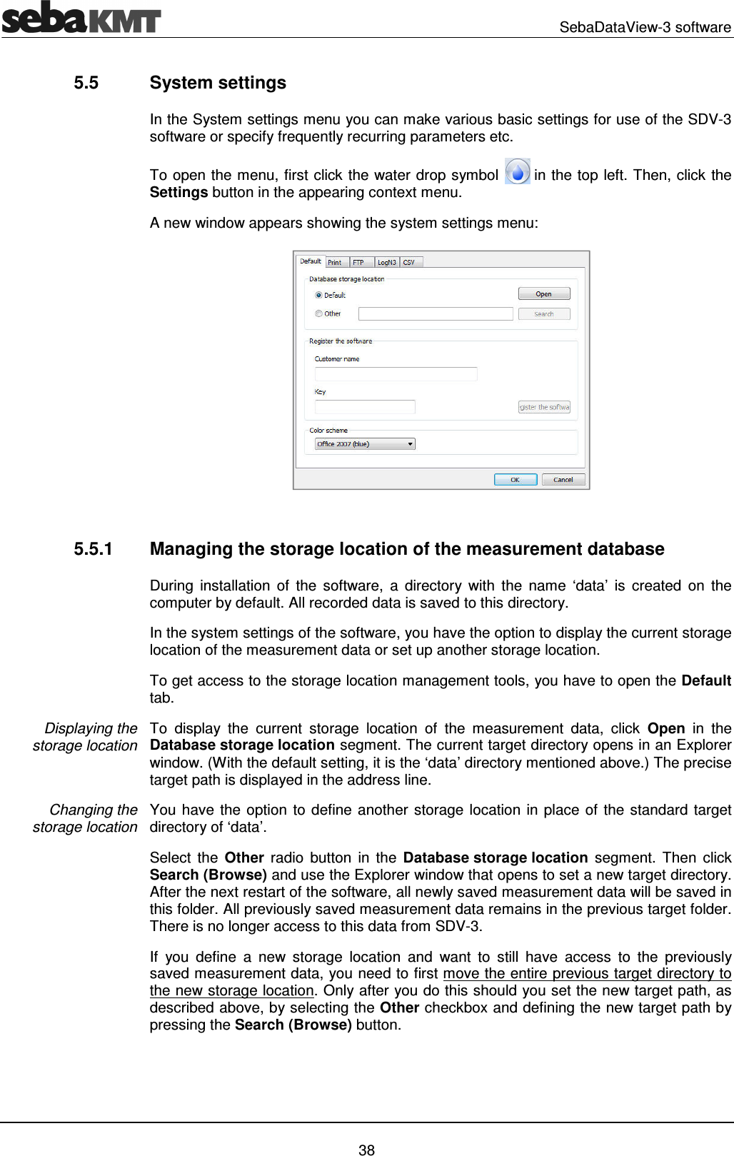   SebaDataView-3 software   38 5.5  System settings In the System settings menu you can make various basic settings for use of the SDV-3 software or specify frequently recurring parameters etc. To open the menu, first click the water drop symbol   in the top left. Then, click the Settings button in the appearing context menu.  A new window appears showing the system settings menu:   5.5.1  Managing the storage location of the measurement database During  installation  of  the  software,  a  directory  with  the  name  &lsquo;data&rsquo;  is  created  on  the computer by default. All recorded data is saved to this directory.  In the system settings of the software, you have the option to display the current storage location of the measurement data or set up another storage location. To get access to the storage location management tools, you have to open the Default tab. To  display  the  current  storage  location  of  the  measurement  data,  click  Open  in  the Database storage location segment. The current target directory opens in an Explorer window. (With the default setting, it is the &lsquo;data&rsquo; directory mentioned above.) The precise target path is displayed in the address line. You have the option to define another storage location in place of the standard target directory of &lsquo;data&rsquo;.  Select  the  Other  radio  button  in  the  Database storage location  segment.  Then  click Search (Browse) and use the Explorer window that opens to set a new target directory. After the next restart of the software, all newly saved measurement data will be saved in this folder. All previously saved measurement data remains in the previous target folder. There is no longer access to this data from SDV-3. If  you  define  a  new  storage  location  and  want  to  still  have  access  to  the  previously saved measurement data, you need to first move the entire previous target directory to the new storage location. Only after you do this should you set the new target path, as described above, by selecting the Other checkbox and defining the new target path by pressing the Search (Browse) button. Displaying the  storage location Changing the  storage location 