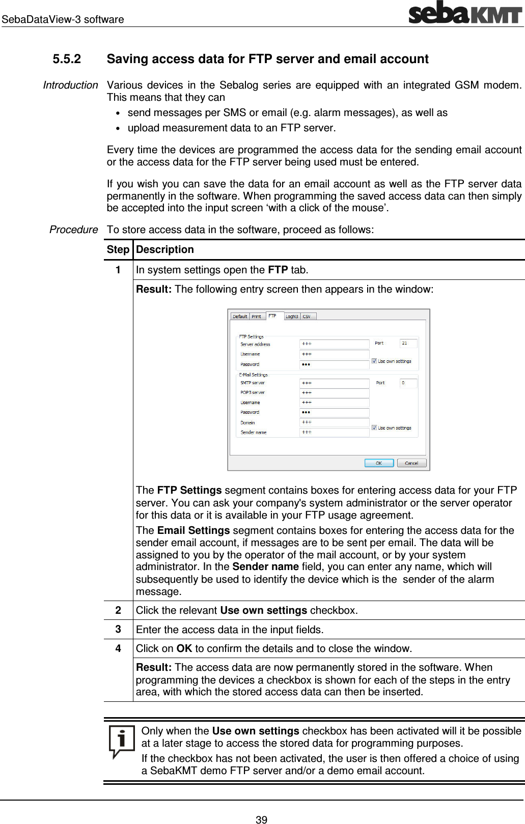 SebaDataView-3 software    39 5.5.2  Saving access data for FTP server and email account Various  devices  in  the  Sebalog  series  are  equipped  with  an  integrated GSM  modem. This means that they can  &bull; send messages per SMS or email (e.g. alarm messages), as well as  &bull; upload measurement data to an FTP server. Every time the devices are programmed the access data for the sending email account or the access data for the FTP server being used must be entered. If you wish you can save the data for an email account as well as the FTP server data permanently in the software. When programming the saved access data can then simply be accepted into the input screen &lsquo;with a click of the mouse&rsquo;. To store access data in the software, proceed as follows: Step Description 1  In system settings open the FTP tab.  Result: The following entry screen then appears in the window:  The FTP Settings segment contains boxes for entering access data for your FTP server. You can ask your company's system administrator or the server operator for this data or it is available in your FTP usage agreement. The Email Settings segment contains boxes for entering the access data for the sender email account, if messages are to be sent per email. The data will be assigned to you by the operator of the mail account, or by your system administrator. In the Sender name field, you can enter any name, which will subsequently be used to identify the device which is the  sender of the alarm message. 2  Click the relevant Use own settings checkbox. 3  Enter the access data in the input fields. 4  Click on OK to confirm the details and to close the window. Result: The access data are now permanently stored in the software. When programming the devices a checkbox is shown for each of the steps in the entry area, with which the stored access data can then be inserted.    Only when the Use own settings checkbox has been activated will it be possible at a later stage to access the stored data for programming purposes. If the checkbox has not been activated, the user is then offered a choice of using a SebaKMT demo FTP server and/or a demo email account.  Introduction Procedure 