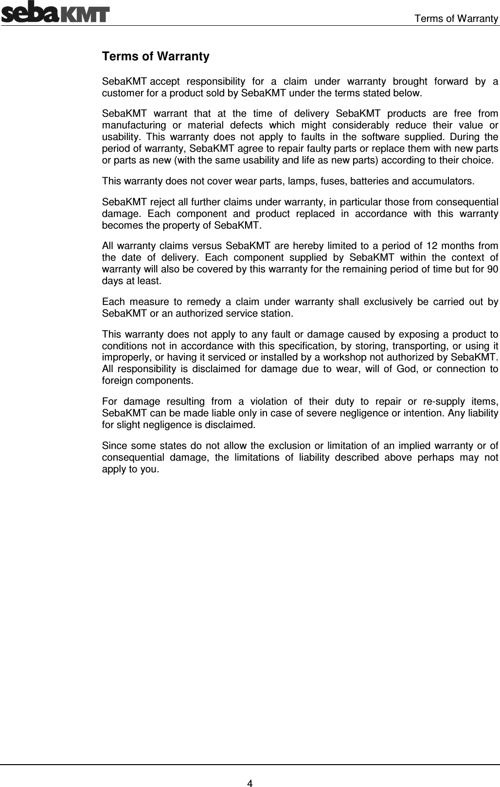   Terms of Warranty   4 Terms of Warranty SebaKMT accept  responsibility  for  a  claim  under  warranty  brought  forward  by  a customer for a product sold by SebaKMT under the terms stated below. SebaKMT  warrant  that  at  the  time  of  delivery  SebaKMT  products  are  free  from manufacturing  or  material  defects  which  might  considerably  reduce  their  value  or usability.  This  warranty  does  not  apply  to  faults  in  the  software  supplied.  During  the period of warranty, SebaKMT agree to repair faulty parts or replace them with new parts or parts as new (with the same usability and life as new parts) according to their choice.  This warranty does not cover wear parts, lamps, fuses, batteries and accumulators. SebaKMT reject all further claims under warranty, in particular those from consequential damage.  Each  component  and  product  replaced  in  accordance  with  this  warranty becomes the property of SebaKMT. All warranty claims versus SebaKMT are hereby limited to a period of 12 months from the  date  of  delivery.  Each  component  supplied  by  SebaKMT  within  the  context  of warranty will also be covered by this warranty for the remaining period of time but for 90 days at least. Each  measure  to  remedy  a  claim  under  warranty  shall  exclusively  be  carried  out  by SebaKMT or an authorized service station. This warranty does not apply to any fault or damage caused by exposing a product to conditions not in accordance with this specification, by storing, transporting, or using it improperly, or having it serviced or installed by a workshop not authorized by SebaKMT. All  responsibility  is  disclaimed  for  damage  due  to  wear,  will  of  God,  or  connection  to foreign components.  For  damage  resulting  from  a  violation  of  their  duty  to  repair  or  re-supply  items, SebaKMT can be made liable only in case of severe negligence or intention. Any liability for slight negligence is disclaimed. Since some states do not allow the exclusion or limitation of an implied warranty or of consequential  damage,  the  limitations  of  liability  described  above  perhaps  may  not apply to you. 