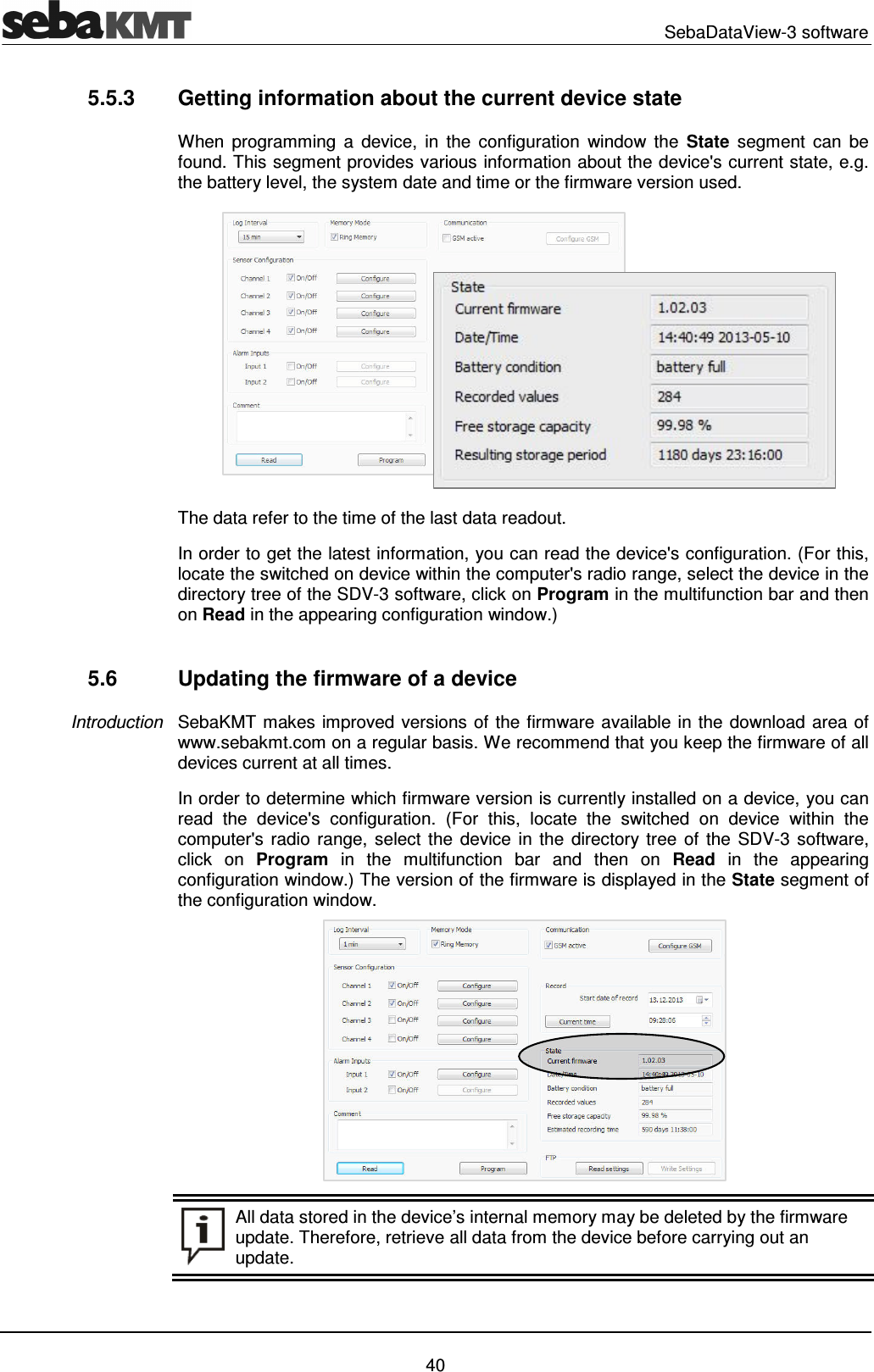   SebaDataView-3 software   40 5.5.3  Getting information about the current device state When  programming  a  device,  in  the  configuration  window  the  State  segment  can  be found. This segment provides various information about the device's current state, e.g. the battery level, the system date and time or the firmware version used.  The data refer to the time of the last data readout.  In order to get the latest information, you can read the device's configuration. (For this, locate the switched on device within the computer's radio range, select the device in the directory tree of the SDV-3 software, click on Program in the multifunction bar and then on Read in the appearing configuration window.)  5.6  Updating the firmware of a device SebaKMT makes improved versions of the firmware available in the download area of www.sebakmt.com on a regular basis. We recommend that you keep the firmware of all devices current at all times.  In order to determine which firmware version is currently installed on a device, you can read  the  device's  configuration.  (For  this,  locate  the  switched  on  device  within  the computer's  radio  range, select the  device in the  directory tree  of  the  SDV-3  software, click  on  Program  in  the  multifunction  bar  and  then  on  Read  in  the  appearing configuration window.) The version of the firmware is displayed in the State segment of the configuration window.     All data stored in the device&rsquo;s internal memory may be deleted by the firmware update. Therefore, retrieve all data from the device before carrying out an update. Introduction 