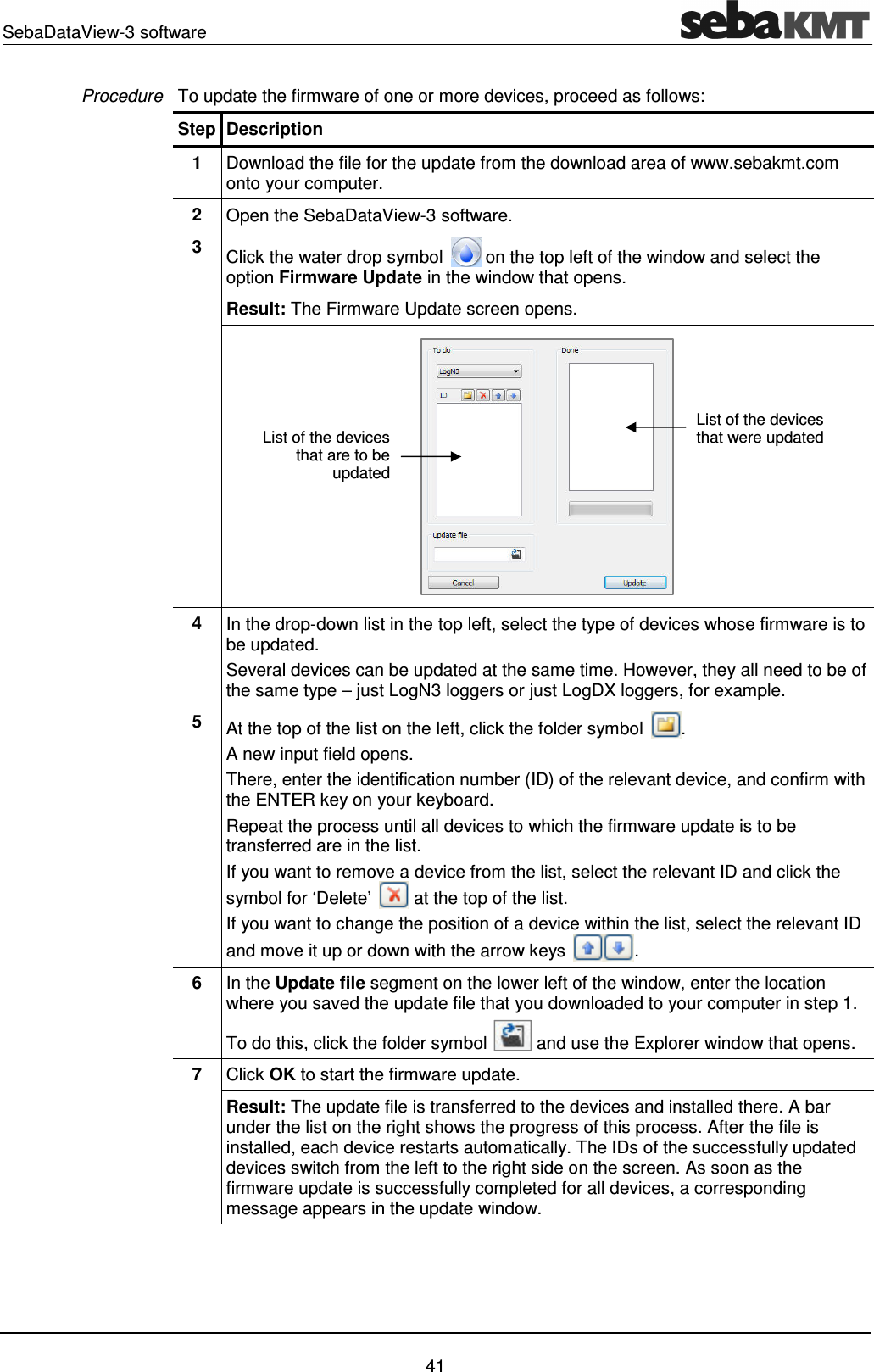 SebaDataView-3 software    41 To update the firmware of one or more devices, proceed as follows: Step Description 1  Download the file for the update from the download area of www.sebakmt.com onto your computer. 2  Open the SebaDataView-3 software. 3  Click the water drop symbol   on the top left of the window and select the option Firmware Update in the window that opens. Result: The Firmware Update screen opens.  4  In the drop-down list in the top left, select the type of devices whose firmware is to be updated.   Several devices can be updated at the same time. However, they all need to be of the same type &ndash; just LogN3 loggers or just LogDX loggers, for example.  5  At the top of the list on the left, click the folder symbol  .  A new input field opens. There, enter the identification number (ID) of the relevant device, and confirm with the ENTER key on your keyboard. Repeat the process until all devices to which the firmware update is to be transferred are in the list.  If you want to remove a device from the list, select the relevant ID and click the symbol for &lsquo;Delete&rsquo;   at the top of the list. If you want to change the position of a device within the list, select the relevant ID and move it up or down with the arrow keys  . 6  In the Update file segment on the lower left of the window, enter the location where you saved the update file that you downloaded to your computer in step 1. To do this, click the folder symbol   and use the Explorer window that opens.  7  Click OK to start the firmware update. Result: The update file is transferred to the devices and installed there. A bar under the list on the right shows the progress of this process. After the file is installed, each device restarts automatically. The IDs of the successfully updated devices switch from the left to the right side on the screen. As soon as the firmware update is successfully completed for all devices, a corresponding message appears in the update window.  Procedure List of the devices that are to be updated List of the devices that were updated 