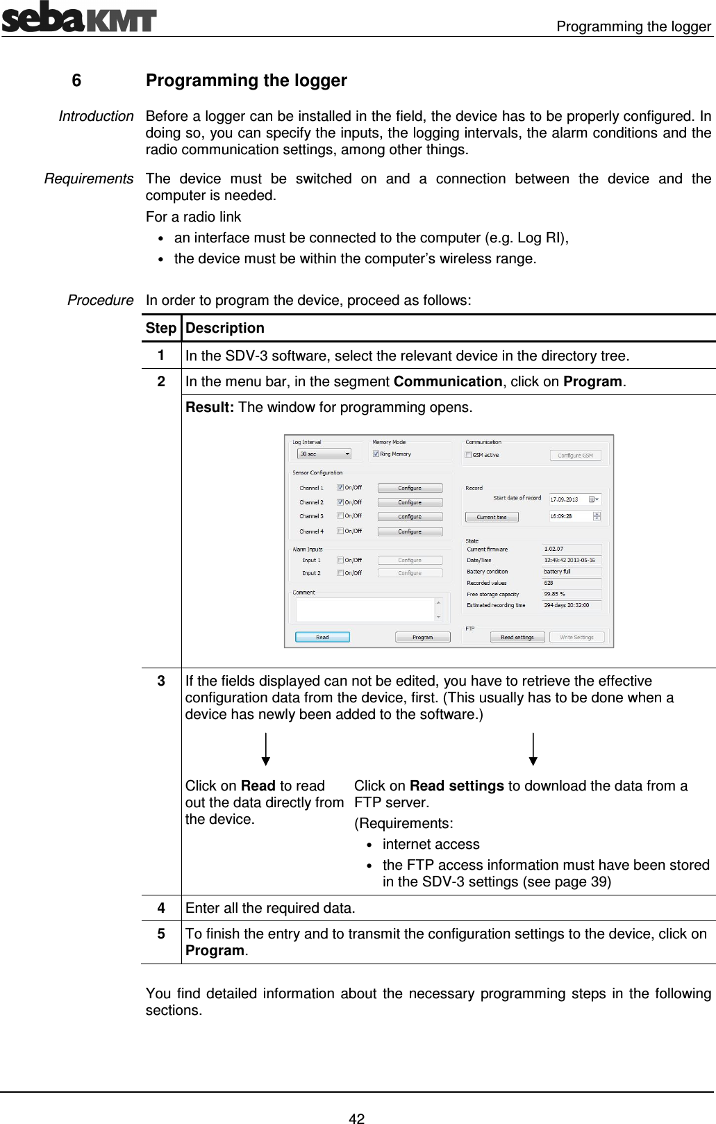   Programming the logger   42 6  Programming the logger Before a logger can be installed in the field, the device has to be properly configured. In doing so, you can specify the inputs, the logging intervals, the alarm conditions and the radio communication settings, among other things.  The  device  must  be  switched  on  and  a  connection  between  the  device  and  the computer is needed.  For a radio link &bull; an interface must be connected to the computer (e.g. Log RI),  &bull; the device must be within the computer&rsquo;s wireless range.  In order to program the device, proceed as follows: Step Description 1  In the SDV-3 software, select the relevant device in the directory tree. 2  In the menu bar, in the segment Communication, click on Program. Result: The window for programming opens.  3  If the fields displayed can not be edited, you have to retrieve the effective configuration data from the device, first. (This usually has to be done when a device has newly been added to the software.)    Click on Read to read out the data directly from the device. Click on Read settings to download the data from a FTP server. (Requirements: &bull; internet access &bull; the FTP access information must have been stored in the SDV-3 settings (see page 39) 4  Enter all the required data.  5  To finish the entry and to transmit the configuration settings to the device, click on Program.  You find detailed  information about the necessary  programming steps in the following sections.   Introduction Requirements Procedure 