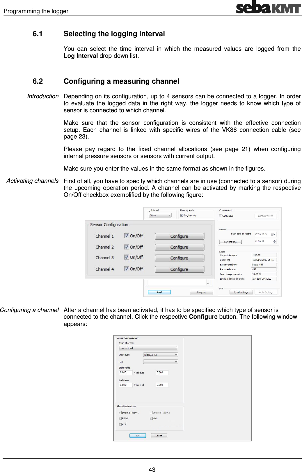Programming the logger    43 6.1  Selecting the logging interval You  can  select  the  time  interval  in  which  the  measured  values  are  logged  from  the Log Interval drop-down list.  6.2  Configuring a measuring channel Depending on its configuration, up to 4 sensors can be connected to a logger. In order to evaluate  the  logged  data  in  the  right  way, the  logger  needs  to  know  which  type  of sensor is connected to which channel. Make  sure  that  the  sensor  configuration  is  consistent  with  the  effective  connection setup.  Each  channel  is  linked  with  specific  wires  of  the  VK86  connection  cable  (see page 23).  Please  pay  regard  to  the  fixed  channel  allocations  (see  page  21)  when  configuring internal pressure sensors or sensors with current output. Make sure you enter the values in the same format as shown in the figures. First of all, you have to specify which channels are in use (connected to a sensor) during the upcoming operation period. A channel can be activated by marking the respective On/Off checkbox exemplified by the following figure:  After a channel has been activated, it has to be specified which type of sensor is connected to the channel. Click the respective Configure button. The following window appears:    Introduction Activating channels Configuring a channel 