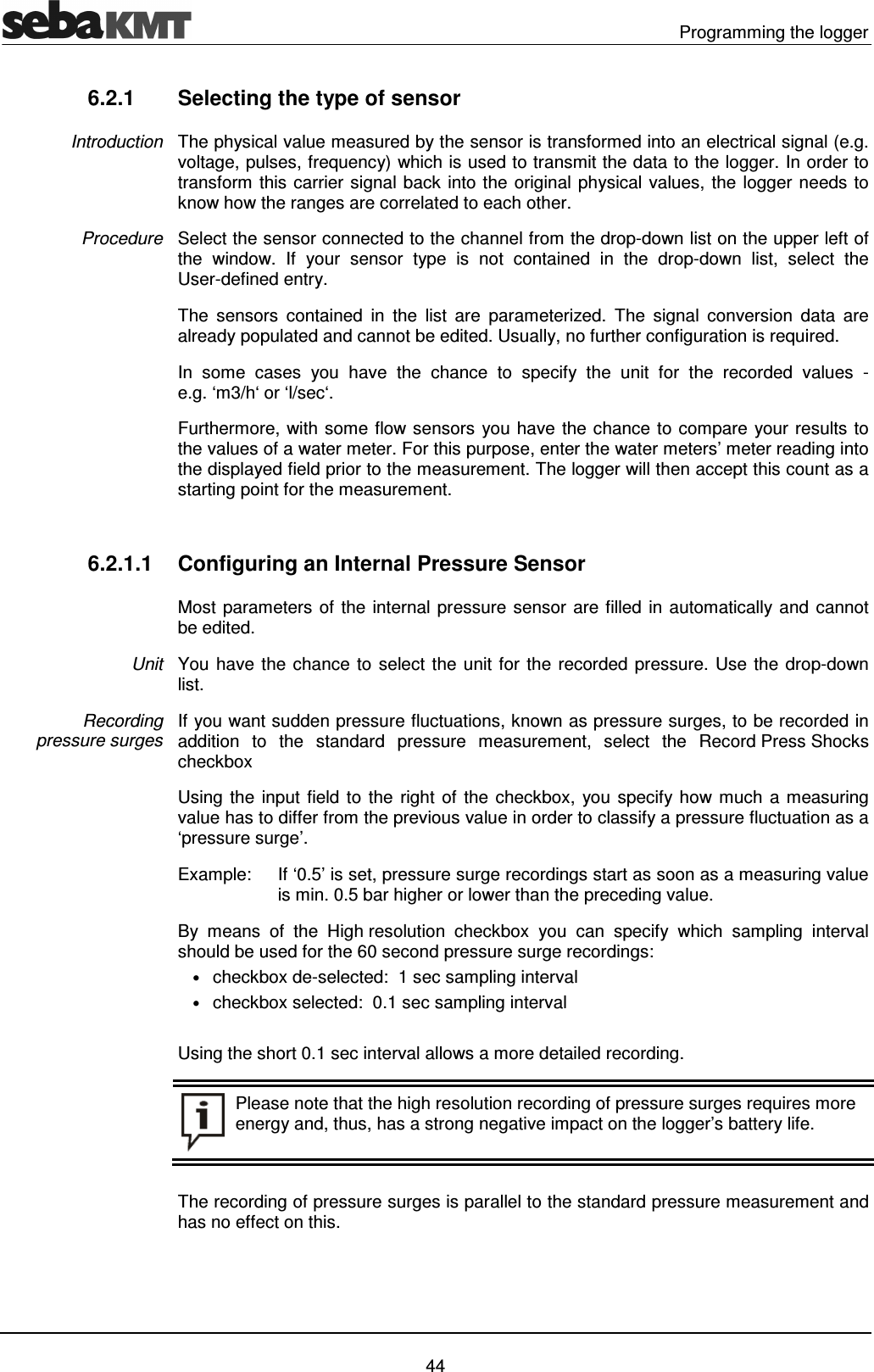   Programming the logger   44 6.2.1  Selecting the type of sensor The physical value measured by the sensor is transformed into an electrical signal (e.g. voltage, pulses, frequency) which is used to transmit the data to the logger. In order to transform this carrier signal back into the original physical values, the logger needs to know how the ranges are correlated to each other.  Select the sensor connected to the channel from the drop-down list on the upper left of the  window.  If  your  sensor  type  is  not  contained  in  the  drop-down  list,  select  the User-defined entry. The  sensors  contained  in  the  list  are  parameterized.  The  signal  conversion  data  are already populated and cannot be edited. Usually, no further configuration is required.  In  some  cases  you  have  the  chance  to  specify  the  unit  for  the  recorded  values  - e.g. &lsquo;m3/h&lsquo; or &lsquo;l/sec&lsquo;. Furthermore, with some flow sensors you have the chance to compare your results to the values of a water meter. For this purpose, enter the water meters&rsquo; meter reading into the displayed field prior to the measurement. The logger will then accept this count as a starting point for the measurement.  6.2.1.1  Configuring an Internal Pressure Sensor Most parameters of the internal pressure sensor are filled in automatically and cannot be edited. You have the chance to select the unit for the recorded pressure. Use the drop-down list. If you want sudden pressure fluctuations, known as pressure surges, to be recorded in addition  to  the  standard  pressure  measurement,  select  the  Record Press Shocks checkbox  Using the input field to the right of  the checkbox,  you specify how much  a measuring value has to differ from the previous value in order to classify a pressure fluctuation as a &lsquo;pressure surge&rsquo;. Example:  If &lsquo;0.5&rsquo; is set, pressure surge recordings start as soon as a measuring value is min. 0.5 bar higher or lower than the preceding value.  By  means  of  the  High resolution  checkbox  you  can  specify  which  sampling  interval should be used for the 60 second pressure surge recordings: &bull; checkbox de-selected:  1 sec sampling interval &bull; checkbox selected:  0.1 sec sampling interval  Using the short 0.1 sec interval allows a more detailed recording.  Please note that the high resolution recording of pressure surges requires more energy and, thus, has a strong negative impact on the logger&rsquo;s battery life.  The recording of pressure surges is parallel to the standard pressure measurement and has no effect on this. Introduction Procedure Unit Recording  pressure surges 