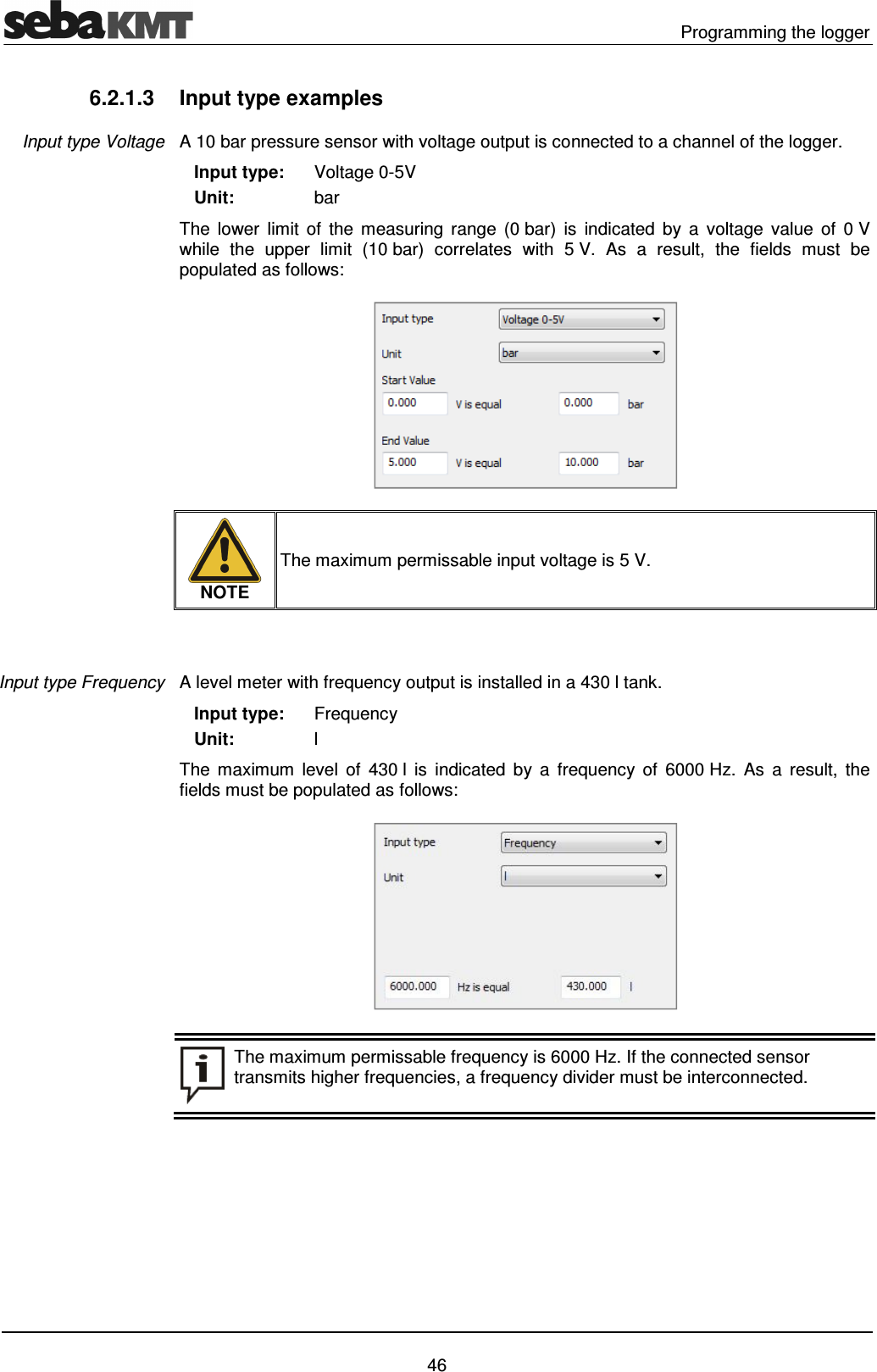   Programming the logger   46 6.2.1.3  Input type examples A 10 bar pressure sensor with voltage output is connected to a channel of the logger.    Input type:    Unit: Voltage 0-5V bar The  lower  limit  of  the  measuring  range  (0 bar)  is  indicated  by  a  voltage  value  of  0 V while  the  upper  limit  (10 bar)  correlates  with  5 V.  As  a  result,  the  fields  must  be populated as follows:   NOTE The maximum permissable input voltage is 5 V.    A level meter with frequency output is installed in a 430 l tank.     Input type:    Unit: Frequency l The  maximum  level  of  430 l  is  indicated  by  a  frequency  of  6000 Hz.  As  a  result,  the fields must be populated as follows:   The maximum permissable frequency is 6000 Hz. If the connected sensor transmits higher frequencies, a frequency divider must be interconnected.  Input type Voltage Input type Frequency 