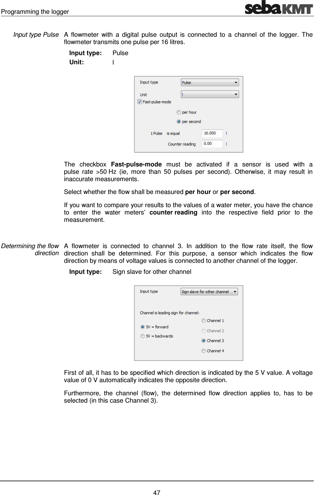 Programming the logger    47 A  flowmeter  with  a  digital  pulse  output  is  connected  to  a  channel  of  the  logger.  The flowmeter transmits one pulse per 16 litres.    Input type:    Unit: Pulse l  The  checkbox  Fast-pulse-mode  must  be  activated  if  a  sensor  is  used  with  a  pulse  rate  >50 Hz  (ie,  more  than  50  pulses  per  second).  Otherwise,  it  may  result  in inaccurate measurements. Select whether the flow shall be measured per hour or per second.  If you want to compare your results to the values of a water meter, you have the chance to  enter  the  water  meters&rsquo;  counter reading  into  the  respective  field  prior  to  the measurement.   A  flowmeter  is  connected  to  channel  3.  In  addition  to  the  flow  rate  itself,  the  flow direction  shall  be  determined.  For  this  purpose,  a  sensor  which  indicates  the  flow direction by means of voltage values is connected to another channel of the logger.    Input type:  Sign slave for other channel  First of all, it has to be specified which direction is indicated by the 5 V value. A voltage value of 0 V automatically indicates the opposite direction.  Furthermore,  the  channel  (flow),  the  determined  flow  direction  applies  to,  has  to  be selected (in this case Channel 3).  Input type Pulse Determining the flow direction 