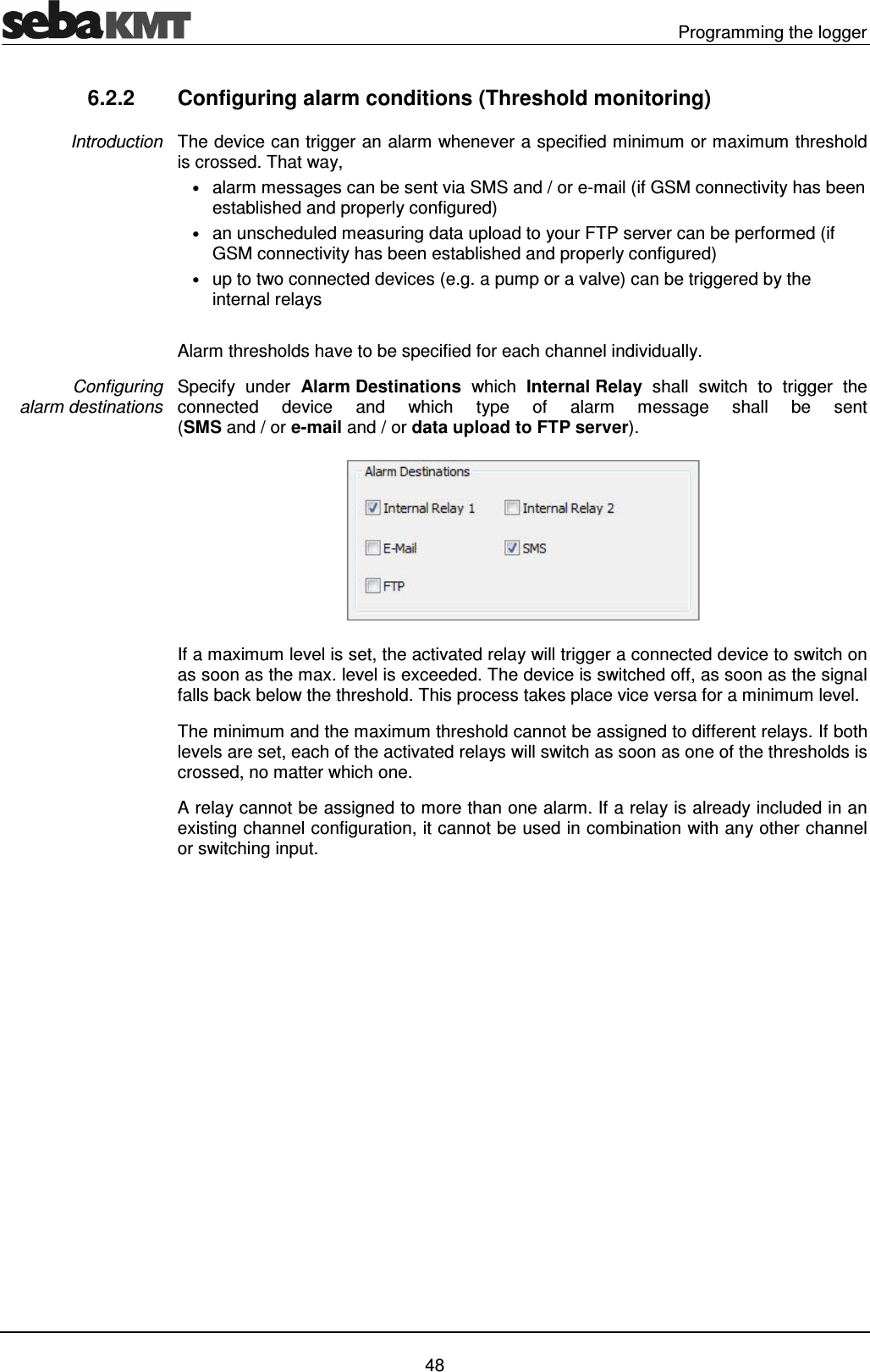   Programming the logger   48 6.2.2  Configuring alarm conditions (Threshold monitoring) The device can trigger an alarm whenever a specified minimum or maximum threshold is crossed. That way,  &bull; alarm messages can be sent via SMS and / or e-mail (if GSM connectivity has been established and properly configured)  &bull; an unscheduled measuring data upload to your FTP server can be performed (if GSM connectivity has been established and properly configured) &bull; up to two connected devices (e.g. a pump or a valve) can be triggered by the internal relays   Alarm thresholds have to be specified for each channel individually.  Specify  under  Alarm Destinations  which  Internal Relay  shall  switch  to  trigger  the connected  device  and  which  type  of  alarm  message  shall  be  sent  (SMS and / or e-mail and / or data upload to FTP server).   If a maximum level is set, the activated relay will trigger a connected device to switch on as soon as the max. level is exceeded. The device is switched off, as soon as the signal falls back below the threshold. This process takes place vice versa for a minimum level. The minimum and the maximum threshold cannot be assigned to different relays. If both levels are set, each of the activated relays will switch as soon as one of the thresholds is crossed, no matter which one. A relay cannot be assigned to more than one alarm. If a relay is already included in an existing channel configuration, it cannot be used in combination with any other channel or switching input.  Introduction Configuring  alarm destinations 