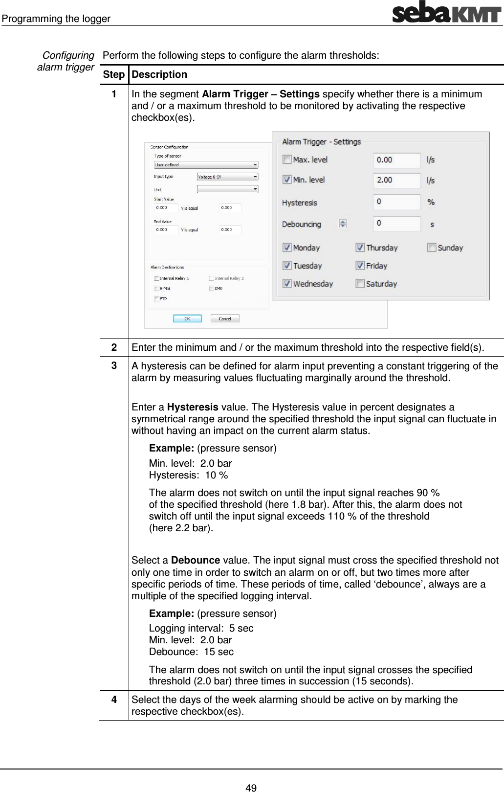 Programming the logger    49 Perform the following steps to configure the alarm thresholds: Step Description 1  In the segment Alarm Trigger &ndash; Settings specify whether there is a minimum and / or a maximum threshold to be monitored by activating the respective checkbox(es).  2  Enter the minimum and / or the maximum threshold into the respective field(s). 3  A hysteresis can be defined for alarm input preventing a constant triggering of the alarm by measuring values fluctuating marginally around the threshold.  Enter a Hysteresis value. The Hysteresis value in percent designates a symmetrical range around the specified threshold the input signal can fluctuate in without having an impact on the current alarm status.   Example: (pressure sensor) Min. level:  2.0 bar  Hysteresis:  10 %   The alarm does not switch on until the input signal reaches 90 %  of the specified threshold (here 1.8 bar). After this, the alarm does not switch off until the input signal exceeds 110 % of the threshold (here 2.2 bar).  Select a Debounce value. The input signal must cross the specified threshold not only one time in order to switch an alarm on or off, but two times more after specific periods of time. These periods of time, called &lsquo;debounce&rsquo;, always are a multiple of the specified logging interval.   Example: (pressure sensor) Logging interval:  5 sec  Min. level:  2.0 bar  Debounce:  15 sec   The alarm does not switch on until the input signal crosses the specified threshold (2.0 bar) three times in succession (15 seconds).  4  Select the days of the week alarming should be active on by marking the respective checkbox(es).  Configuring  alarm trigger 